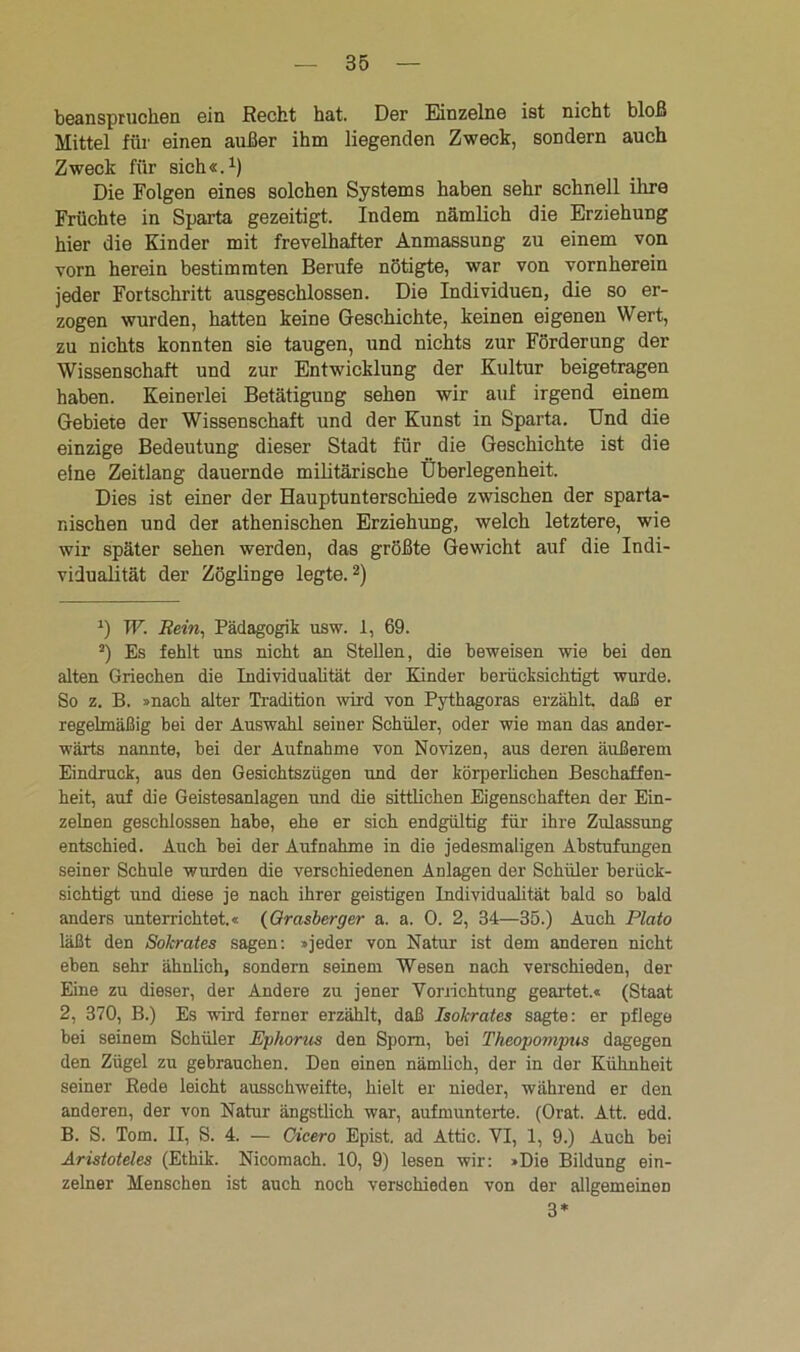 beanspruchen ein Recht hat. Der Einzelne ist nicht bloß Mittel für einen außer ihm liegenden Zweck, sondern auch Zweck für sich«.1) Die Folgen eines solchen Systems haben sehr schnell ihre Früchte in Sparta gezeitigt. Indem nämlich die Erziehung hier die Kinder mit frevelhafter Anmassung zu einem von vorn herein bestimmten Berufe nötigte, war von vornherein jeder Fortschritt ausgeschlossen. Die Individuen, die so er- zogen wurden, hatten keine Geschichte, keinen eigenen Wert, zu nichts konnten sie taugen, und nichts zur Förderung der Wissenschaft und zur Entwicklung der Kultur beigetragen haben. Keinei’lei Betätigung sehen wir auf irgend einem Gebiete der Wissenschaft und der Kunst in Sparta. Und die einzige Bedeutung dieser Stadt für die Geschichte ist die eine Zeitlang dauernde militärische Überlegenheit. Dies ist einer der Hauptunterschiede zwischen der sparta- nischen und der athenischen Erziehung, welch letztere, wie wir später sehen werden, das größte Gewicht auf die Indi- vidualität der Zöglinge legte.2) *) W. Rein, Pädagogik usw. 1, 69. 2) Es fehlt uns nicht an Stellen, die beweisen wie bei den alten Griechen die Individualität der Kinder berücksichtigt wurde. So z. B. »nach alter Tradition wird von Pythagoras erzählt, daß er regelmäßig bei der Answahl seiner Schüler, oder wie man das ander- wärts nannte, hei der Aufnahme von Novizen, aus deren äußerem Eindruck, aus den Gesichtszügen und der körperlichen Beschaffen- heit, anf die Geistesanlagen und die sittlichen Eigenschaften der Ein- zelnen geschlossen habe, ehe er sich endgültig für ihre Zulassung entschied. Auch bei der Aufnahme in die jedesmaligen Abstufungen seiner Schule wurden die verschiedenen Anlagen der Schüler berück- sichtigt und diese je nach ihrer geistigen Individualität bald so bald anders unterrichtet.« (Grasberger a. a. 0. 2, 34—35.) Auch Plato läßt den Sokrates sagen: »jeder von Natur ist dem anderen nicht eben sehr ähnlich, sondern seinem Wesen nach verschieden, der Eine zu dieser, der Andere zu jener Vorrichtung geartet.« (Staat 2, 370, B.) Es wird ferner erzählt, daß Isokrates sagte: er pflege bei seinem Schüler Ephorus den Sporn, bei Theopompus dagegen den Zügel zu gebrauchen. Den einen nämlich, der in der Kühnheit seiner Rede leicht ausschweifte, hielt er nieder, während er den anderen, der von Natur ängstlich war, aufmunterte. (Orat. Att. edd. B. S. Tom. II, S. 4. — Cicero Epist. ad Attic. VI, 1, 9.) Auch bei Aristoteles (Ethik. Nicomach. 10, 9) lesen wir: »Die Bildung ein- zelner Menschen ist auch noch verschieden von der allgemeinen 3*