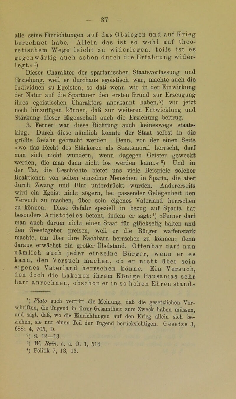alle seine Einrichtungen auf das Obsiegen und auf Krieg berechnet habe. Allein das ist so wohl auf theo- retischem Wege leicht zu widerlegen, teils ist es gegenwärtig auch schon durch die Erfahrung wider- legt.« 4) Dieser Charakter der spartanischen Staatsverfassung und Erziehung, weil er durchaus egoistisch war, machte auch die Individuen zu Egoisten, so daß wenn wir in der Einwirkung der Natur auf die Spartaner den ersten Grund zur Erzeugung ihres egoistischen Charakters anerkannt haben,2) wir jetzt noch hinzufügen können, daß zur weiteren Entwicklung und Stärkung dieser Eigenschaft auch die Erziehung beitrug. 3. Ferner' war diese Richtung auch keineswegs staats- klug. Durch diese nämlich konnte der Staat selbst in die größte Gefahr gebracht werden. Denn, von der einen Seite »wo das Recht des Stärkeren als Staatsmoral herrscht, darf man sich nicht wundern, wenn dagegen Geister geweckt werden, die man dann nicht los werden kann.«3) Und in der Tat, die Geschichte bietet uns viele Beispiele solcher Reaktionen von seiten einzelner Menschen in Sparta, die aber durch Zwang und Blut unterdrückt wurden. Andererseits wird ein Egoist nicht zögern, bei passender Gelegenheit den Versuch zu machen, über sein eigenes Vaterland herrschen zu können. Diese Gefahr speziell in bezug auf Sparta hat besonders Aristoteles betont, indem er sagt:4) »Ferner darf man auch darum nicht einen Staat für glückselig halten und den Gesetzgeber preisen, weil er die Bürger waffenstark machte, um über ihre Nachbarn herrschen zu können; denn daraus erwächst ein großer Übelstand. Offenbar darf nun nämlich auch jeder einzelne Bürger, wenn er es kann, den Versuch machen, ob er nicht über sein eigenes Vaterland herrschen könne. Ein Versuch, den doch die Lakonen ihrem Könige Pausanias sehr hart anrechnen, obschon er in so hohen Ehren stand.« 0 Plato auch vertritt die Meinung, daß die gesetzlichen Vor- schriften, die Tugend in ihrer Gesamtheit zum Zweck haben müssen, und sagt, daß, wo die Einrichtungen auf den Krieg allein sich be- ziehen, sie nur einen Teil der Tugend berücksichtigen. Gesetze 3, 688; 4, 705, D. 5) S. 12—13. 8) W. Rein, a. a. 0. 1, 514. *) Politik 7, 13, 13.