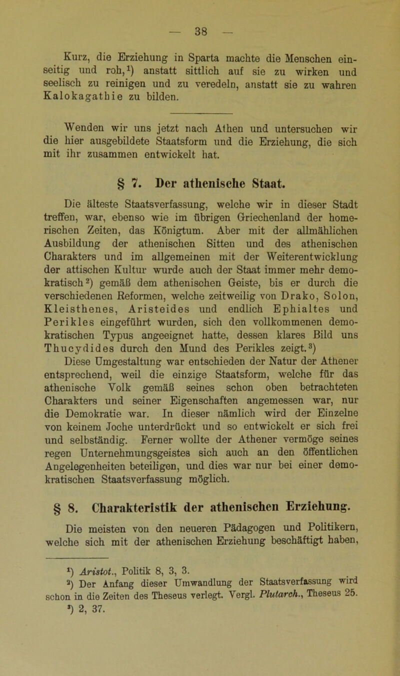 Kurz, die Erziehung in Sparta machte die Menschen ein- seitig und roh,1) anstatt sittlich auf sie zu wirken und seelisch zu reinigen und zu veredeln, anstatt sie zu wahren Kalokagathie zu bilden. Wenden wir uns jetzt nach Athen und untersuchen wir die hier ausgebildete Staatsform und die Erziehung, die sich mit ihr zusammen entwickelt hat. § 7. Der athenische Staat. Die älteste Staatsverfassung, welche wir in dieser Stadt treffen, war, ebenso wie im übrigen Griechenland der home- rischen Zeiten, das Königtum. Aber mit der allmählichen Ausbildung der athenischen Sitten und des athenischen Charakters und im allgemeinen mit der Weiterentwicklung der attischen Kultur wurde auch der Staat immer mehr demo- kratisch2) gemäß dem athenischen Geiste, bis er durch die verschiedenen Reformen, welche zeitweilig von Drako, So Ion, Kleisthenes, Aristeides und endlich Ephialtes und Perikies eingeführt wurden, sich den vollkommenen demo- kratischen Typus angeeignet hatte, dessen klares Bild uns Thucydides durch den Mund des Perikies zeigt.3) Diese Umgestaltung war entschieden der Natur der Athener entsprechend, weil die einzige Staatsform, welche für das athenische Volk gemäß seines schon oben betrachteten Charakters und seiner Eigenschaften angemessen war, nur die Demokratie war. In dieser nämlich wird der Einzelne von keinem Joche unterdrückt und so entwickelt er sich frei und selbständig. Ferner wollte der Athener vermöge seines regen Unternehmungsgeistes sich auch an den öffentlichen Angelegenheiten beteiligen, und dies war nur bei einer demo- kratischen Staatsverfassuug möglich. § 8. Charakteristik der athenischen Erziehung. Die meisten von den neueren Pädagogen und Politikern, welche sich mit der athenischen Erziehung beschäftigt haben, *) Aristot., Politik 8, 3, 3. a) Der Anfang dieser Umwandlung der Staatsverfassung wird schon in die Zeiten des Theseus verlegt. Vergl. Plularch., Theseus 25. *) 2, 37.