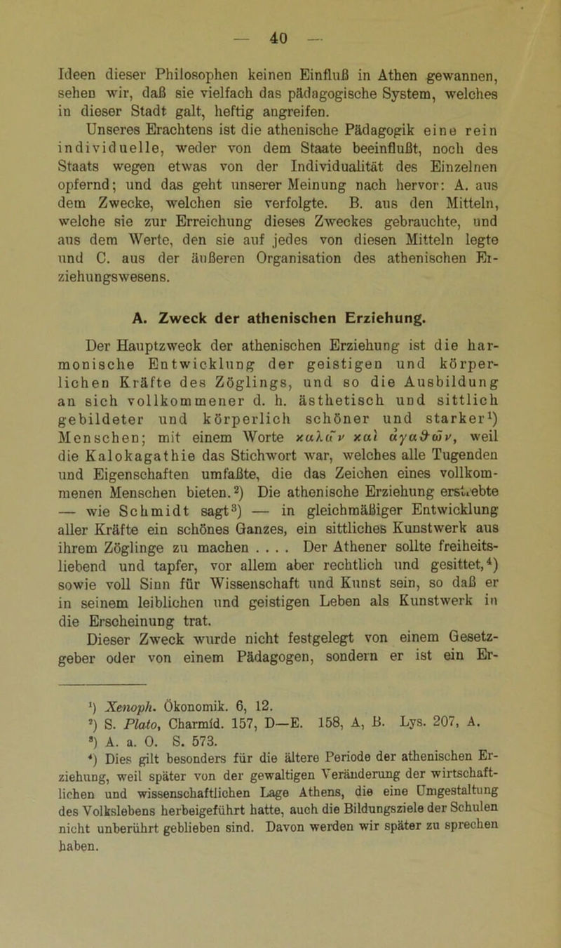 Ideen dieser Philosophen keinen Einfluß in Athen gewannen, seheD wir, daß sie vielfach das pädagogische System, welches in dieser Stadt galt, heftig angreifen. Unseres Erachtens ist die athenische Pädagogik eine rein individuelle, weder von dem Staate beeinflußt, noch des Staats wegen etwas von der Individualität des Einzelnen opfernd; und das geht unserer Meinung nach hervor: A. aus dem Zwecke, welchen sie verfolgte. B. aus den Mitteln, welche sie zur Erreichung dieses Zweckes gebrauchte, und ans dem Werte, den sie auf jedes von diesen Mitteln legte und C. aus der äußeren Organisation des athenischen Ei- ziehungswesens. A. Zweck der athenischen Erziehung. Der Hauptzweck der athenischen Erziehung ist die har- monische Entwicklung der geistigen und körper- lichen Kräfte des Zöglings, und so die Ausbildung an sich vollkommener d. h. ästhetisch und sittlich gebildeter und körperlich schöner und starker1) Menschen; mit einem Worte xuluv xal uya&äv, weil die Kalokagathie das Stichwort war, welches alle Tugenden und Eigenschaften umfaßte, die das Zeichen eines vollkom- menen Menschen bieten.2) Die athenische Erziehung erstrebte — wie Schmidt sagt3) — in gleichmäßiger Entwicklung aller Kräfte ein schönes Ganzes, ein sittliches Kunstwerk aus ihrem Zöglinge zu machen .... Der Athener sollte freiheits- liebend und tapfer, vor allem aber rechtlich und gesittet,4) sowie voll Sinn für Wissenschaft und Kunst sein, so daß er in seinem leiblichen und geistigen Leben als Kunstwerk in die Erscheinung trat. Dieser Zweck wurde nicht festgelegt von einem Gesetz- geber oder von einem Pädagogen, sondern er ist ein Er- h Xenoph. Ökonomik. 6, 12. 5) S. Plato, Charmld. 157, D—E. 158, A, B. Lys. 207, A. ») A. a. 0. S. 573. *) Dies gilt besonders für die ältere Periode der athenischen Er- ziehung, weil später von der gewaltigen \ eränderung der wirtschaft- lichen und wissenschaftlichen Lage Athens, die eine Umgestaltung des Volkslebens herbeigeführt hatte, auch die Bildungsziele der Schulen nicht unberührt geblieben sind. Davon werden wir später zu sprechen haben.