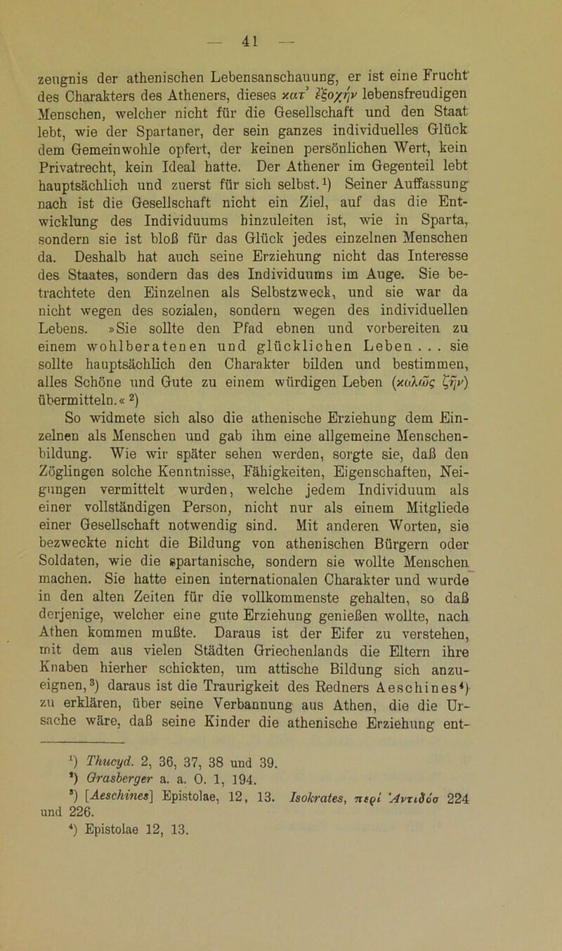 zengnis der athenischen Lebensanschauung, er ist eine Frucht des Charakters des Atheners, dieses xut e^o/rjv lebensfreudigen Menschen, welcher nicht für die Gesellschaft und den Staat lebt, wie der Spartaner, der sein ganzes individuelles Glück dem Gemeinwohle opfert, der keinen persönlichen Wert, kein Privatrecht, kein Ideal hatte. Der Athener im Gegenteil lebt hauptsächlich und zuerst für sich selbst.* *) Seiner Auffassung nach ist die Gesellschaft nicht ein Ziel, auf das die Ent- wicklung des Individuums hinzuleiten ist, wie in Sparta, sondern sie ist bloß für das Glück jedes einzelnen Menschen da. Deshalb hat auch seine Erziehung nicht das Interesse des Staates, sondern das des Individuums im Auge. Sie be- trachtete den Einzelnen als Selbstzweck, und sie war da nicht wegen des sozialen, sondern wegen des individuellen Lebens. »Sie sollte den Pfad ebnen und vorbereiten zu einem wohlberatenen und glücklichen Leben... sie sollte hauptsächlich den Charakter bilden und bestimmen, alles Schöne und Gute zu einem würdigen Leben (xalwg Lrjv) übermitteln.« 2) So widmete sich also die athenische Erziehung dem Ein- zelnen als Menschen und gab ihm eine allgemeine Menschen- bildung. Wie wir später sehen werden, sorgte sie, daß den Zöglingen solche Kenntnisse, Fähigkeiten, Eigenschaften, Nei- gungen vermittelt wurden, welche jedem Individuum als einer vollständigen Person, nicht nur als einem Mitgliede einer Gesellschaft notwendig sind. Mit anderen Worten, sie bezweckte nicht die Bildung von athenischen Bürgern oder Soldaten, wie die spartanische, sondern sie wollte Menschen machen. Sie hatte einen internationalen Charakter und wurde in den alten Zeiten für die vollkommenste gehalten, so daß derjenige, welcher eine gute Erziehung genießen wollte, nach Athen kommen mußte. Daraus ist der Eifer zu verstehen, mit dem aus vielen Städten Griechenlands die Eltern ihre Knaben hierher schickten, um attische Bildung sich anzu- eignen,3) daraus ist die Traurigkeit des Redners A esc hin es*) zu erklären, über seine Verbannung aus Athen, die die Ur- sache wäre, daß seine Kinder die athenische Erziehung ent- D Thucyd. 2, 36, 37, 38 und 39. *) Grasberger a. a. 0. 1, 194. *) [.Aeschines] Epistolae, 12, 13. Isokrates, neQl ’AvxMo 224 und 226. 4) Epistolae 12, 13.