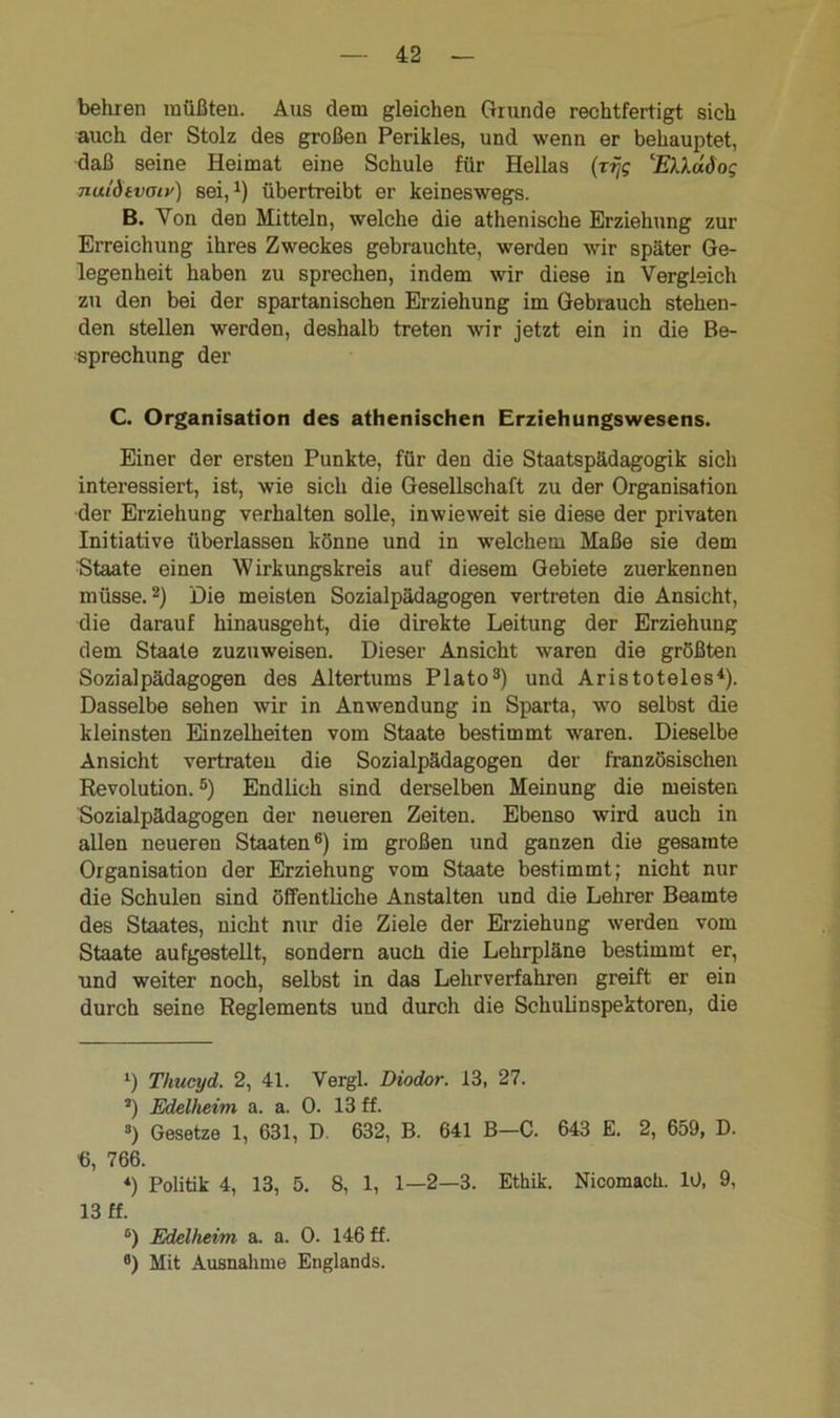 behren müßten. Aus dem gleichen Grunde rechtfertigt sich auch der Stolz des großen Perikies, und wenn er behauptet, daß seine Heimat eine Schule für Hellas (rijg EXXdSog nuldtvotv) sei,1) übertreibt er keineswegs. B. Yon den Mitteln, welche die athenische Erziehung zur Erreichung ihres Zweckes gebrauchte, werden wir später Ge- legenheit haben zu sprechen, indem wir diese in Vergleich zu den bei der spartanischen Erziehung im Gebrauch stehen- den stellen werden, deshalb treten wir jetzt ein in die Be- sprechung der C. Organisation des athenischen Erziehungswesens. Einer der ersten Punkte, für den die Staatspädagogik sich interessiert, ist, wie sich die Gesellschaft zu der Organisation der Erziehung verhalten solle, inwieweit sie diese der privaten Initiative überlassen könne und in welchem Maße sie dem Staate einen Wirkungskreis auf diesem Gebiete zuerkennen müsse.2) Die meisten Sozialpädagogen vertreten die Ansicht, die darauf hinausgeht, die direkte Leitung der Erziehung dem Staate zuzuweisen. Dieser Ansicht waren die größten Sozialpädagogen des Altertums Plato3) und Aristoteles4). Dasselbe sehen wir in Anwendung in Sparta, wo selbst die kleinsten Einzelheiten vom Staate bestimmt waren. Dieselbe Ansicht vertraten die Sozialpädagogen der französischen Revolution.5) Endlich sind derselben Meinung die meisten Sozialpädagogen der neueren Zeiten. Ebenso wird auch in allen neueren Staaten6) im großen und ganzen die gesamte Organisation der Erziehung vom Staate bestimmt; nicht nur die Schulen sind öffentliche Anstalten und die Lehrer Beamte des Staates, nicht nur die Ziele der Erziehung werden vom Staate aufgestellt, sondern aucii die Lehrpläne bestimmt er, und weiter noch, selbst in das Lehrverfahren greift er ein durch seine Reglements und durch die Schulinspektoren, die l) Thucyd. 2, 41. Vergl. Diodor. 13, 27. J) Edelheim a. a. 0. 13 ff. 3) Gesetze 1, 631, D 632, B. 641 B-C. 643 E. 2, 659, D. G, 766. 4) Politik 4, 13, 5. 8, 1, 1—2—3. Ethik. Nicomach. 10, 9, 13 ff. 6) Edelheim a. a. 0. 146 ff. fl) Mit Ausnahme Englands.