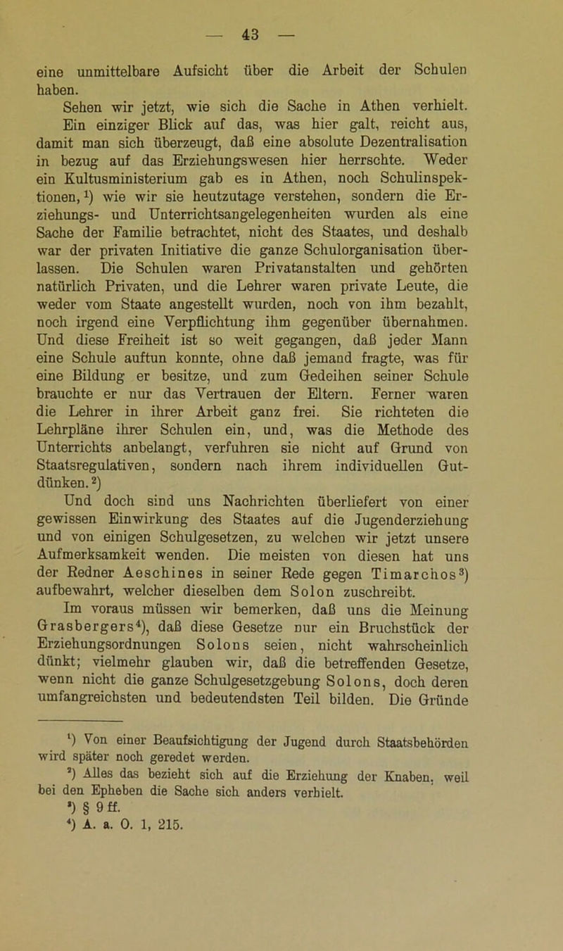 eine unmittelbare Aufsicht über die Arbeit der Schulen haben. Sehen wir jetzt, wie sich die Sache in Athen verhielt. Ein einziger Blick auf das, was hier galt, reicht aus, damit man sich überzeugt, daß eine absolute Dezentralisation in bezug auf das Erziehungswesen hier herrschte. Weder ein Kultusministerium gab es in Athen, noch Schulinspek- tionen, 4) wie wir sie heutzutage verstehen, sondern die Er- ziehungs- und Unterrichtsangelegenheiten wurden als eine Sache der Familie betrachtet, nicht des Staates, und deshalb war der privaten Initiative die ganze Schulorganisation über- lassen. Die Schulen waren Privatanstalten und gehörten natürlich Privaten, und die Lehrer waren private Leute, die weder vom Staate angestellt wurden, noch von ihm bezahlt, noch irgend eine Verpflichtung ihm gegenüber übernahmen. Und diese Freiheit ist so weit gegangen, daß jeder Mann eine Schule auftun konnte, ohne daß jemand fragte, was für eine Bildung er besitze, und zum Gedeihen seiner Schule brauchte er nur das Vertrauen der Eltern. Ferner waren die Lehrer in ihrer Arbeit ganz frei. Sie richteten die Lehrpläne ihrer Schulen ein, und, was die Methode des Unterrichts anbelangt, verfuhren sie nicht auf Grund von Staatsregulativen, sondern nach ihrem individuellen Gut- dünken. l 2) Und doch sind uns Nachrichten überliefert von einer gewissen Einwirkung des Staates auf die Jugenderziehung und von einigen Schulgesetzen, zu welchen wir jetzt unsere Aufmerksamkeit wenden. Die meisten von diesen hat uns der Redner Aeschines in seiner Rede gegen Timarc’nos3 4) aufbewahrt, welcher dieselben dem Solon zuschreibt. Im voraus müssen wir bemerken, daß uns die Meinung Grasbergers4), daß diese Gesetze nur ein Bruchstück der Erziehungsordnungen So Ions seien, nicht wahrscheinlich dünkt; vielmehr glauben wir, daß die betreffenden Gesetze, wenn nicht die ganze Schulgesetzgebung Solons, doch deren umfangreichsten und bedeutendsten Teil bilden. Die Gründe l) Von einer Beaufsichtigung der Jugend durch Staatsbehörden wird später noch geredet werden. ’) Alles das bezieht sich auf die Erziehung der Knaben, weil bei den Epheben die Sache sich anders verhielt. *) § 9 ff. 4) A. a. 0. 1, 215.
