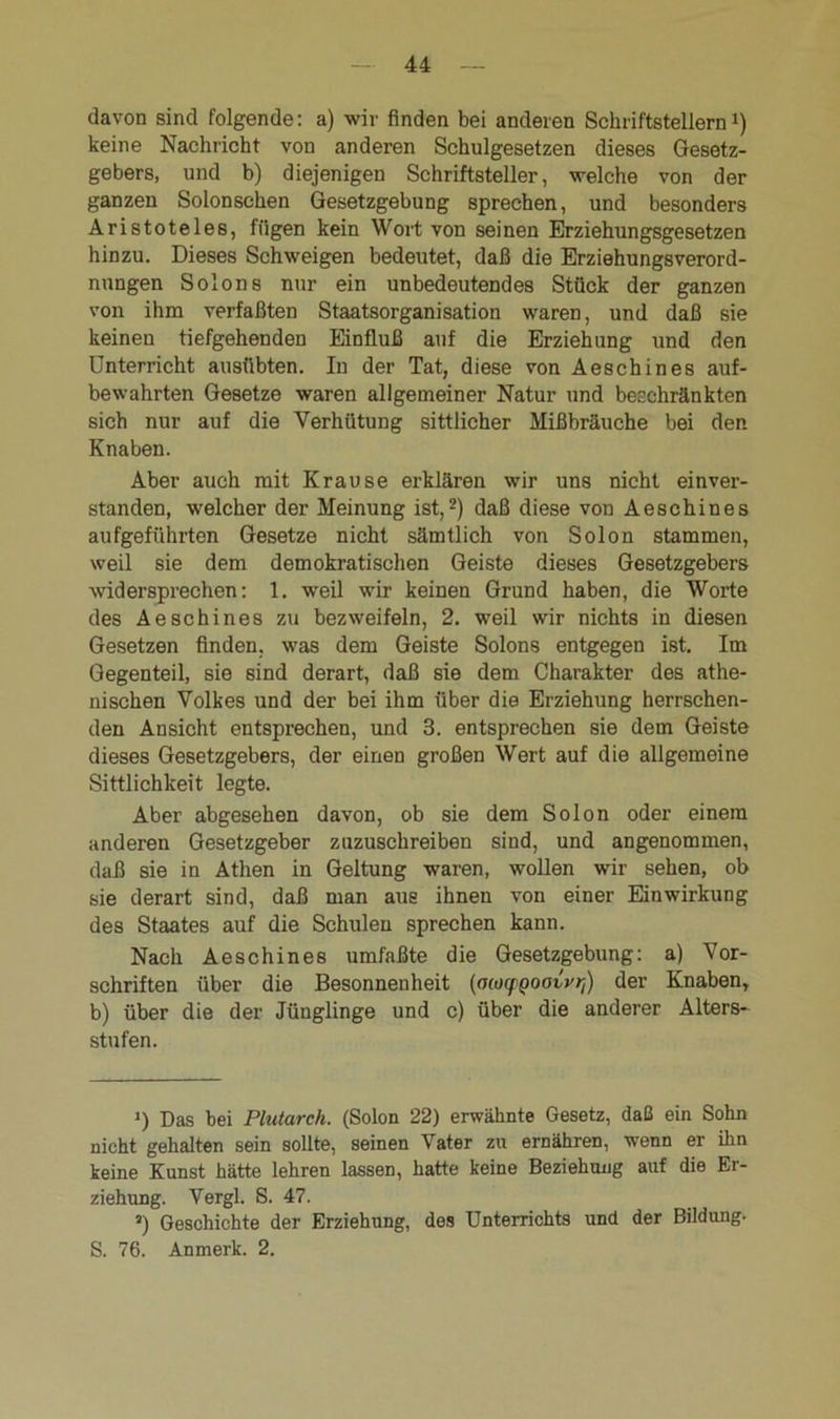 davon sind folgende: a) wir finden bei anderen Schriftstellern1) keine Nachricht von anderen Schulgesetzen dieses Gesetz- gebers, und b) diejenigen Schriftsteller, welche von der ganzen Solonschen Gesetzgebung sprechen, und besonders Aristoteles, fügen kein Wort von seinen Erziehungsgesetzen hinzu. Dieses Schweigen bedeutet, daß die Erziehungsverord- nungen Solons nur ein unbedeutendes Stück der ganzen von ihm verfaßten Staatsorganisation waren, und daß sie keinen tiefgehenden Einfluß auf die Erziehung und den Unterricht ausübten. In der Tat, diese von Aeschines auf- bewahrten Gesetze waren allgemeiner Natur und beschränkten sich nur auf die Verhütung sittlicher Mißbräuche bei den Knaben. Aber auch mit Krause erklären wir uns nicht einver- standen, welcher der Meinung ist,2) daß diese von Aeschines aufgeführten Gesetze nicht sämtlich von Solon stammen, weil sie dem demokratischen Geiste dieses Gesetzgebers widersprechen: 1. weil wir keinen Grund haben, die Worte des Aeschines zu bezweifeln, 2. weil wir nichts in diesen Gesetzen finden, was dem Geiste Solons entgegen ist. Im Gegenteil, sie sind derart, daß sie dem Charakter des athe- nischen Volkes und der bei ihm über die Erziehung herrschen- den Ansicht entsprechen, und 3. entsprechen sie dem Geiste dieses Gesetzgebers, der einen großen Wert auf die allgemeine Sittlichkeit legte. Aber abgesehen davon, ob sie dem Solon oder einem anderen Gesetzgeber zuzuschreiben sind, und angenommen, daß sie in Athen in Geltung waren, wollen wir sehen, ob sie derart sind, daß man aus ihnen von einer Einwirkung des Staates auf die Schulen sprechen kann. Nach Aeschines umfaßte die Gesetzgebung: a) Vor- schriften über die Besonnenheit (ococfQoavvri) der Knaben, b) über die der Jünglinge und c) über die anderer Alters- stufen. i) Das bei Plutarch. (Solon 22) erwähnte Gesetz, daß ein Sohn nicht gehalten sein sollte, seinen Vater zu ernähren, wenn er Um keine Kunst hätte lehren lassen, hatte keine Beziehung auf die Er- ziehung. Vergl. S. 47. ’) Geschichte der Erziehung, des Unterrichts und der Bildung. S. 76. Anmerk. 2.