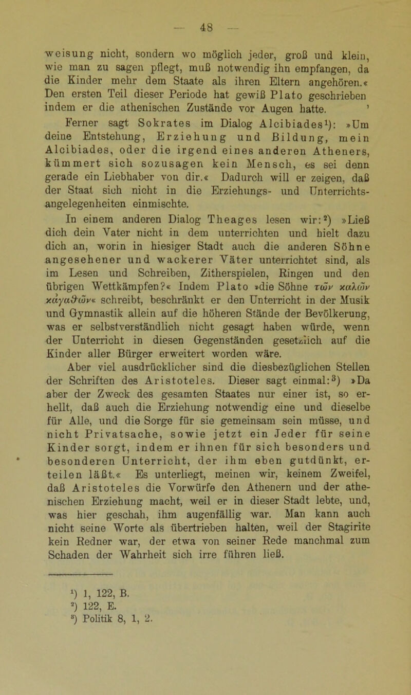 Weisung nicht, sondern wo möglich jeder, groß und klein, wie man zu sagen pflegt, muß notwendig ihn empfangen, da die Kinder mehr dem Staate als ihren Eltern angehören.« Den ersten Teil dieser Periode hat gewiß Plato geschrieben indem er die athenischen Zustände vor Augen hatte. ’ Ferner sagt Sokrates im Dialog Alcibiades1): »Um deine Entstehung, Erziehung und Bildung, mein Alcibiades, oder die irgend eines anderen Atheners, kümmert sich sozusagen kein Mensch, es sei denn gerade ein Liebhaber von dir.« Dadurch will er zeigen, daß der Staat sich nicht in die Erziehungs- und Unterrichts- angelegenheiten einmischte. In einem anderen Dialog Theages lesen wir:2) »Ließ dich dein Vater nicht in dem unterrichten und hielt dazu dich an, worin in hiesiger Stadt auch die anderen Söhne angesehener und wackerer Väter unterrichtet sind, als im Lesen und Schreiben, Zitherspielen, Eingen und den übrigen Wettkämpfen?« Indem Plato »die Söhne twv xulwv y.dyadwv« schreibt, beschränkt er den Unterricht in der Musik und Gymnastik allein auf die höheren Stände der Bevölkerung, was er selbstverständlich nicht gesagt haben würde, wenn der Unterricht in diesen Gegenständen gesetzlich auf die Kinder aller Bürger erweitert worden wäre. Aber viel ausdrücklicher sind die diesbezüglichen Stellen der Schriften des Aristoteles. Dieser sagt einmal:3) »Da aber der Zweck des gesamten Staates nur einer ist, so er- hellt, daß auch die Erziehung notwendig eine und dieselbe für Alle, und die Sorge für sie gemeinsam sein müsse, und nicht Privatsache, sowie jetzt ein Jeder für seine Kinder sorgt, indem er ihnen für sich besonders und besonderen Unterricht, der ihm eben gutdünkt, er- teilen läßt.« Es unterliegt, meinen wir, keinem Zweifel, daß Aristoteles die Vorwürfe den Athenern und der athe- nischen Erziehung macht, weil er in dieser Stadt lebte, und, was hier geschah, ihm augenfällig war. Man kann auch nicht seine Worte als übertrieben halten, weil der Stagirite kein Redner war, der etwa von seiner Rede manchmal zum Schaden der Wahrheit sich irre führen ließ. l) 1, 122, B. *) 122, E. ») Politik 8, 1, 2.