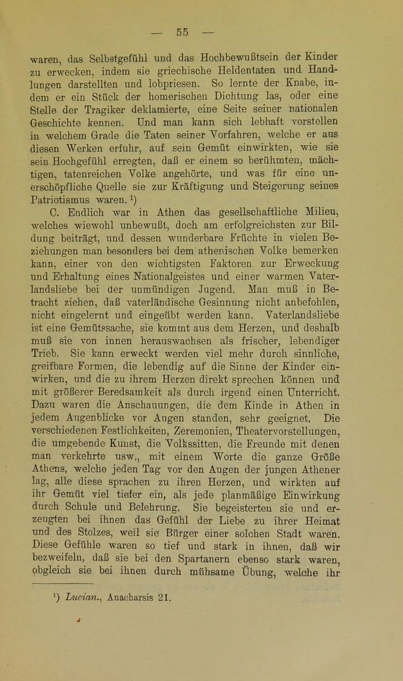 waren, das Selbstgefühl und das Hochbewußtsein der Kinder zu erwecken, indem sie griechische Heldentaten und Hand- lungen darstellten und iobpriesen. So lernte der Knabe, in- dem er ein Stück der homerischen Dichtung las, oder eine Stelle der Tragiker deklamierte, eine Seite seiner nationalen Geschichte kennen. Und man kann sich lebhaft vorstellen in welchem Grade die Taten seiner Vorfahren, welche er aus diesen Werken erfuhr, auf sein Gemüt einwirkten, wie sie sein Hochgefühl erregten, daß er einem so berühmten, mäch- tigen, tatenreichen Volke angehörte, und was für eine un- erschöpfliche Quelle sie zur Kräftigung und Steigerung seines Patriotismus waren.:) C. Endlich war in Athen das gesellschaftliche Milieu, welches wiewohl unbewußt, doch am erfolgreichsten zur Bil- dung beiträgt, und dessen wunderbare Früchte in vielen Be- ziehungen man besonders bei dem athenischen Volke bemerken kann, einer von den wichtigsten Faktoren zur Erweckung und Erhaltung eines Nationalgeistes und einer warmen Vater- landsliebe bei der unmündigen Jugend. Man muß in Be- tracht ziehen, daß vaterländische Gesinnung nicht anbefohlen, nicht eingelernt und eingeübt werden kann. Vaterlandsliebe ist eine Gemütssache, sie kommt aus dem Herzen, und deshalb muß sie von innen herauswachsen als frischer, lebendiger Trieb. Sie kann erweckt werden viel mehr durch sinnliche, greifbare Formen, die lebendig auf die Sinne der Kinder ein- wirken, und die zu ihrem Herzen direkt sprechen können und mit größerer Beredsamkeit als durch irgend einen Unterricht. Dazu waren die Anschauungen, die dem Kinde in Athen in jedem Augenblicke vor Augen standen, sehr geeignet. Die verschiedenen Festlichkeiten, Zeremonien, Theatervorstellungen, die umgebende Kunst, die Volkssitten, die Freunde mit denen man verkehrte usw., mit einem Worte die ganze Größe Athens, welche jeden Tag vor den Augen der jungen Athener lag, alle diese sprachen zu ihren Herzen, und wirkten auf ihr Gemüt viel tiefer ein, als jede planmäßige Einwirkung durch Schule und Belehrung. Sie begeisterten sie und er- zeugten bei ihnen das Gefühl der Liebe zu ihrer Heimat und des Stolzes, weil sie Bürger einer solchen Stadt waren. Diese Gefühle waren so tief und stark in ihnen, daß wir bezweifeln, daß sie bei den Spartanern ebenso stark waren, obgleich sie bei ihnen durch mühsame Übung, welche ihr l) Lucian., Anacharsis 21.