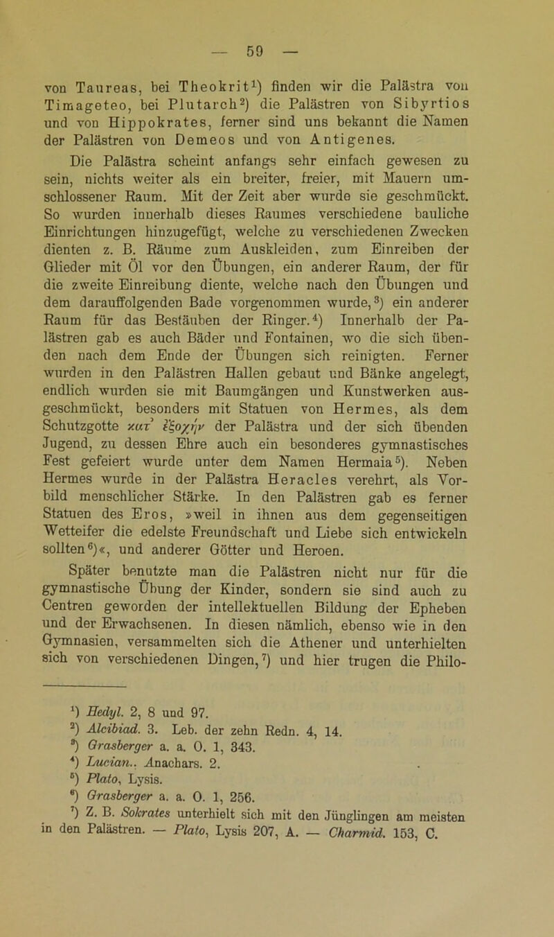 von Taureas, bei Theokrit1) finden wir die Palästra von Timageteo, bei Plutarch2) die Palästren von Sibyrtios und von Hippokrates, ferner sind uns bekannt die Namen der Palästren von Demeos und von Antigenes. Die Palästra scheint anfangs sehr einfach gewesen zu sein, nichts weiter als ein breiter, freier, mit Mauern um- schlossener Raum. Mit der Zeit aber wurde sie geschmückt. So wurden innerhalb dieses Raumes verschiedene bauliche Einrichtungen hinzugefügt, welche zu verschiedenen Zwecken dienten z. B. Räume zum Auskleiden, zum Einreiben der Glieder mit Öl vor den Übungen, ein anderer Raum, der für die zweite Einreibung diente, welche nach den Übungen und dem darauffolgenden Bade vorgenommen wurde,3) ein anderer Raum für das Bestäuben der Ringer.4) Innerhalb der Pa- lästren gab es auch Bäder und Fontainen, wo die sich üben- den nach dem Ende der Übungen sich reinigten. Ferner wurden in den Palästren Hallen gebaut und Bänke angelegt, endlich wurden sie mit Baumgängen und Kunstwerken aus- geschmückt, besonders mit Statuen von Hermes, als dem Schutzgotte y.uz t£,oyr\v der Palästra und der sich übenden Jugend, zu dessen Ehre auch ein besonderes gymnastisches Fest gefeiert wurde unter dem Namen Hermaia5). Neben Hermes wurde in der Palästra Heracles verehrt, als Vor- bild menschlicher Stärke. In den Palästren gab es ferner Statuen des Eros, »weil in ihnen aus dem gegenseitigen Wetteifer die edelste Freundschaft und Liebe sich entwickeln sollten6)«, und anderer Götter und Heroen. Später benutzte man die Palästren nicht nur für die gymnastische Übung der Kinder, sondern sie sind auch zu Centren geworden der intellektuellen Bildung der Epheben und der Erwachsenen. In diesen nämlich, ebenso wie in den Gymnasien, versammelten sich die Athener und unterhielten sich von verschiedenen Dingen,7) und hier trugen die Philo- ') Eedyl. 2, 8 und 97. 2) Alcibiad. 3. Leb. der zehn Redn. 4, 14. °) Grasberger a. a. 0. 1, 343. *) Lucian.. Anachars. 2. B) Plato, Lysis. *) Grasberger a. a. 0. 1, 256. 7) Z. B. Sokrates unterhielt sich mit den Jünglingen am meisten in den Palästren. — Plato, Lysis 207, A. — Charmid. 153, C.