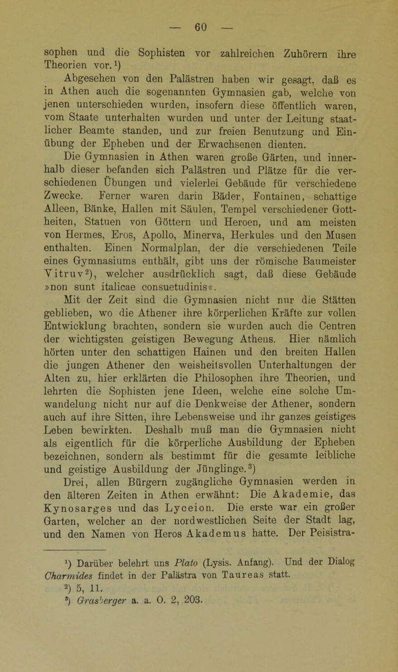 sophen und die Sophisten vor zahlreichen Zuhörern ihre Theorien vor.*) Abgesehen von den Palästren haben wir gesagt, daß es in Athen auch die sogenannten Gymnasien gab, welche von jenen unterschieden wurden, insofern diese öffentlich waren, vom Staate unterhalten wurden und unter der Leitung staat- licher Beamte standeD, und zur freien Benutzung und Ein- übung der Epheben und der Erwachsenen dienten. Die Gymnasien in Athen waren große Gärten, und inner- halb dieser befanden sich Palästren und Plätze für die ver- schiedenen Übungen und vielerlei Gebäude für verschiedene Zwecke. Ferner waren darin Bäder, Fontainen, schattige Alleen, Bänke, Hallen mit Säulen, Tempel verschiedener Gott- heiten, Statuen von Göttern und Heroen, und am meisten von Hermes, Eros, Apollo, Minerva, Herkules und den Musen enthalten. Einen Normalplan, der die verschiedenen Teile eines Gymnasiums enthält, gibt uns der römische Baumeister Yitruvl 2), welcher ausdrücklich sagt, daß diese Gebäude »non sunt italicae consuetudinis«. Mit der Zeit sind die Gymnasien nicht nur die Stätten geblieben, wo die Athener ihre körperlichen Kräfte zur vollen Entwicklung brachten, sondern sie wurden auch die Centren der wichtigsten geistigen Bewegung Athens. Hier nämlich hörten unter den schattigen Hainen und den breiten Hallen die jungen Athener den weisheil s vollen Unterhaltungen der Alten zu, hier erklärten die Philosophen ihre Theorien, und lehrten die Sophisten jene Ideen, welche eine solche Um- wandelung nicht nur auf die Denkweise der Athener, sondern auch auf ihre Sitten, ihre Lebensweise und ihr ganzes geistiges Leben bewirkten. Deshalb muß man die Gymnasien nicht als eigentlich für die körperliche Ausbildung der Epheben bezeichnen, sondern als bestimmt für die gesamte leibliche und geistige Ausbildung der Jünglinge.3) Drei, allen Bürgern zugängliche Gymnasien werden in den älteren Zeiten in Athen erwähnt: Die Akademie, das Kynosarges und das Lyceion. Die erste war ein großer Garten, welcher an der nordwestlichen Seite der Stadt lag, und den Namen von Heros Akademus hatte. Der Peisistra- l) Darüber belehrt uns Plato (Lysis. Anfang). Und der Dialog Charmides findet in der Palästra von Taureas statt. 3) 5, 11. ’) Orasberger a. a. 0. 2, 203.