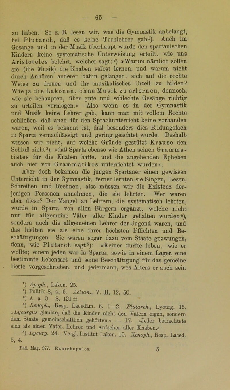 zu haben. So z. B. lesen wir, was die Gymnastik anbelangt, bei Plutarch, daß es keine Turnlehrer gab1). Auch im Gesänge und in der Musik überhaupt wurde den spartanischen Kindern keine systematische Unterweisung erteilt, wie uns Aristoteles belehrt, welcher sagt:2) »Warum nämlich sollen sie (die Musik) die Knaben selbst lernen, und warum nicht durch Anhören anderer dahin gelangen, sich auf die rechte Weise zu freuen und ihr musikalisches Urteil zu bilden? Wieja die Lakonen, ohne Musik zu erlernen, dennoch, wie sie behaupten, über gute und schlechte Gesänge richtig zu urteilen vermögen.« Also wenn es in der Gymnastik und Musik keine Lehrer gab, kann man mit vollem Rechte schließen, daß auch für den Sprachunterricht keine vorhanden waren, weil es bekannt ist, daß besonders dies Bildungsfach in Sparta vernachlässigt und gering geachtet wurde. Deshalb wissen wir nicht, auf welche Gründe gestützt Krause den Schluß zieht3 4), »daß Sparta ebenso wie Athen seinen Gramma- tistes für die Knaben hatte, und die angehenden Epheben auch hier von Grammatikos unterrichtet wurden«. Aber doch bekamen die jungen Spartaner einen gewissen Unterricht in der Gymnastik, ferner lernten sie Singen, Lesen, Schreiben und Rechnen, also müssen wir die Existenz der- jenigen Personen annehmen, die sie lehrten. Wer waren aber diese? Der Mangel an Lehrern, die systematisch lehrten, wurde in Sparta von allen Bürgern ergänzt, welche nicht nur für allgemeine Väter aller Kinder gehalten wurden*), sondern auch die allgemeinen Lehrer der Jugend waren, und das hielten sie als eine ihrer höchsten Pflichten und Be- schäftigungen. Sie waren sogar dazu vom Staate gezwungen, denn, wie Plutarch sagt5): »Keiner durfte leben, wie er wollte; einem jeden war in Sparta, sowie in einem Lager, eine bestimmte Lebensart und seine Beschäftigung für das gemeine Beste vorgeschrieben, und jedermann, wes Alters er auch sein ') Apoph., Lakon. 25. ’) Politik 8, 4, 6. Aelian., V. H. 12, 50. 3) A. a. 0. S. 121 ff. 4) Xenoph., Resp. Lacedäm. 6, 1—2. Plutarch., Lycurg. 15. »Lycurgus glaubte, daß die Kinder nicht den Vätern eigen, sondern dem Staate gemeinschaftlich gehörten.« — 17. »Jeder betrachtete sich als einen Vater, Lehrer und Aufseher aller Knaben.« 5) Lycurg. 24. Vergl. Institut Lakon. 10. Xenoph., Resp. Laced. 5, 4. Päd. Mag. 377. Exarchopulos. 5