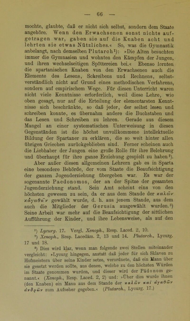 mochte, glaubte, daß er nicht sich selbst, sondern dem Staate angehöre. Wenn den Erwachsenen sonst nichts auf- getragen war, gaben sie auf die Knaben acht und lehrten sie etwas Nützliches.« So, was die Gymnastik anbelangt, nach demselben Plutarch1): »Die Alten besuchten immer die Gymnasien und wohnten den Kämpfen der Jungen, und ihren wechselseitigen Spöttereien bei.« Ebenso lernten die spartanischen Knaben von den Erwachsenen auch die Elemente des Lesens, Schreibens und Rechnens, selbst- verständlich nicht auf Grund eines methodischen Verfahrens, sondern auf empirischem Wege. Für diesen Unterricht waren nicht viele Kenntnisse erforderlich, weil diese Lehre, wie oben gesagt, nur auf die Erteilung der elementarsten Kennt- nisse sich beschränkte, so daß jeder, der selbst lesen und schreiben konnte, es übernahm andere die Buchstaben und das Lesen und Schreiben zu lehren. Gerade aus diesem Mangel an einer systematischen Unterweisung in diesen Gegenständen ist die höchst unvollkommene intellektuelle Bildung der Spartaner zu erklären, die so weit hinter allen übrigen Griechen zurückgeblieben sind. Ferner scheinen auch die Liebhaber der Jungen eine große Rolle für ihre Belehrung und überhaupt für ihre ganze Erziehung gespielt zu haben2). Aber außer diesen allgemeinen Lehrern gab es in Sparta eine besondere Behörde, der vom Staate die Beaufsichtigung der ganzen Jugenderziehung übergeben war. Es war der sogenannte Paedonomos, der an der Spitze der gesamten Jugenderziehung stand. Sein Amt scheint eins von den höchsten gewesen zu sein, da er aus dem Stande der xakiöv xäyuduv gewählt wurde, d. h. aus jenem Stande, aus dem auch die Mitglieder der Gerusia ausgewählt wurden.3) Seine Arbeit war mehr auf die Beaufsichtigung der sittlichen Aufführung der Kinder, und ihre Lebensweise, als auf den J) Ly curg. 17. Vergl. Xenoph., Resp. Laced. 2, 10. 2) Xenoph., Resp. Lacedäm. 2, 13 und 14. Plutarch., Lycurg. 17 und 18. 3) Dies wird klar, wenn man folgende zwei Stellen miteinander vergleicht: »Lycurg hingegen, anstatt daß jeder für sich Sklaven zu Hofmeistern über seine Kinder setze, verordnete, daß ein Mann über sie gesetzt werden sollte, aus denen, welche zu den höchsten Würden im Staate genommen wurden, und dieser wird der Pädonom ge- nannt.« (Xenoph., Resp. Laced. 2, 2) und: »Über dies wurde ihnen (den Knaben) ein Manu aus dem Stande der x aktiv xai äyadtiv dvSqvjv zum Aufseher gegeben.« (Plutarch., Lycurg. 17.)