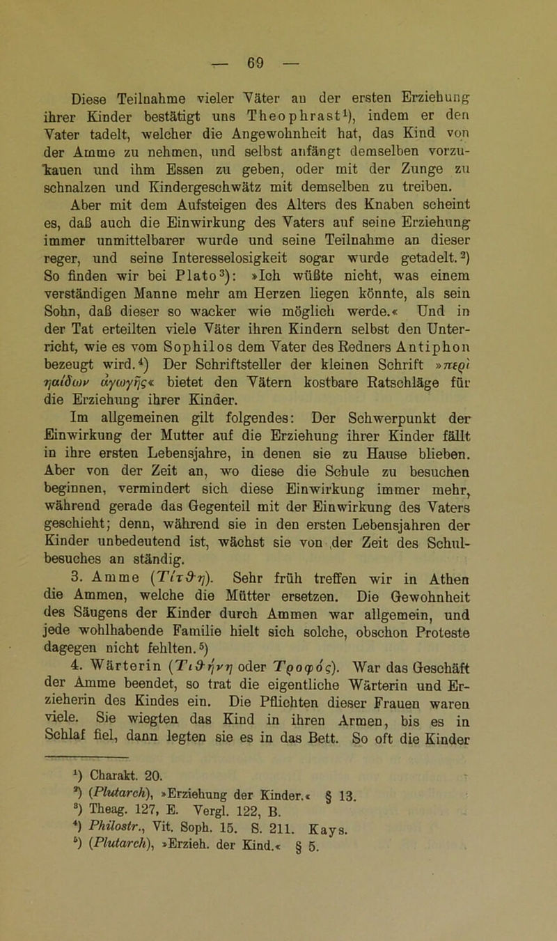 Diese Teilnahme vieler Väter an der ersten Erziehung ihrer Kinder bestätigt uns Theophrast1), indem er den Vater tadelt, welcher die Angewohnheit hat, das Kind von der Amme zu nehmen, und selbst anfängt demselben vorzu- kauen und ihm Essen zu geben, oder mit der Zunge zu schnalzen und Kindergeschwätz mit demselben zu treiben. Aber mit dem Aufsteigen des Alters des Knaben scheint es, daß auch die Einwirkung des Vaters auf seine Erziehung immer unmittelbarer wurde und seine Teilnahme an dieser reger, und seine Interesselosigkeit sogar wurde getadelt.2) So finden wir bei Plato3): »Ich wüßte nicht, was einem verständigen Manne mehr am Herzen liegen könnte, als sein Sohn, daß dieser so wacker wie möglich werde.« Und in der Tat erteilten viele Väter ihren Kindern selbst den Unter- richt, wie es vom Sophilos dem Vater des Redners Antiphon bezeugt wird.4) Der Schriftsteller der kleinen Schrift »nty'i rjulÖLou äywyrig« bietet den Vätern kostbare Ratschläge für die Erziehung ihrer Kinder. Im allgemeinen gilt folgendes: Der Schwerpunkt der Einwirkung der Mutter auf die Erziehung ihrer Kinder fällt, in ihre ersten Lebensjahre, in denen sie zu Hause blieben. Aber von der Zeit an, wo diese die Schule zu besuchen beginnen, vermindert sich diese Einwirkung immer mehr, während gerade das Gegenteil mit der Einwirkung des Vaters geschieht; denn, während sie in den ersten Lebensjahren der Kinder unbedeutend ist, wächst sie von der Zeit des Schul- besuches an ständig. 3. Amme (Tit&t]). Sehr früh treffen wir in Athen die Ammen, welche die Mütter ersetzen. Die Gewohnheit des Säugens der Kinder durch Ammen war allgemein, und jede wohlhabende Familie hielt sich solche, obschon Proteste dagegen nicht fehlten.5) 4. Wärterin (Tid-qvij oder Tgocpog). War das Geschäft der Amme beendet, so trat die eigentliche Wärterin und Er- zieherin des Kindes ein. Die Pflichten dieser Frauen waren viele. Sie wiegten das Kind in ihren Armen, bis es in Schlaf fiel, dann legten sie es in das Bett. So oft die Kinder *) Charakt. 20. *) (Pliäarch), »Erziehung der Kinder.« § 13. a) Theag. 127, E. Vergl. 122, B. 4) Pkilostr., Vit. Soph. 15. S. 211. Kays. 5) (Plutarch), »Erzieh, der Kind.« § 5.