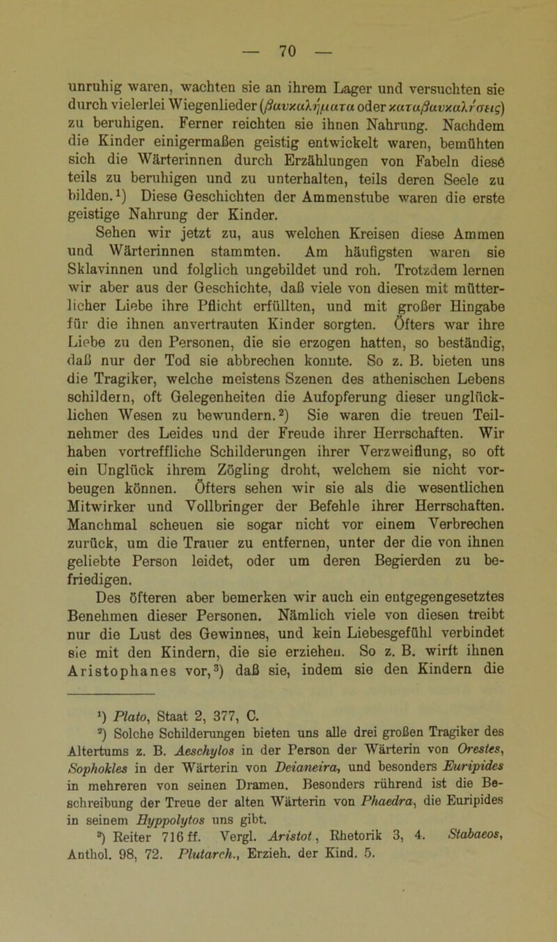 unruhig waren, wachten sie an ihrem Lager und versuchten sie durch vielerlei Wiegenlieder (ßuvy.uh'i/nuTu oder y.uTußuvxuh'otig) zu beruhigen. Ferner reichten sie ihnen Nahrung. Nachdem die Kinder einigermaßen geistig entwickelt waren, bemühten sich die Wärterinnen durch Erzählungen von Fabeln diese teils zu beruhigen und zu unterhalten, teils deren Seele zu bilden.1) Diese Geschichten der Ammenstube waren die erste geistige Nahrung der Kinder. Sehen wir jetzt zu, aus welchen Kreisen diese Ammen und Wärterinnen stammten. Am häufigsten waren sie Sklavinnen und folglich ungebildet und roh. Trotzdem lernen wir aber aus der Geschichte, daß viele von diesen mit mütter- licher Liebe ihre Pflicht erfüllten, und mit großer Hingabe für die ihnen anvertrauten Kinder sorgten. Öfters war ihre Liebe zu den Personen, die sie erzogen hatten, so beständig, daß nur der Tod sie abbrechen konnte. So z. B. bieten uns die Tragiker, welche meistens Szenen des athenischen Lebens schildern, oft Gelegenheiten die Aufopferung dieser unglück- lichen Wesen zu bewundern.2) Sie waren die treuen Teil- nehmer des Leides und der Freude ihrer Herrschaften. Wir haben vortreffliche Schilderungen ihrer Verzweiflung, so oft ein Unglück ihrem Zögling droht, welchem sie nicht Vor- beugen können. Öfters sehen wir sie als die wesentlichen Mitwirker und Vollbringer der Befehle ihrer Herrschaften. Manchmal scheuen sie sogar nicht vor einem Verbrechen zurück, um die Trauer zu entfernen, unter der die von ihnen geliebte Person leidet, oder um deren Begierden zu be- friedigen. Des öfteren aber bemerken wir auch ein entgegengesetztes Benehmen dieser Personen. Nämlich viele von diesen treibt nur die Lust des Gewinnes, und kein Liebesgefühl verbindet sie mit den Kindern, die sie erzieheu. So z. B. wirft ihnen Aristophanes vor,3) daß sie, indem sie den Kindern die *) Plato, Staat 2, 377, C. J) Solche Schilderungen bieten uns alle drei großen Tragiker des Altertums z. B. Aeschylos in der Person der Wärterin von Orestes, Sophokles in der Wärterin von Deianeira, und besonders Euripides in mehreren von seinen Dramen. Besonders rührend ist die Be- schreibung der Treue der alten Wärterin von Phuedra, die Euripides in seinem Eyppolytos uns gibt. °) Beiter 716 ff. Vergl. Aristot, Rhetorik 3, 4. Stabaeos, Anthol. 98, 72. Plutarch., Erzieh, der Kind. 5.