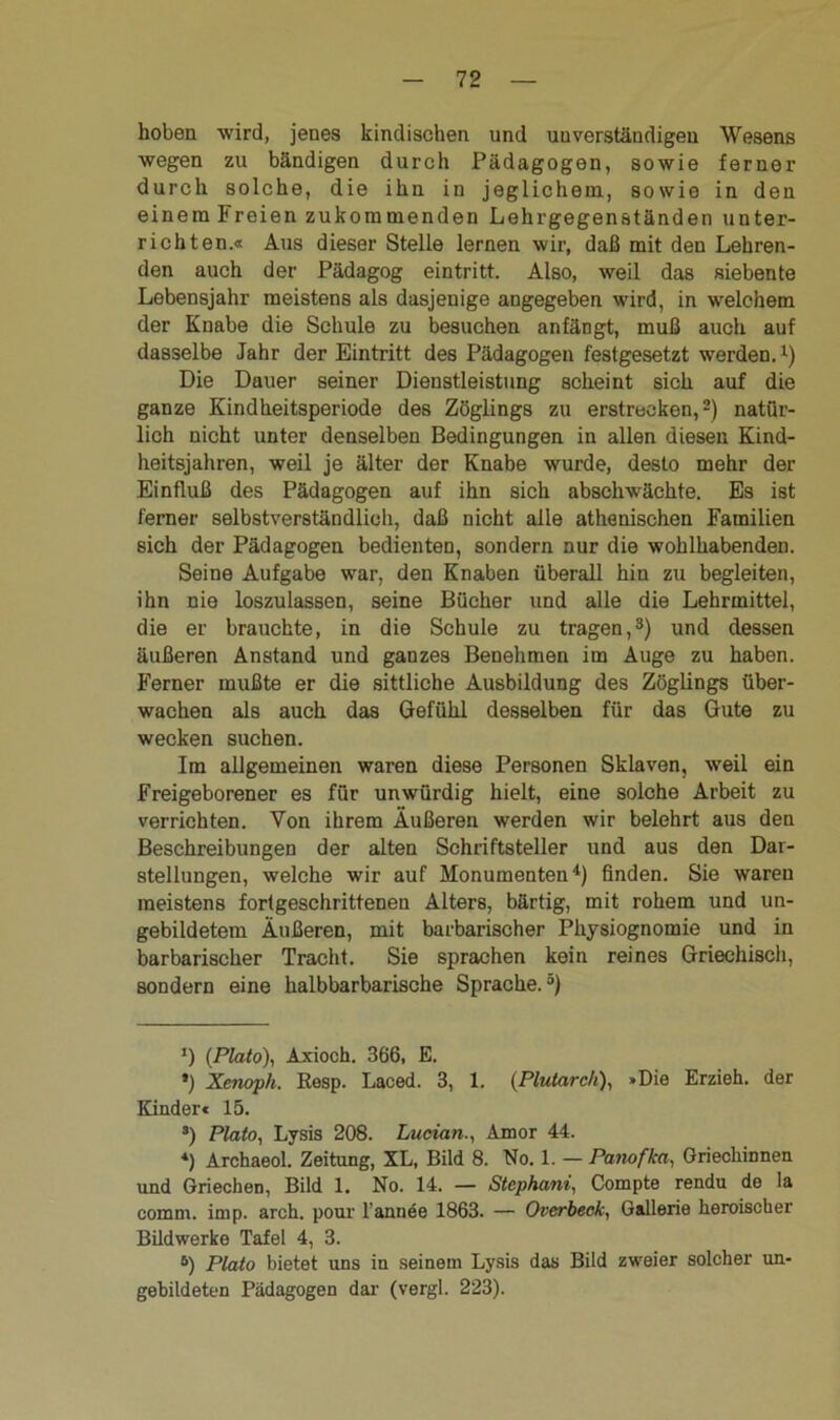 hoben wird, jenes kindischen und unverständigen Wesens wegen zu bändigen durch Pädagogen, sowie ferner durch solche, die ihn in jeglichem, sowie in den einem Freien zukommenden Lehrgegenständen unter- richten.« Aus dieser Stelle lernen wir, daß mit den Lehren- den auch der Pädagog eintritt. Also, weil das siebente Lebensjahr meistens als dasjenige angegeben wird, in welchem der Knabe die Schule zu besuchen anfängt, muß auch auf dasselbe Jahr der Eintritt des Pädagogen festgesetzt werden.l) Die Dauer seiner Dienstleistung scheint sich auf die ganze Kindheitsperiode des Zöglings zu erstrecken,2) natür- lich nicht unter denselben Bedingungen in allen diesen Kind- heitsjahren, weil je älter der Knabe wurde, desto mehr der Einfluß des Pädagogen auf ihn sich abschwächte. Es ist ferner selbstverständlich, daß nicht alle athenischen Familien sich der Pädagogen bedienten, sondern nur die wohlhabenden. Seine Aufgabe war, den Knaben überall hin zu begleiten, ihn nie loszulassen, seine Bücher und alle die Lehrmittel, die er brauchte, in die Schule zu tragen,3) und dessen äußeren Anstand und ganzes Benehmen im Auge zu haben. Ferner mußte er die sittliche Ausbildung des Zöglings über- wachen als auch das Gefühl desselben für das Gute zu wecken suchen. Im allgemeinen waren diese Personen Sklaven, weil ein Freigeborener es für unwürdig hielt, eine solche Arbeit zu verrichten. Von ihrem Äußeren werden wir belehrt aus den Beschreibungen der alten Schriftsteller und aus den Dar- stellungen, welche wir auf Monumenten4) finden. Sie waren meistens fortgeschrittenen Alters, bärtig, mit rohem und un- gebildetem Äußeren, mit barbarischer Physiognomie und in barbarischer Tracht. Sie sprachen kein reines Griechisch, sondern eine halbbarbarische Sprache.“) *) (Plato), Axioch. 366, E. ») Xenoph. Resp. Laced. 3, 1. (Pluiarch), »Die Erzieh, der Blinder« 15. 3) Plato, Lysis 208. Lucian., Amor 44. 4) Archaeol. Zeitung, XL, Bild 8. No. 1. — Panofka, Griechinnen und Griechen, Bild 1. No. 14. — Stcphatii, Compte rendu de la comm. imp. arch. pour l’annee 1863. — Overbeck, Gallerie heroischer Bildwerke Tafel 4, 3. ö) Plato bietet uns in seinem Lysis das Bild zweier solcher un- gebildeten Pädagogen dar (vergl. 223).