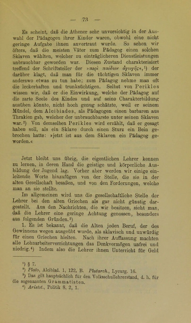 Es scheint, daß die Athener sehr unvorsichtig in der Aus- wahl der Pädagogen ihrer Kinder waren, obwohl eine nicht geringe Aufgabe ihnen anvertraut wurde. So sehen wir öfters, daß die meisten Väter zum Pädagog einen solchen Sklaven wählten, welcher zu einträglicheren Dienstleistungen unbrauchbar geworden war. Diesen Zustand charakterisiert treffend der Schriftsteller der »mn'i nuidwv uycoyijg*,1) der darüber klagt, daß man für die tüchtigen Sklaven immer anderswo etwas zu tun habe; zum Pädagog nehme man oft die leckerhaften und trunksüchtigen. Selbst von Perikies wissen wir, daß er die Einwirkung, welche der Pädagog auf die zarte Seele des Kindes und auf seine Charakterbildung ausüben könnte, nicht hoch genug schätzte, weil er seinem Mündel, dem Alcibiades, als Pädagogen einen barbaren aus Thrakien gab, welcher der unbrauchbarste unter seinen Sklaven war.2) Yon demselben Perikies wird erzählt, daß er gesagt haben soll, als ein Sklave durch einen Sturz ein Bein ge- brochen hatte: »jetzt ist aus dem Sklaven ein Pädagog ge- worden.« Jetzt bleibt uns übrig, die eigentlichen Lehrer kennen zu lernen, in deren Hand die geistige und körperliche Aus- bildung der Jugend lag. Vorher aber werden wir einige ein- leitende Worte hinzufügen von der Stelle, die sie in der alten Gesellschaft besaßen, und von den Forderungen, welche man an sie stellte. Im allgemeinen wird uns die gesellschaftliche Stelle der Lehrer bei den alten Griechen als gar nicht günstig dar- gestellt. Aus den Nachrichten, die wir besitzen, sieht man, daß die Lehrer eine geringe Achtung genossen, besonders aus folgenden Gründen.3) 1. Es ist bekannt, daß die Alten jeden Beruf, der des Gewinnens wegen ausgeübt wurde, als sklavisch und unwürdig für einen Griechen hielten. Nach ihrer Auffassung machten alle Lohnarbeiterverrichtungen das Denkvermögen unfrei und niedrig.4) Indem also die Lehrer ihnen Unterricht für Geld ‘) § 7. •) Plato, Alcibiad. 1, 122, B. Plutareh., Lycurg. 16. 3) Das gilt hauptsächlich für den Volksschullehrerstand, d. h. für die sogenannten Grammatisten. 4) Aristot., Politik 8, 2, 1.