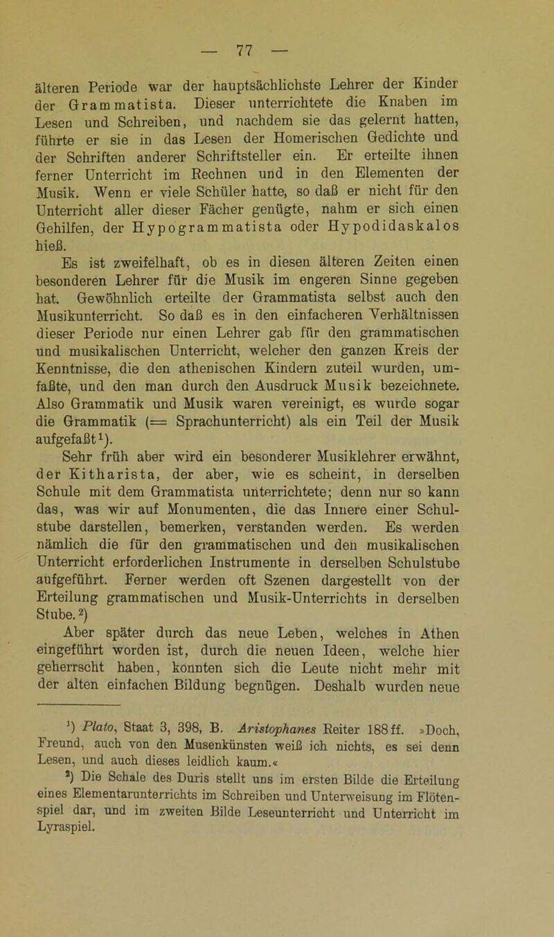 älteren Periode war der hauptsächlichste Lehrer der Kinder der Gram matista. Dieser unterrichtete die Knaben im Lesen und Schreiben, und nachdem sie das gelernt hatten, führte er sie in das Lesen der Homerischen Gedichte und der Schriften anderer Schriftsteller ein. Er erteilte ihnen ferner Unterricht im Rechnen und in den Elementen der Musik. Wenn er viele Schüler hatte, so daß er nicht für den Unterricht aller dieser Fächer genügte, nahm er sich einen Gehilfen, der Hypogrammatista oder Hypodidaskalos hieß. Es ist zweifelhaft, ob es in diesen älteren Zeiten einen besonderen Lehrer für die Musik im engeren Sinne gegeben hat. Gewöhnlich erteilte der Grammatista selbst auch den Musikunterricht. So daß es in den einfacheren Verhältnissen dieser Periode nur einen Lehrer gab für den grammatischen und musikalischen Unterricht, welcher den ganzen Kreis der Kenntnisse, die den athenischen Kindern zuteil wurden, um- faßte, und den man durch den Ausdruck Musik bezeichnete. Also Grammatik und Musik waren vereinigt, es wurde sogar die Grammatik (= Sprachunterricht) als ein Teil der Musik aufgefaßt1). Sehr früh aber wird ein besonderer Musiklehrer erwähnt, der Kitharista, der aber, wie es scheint, in derselben Schule mit dem Grammatista unterrichtete; denn nur so kann das, was wir auf Monumenten, die das Innere einer Schul- stube darstellen, bemerken, verstanden werden. Es werden nämlich die für den grammatischen und den musikalischen Unterricht erforderlichen Instrumente in derselben Schulstube aufgeführt. Ferner werden oft Szenen dargestellt von der Erteilung grammatischen und Musik-Unterrichts in derselben Stube. 2) Aber später durch das neue Leben, welches in Athen eingeführt worden ist, durch die neuen Ideen, welche hier geherrscht haben, konnten sich die Leute nicht mehr mit der alten einfachen Bildung begnügen. Deshalb wurden neue J) Plato, Staat 3, 398, B. Aristophanes Reiter 188 ff. »Doch, Freund, auch von den Musenkünsten weiß ich nichts, es sei denn Lesen, und auch dieses leidlich kaum.« *) Die Schale des Duris stellt uns im ersten Bilde die Erteilung eines Elementarunterrichts im Schreiben und Unterweisung im Flöten- spiel dar, und im zweiten Bilde Leseunterricht und Unterricht im Lyraspiel.