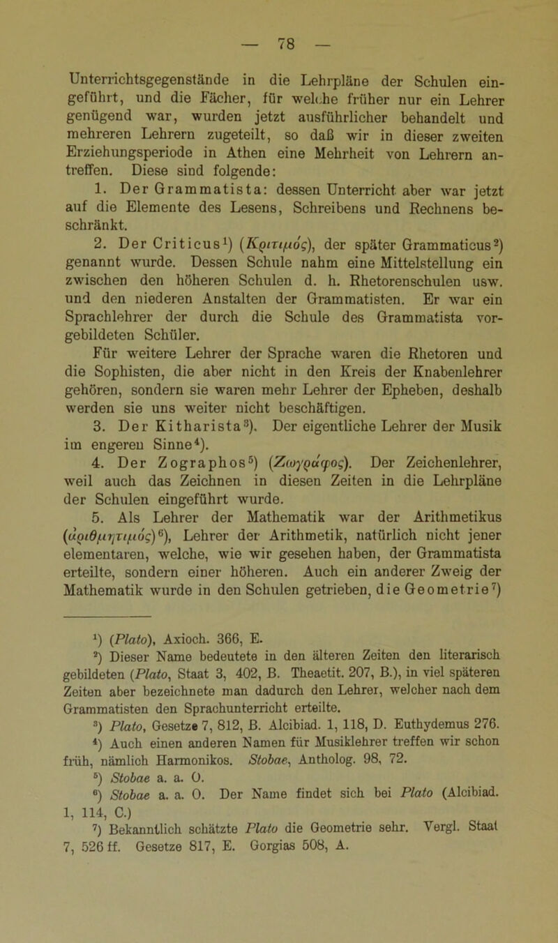 Unterrichtsgegenstände in die Lehrpläne der Schulen ein- geführt, und die Fächer, für welche früher nur ein Lehrer genügend war, wurden jetzt ausführlicher behandelt und mehreren Lehrern zugeteilt, so daß wir in dieser zweiten Erziehungsperiode in Athen eine Mehrheit von Lehrern an- treffen. Diese sind folgende: 1. DerGrammatista: dessen Unterricht aber war jetzt auf die Elemente des Lesens, Schreibens und Rechnens be- schränkt. 2. Der Criticus1) (K^m/uög), der später Grammaticus2) genannt wurde. Dessen Schule nahm eine Mittelstellung ein zwischen den höheren Schulen d. h. Rhetorenschulen usw. und den niederen Anstalten der Grammatisten. Er war ein Sprachlehrer der durch die Schule des Grammatista vor- gebildeten Schüler. Für weitere Lehrer der Sprache waren die Rhetoren und die Sophisten, die aber nicht in den Kreis der Knabenlehrer gehören, sondern sie waren mehr Lehrer der Epheben, deshalb werden sie uns weiter nicht beschäftigen. 3. Der Kitharista3). Der eigentliche Lehrer der Musik im engereu Sinne4). 4. Der Zographos5) (Zioygucpog). Der Zeichenlehrer, weil auch das Zeichnen in diesen Zeiten in die Lehrpläne der Schulen eingeführt wurde. 5. Als Lehrer der Mathematik war der Arithmetikus (uQid/.n]Ti/Lt<jg)6), Lehrer der Arithmetik, natürlich nicht jener elementaren, welche, wie wir gesehen haben, der Grammatista erteilte, sondern einer höheren. Auch ein anderer Zweig der Mathematik wurde in den Schulen getrieben, die Geometrie7) *) {Plato), Axioch. 366, E- 2) Dieser Name bedeutete iu den älteren Zeiten den literarisch gebildeten {Plato, Staat 3, 402, B. Theaetit. 207, B.), in viel späteren Zeiten aber bezeichnete man dadurch den Lehrer, welcher nach dem Grammatisten den Sprachunterricht erteilte. s) Plato, Gesetze 7, 812, B. Alcibiad. 1,118, D. Euthydemus 276. 4) Auch einen anderen Namen für Musiklehrer treffen wir schon früh, nämlich Harmonikos. Stobae, Antholog. 98, 72. 6) Stobae a. a. 0. 8) Stobae a. a. 0. Der Name findet sich bei Plato (Alcibiad. 1, 114, C.) 7) Bekanntlich schätzte Plato die Geometrie sehr-. Vergl. Staat 7, 526 ff. Gesetze 817, E. Gorgias 508, A.