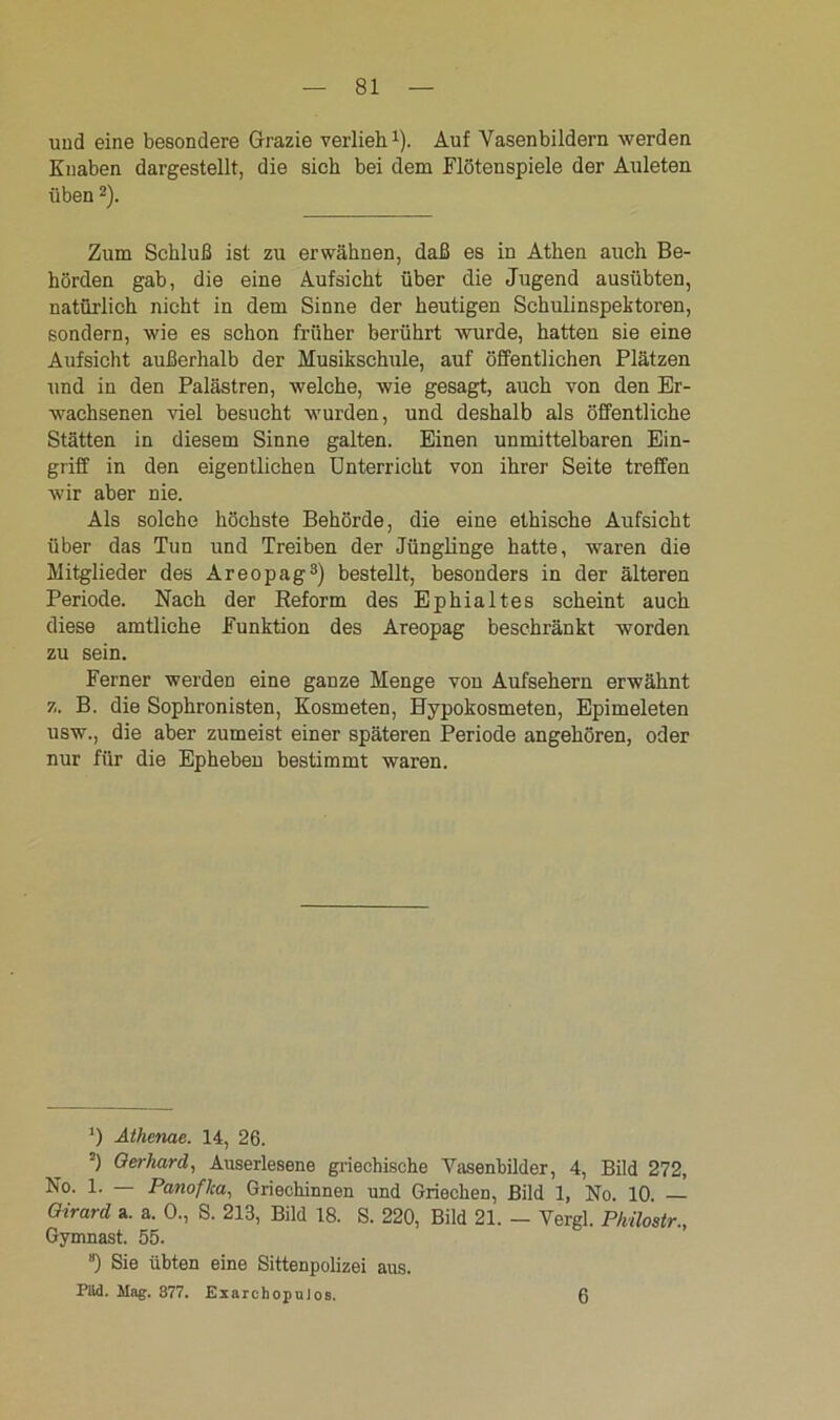 und eine besondere Grazie verlieh1). Auf Vasenbildern werden Knaben dargestellt, die sich bei dem Flötenspiele der Auleten üben2). Zum Schluß ist zu erwähnen, daß es in Athen auch Be- hörden gab, die eine Aufsicht über die Jugend ausübten, natürlich nicht in dem Sinne der heutigen Schulinspektoren, sondern, wie es schon früher berührt wurde, hatten sie eine Aufsicht außerhalb der Musikschule, auf öffentlichen Plätzen und in den Palästren, welche, wie gesagt, auch von den Er- wachsenen viel besucht wurden, und deshalb als öffentliche Stätten in diesem Sinne galten. Einen unmittelbaren Ein- griff in den eigentlichen Unterricht von ihrer Seite treffen wir aber nie. Als solche höchste Behörde, die eine ethische Aufsicht über das Tun und Treiben der Jünglinge hatte, waren die Mitglieder des Areopag3) bestellt, besonders in der älteren Periode. Nach der Reform des Ephialtes scheint auch diese amtliche Funktion des Areopag beschränkt worden zu sein. Ferner werden eine ganze Menge von Aufsehern erwähnt z. B. die Sophronisten, Kosmeten, Hypokosmeten, Epimeleten usw., die aber zumeist einer späteren Periode angehören, oder nur für die Ephebeu bestimmt waren. *) Athenae. 14, 26. •) Gerhard, Auserlesene griechische Yasenbilder, 4, Bild 272, ^°- 1- — Panofka, Griechinnen und Griechen, Bild 1, No. 10. Qirard a. a. 0., S. 213, Bild 18. S. 220, Bild 21. - Vergl. Philostr., Gymnast. 55. “) Sie übten eine Sittenpolizei aus. Piid. Mag. 377. ExarchopuJos. 6