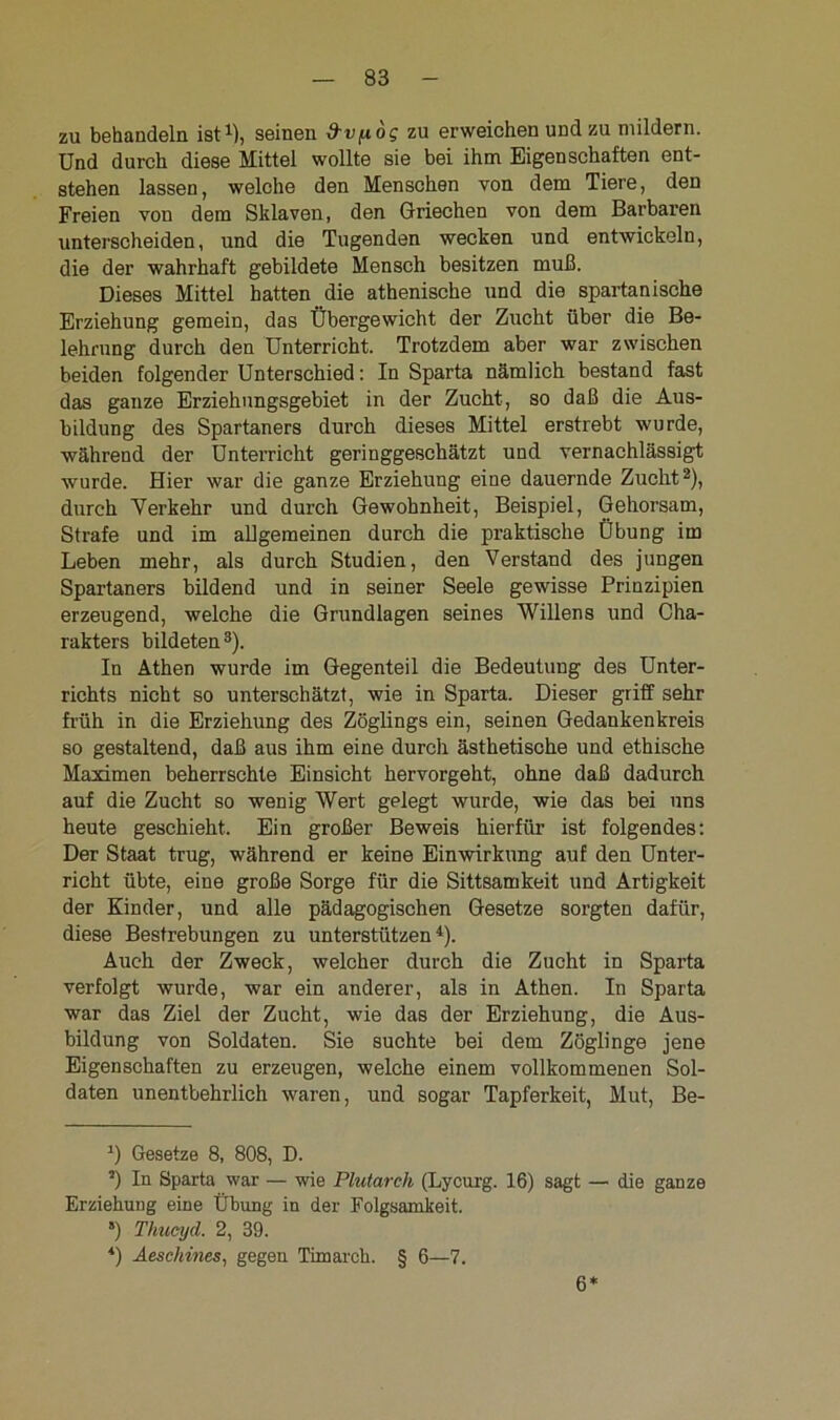 zu behandeln ist1), seinen &v^og zu erweichen und zu mildern. Und durch diese Mittel wollte sie bei ihm Eigenschaften ent- stehen lassen, welche den Menschen von dem Tiere, den Freien von dem Sklaven, den Griechen von dem Barbaren unterscheiden, und die Tugenden wecken und entwickeln, die der wahrhaft gebildete Mensch besitzen muß. Dieses Mittel hatten die athenische und die spartanische Erziehung gemein, das Übergewicht der Zucht über die Be- lehrung durch den Unterricht. Trotzdem aber war zwischen beiden folgender Unterschied: In Sparta nämlich bestand fast das ganze Erziehnngsgebiet in der Zucht, so daß die Aus- bildung des Spartaners durch dieses Mittel erstrebt wurde, während der Unterricht geringgeschätzt und vernachlässigt wurde. Hier war die ganze Erziehung eine dauernde Zucht2), durch Verkehr und durch Gewohnheit, Beispiel, Gehorsam, Strafe und im allgemeinen durch die praktische Übung im Leben mehr, als durch Studien, den Verstand des jungen Spartaners bildend und in seiner Seele gewisse Prinzipien erzeugend, welche die Grundlagen seines Willens und Cha- rakters bildeten3). In Athen wurde im Gegenteil die Bedeutung des Unter- richts nicht so unterschätzt, wie in Sparta. Dieser griff sehr früh in die Erziehung des Zöglings ein, seinen Gedankenkreis so gestaltend, daß aus ihm eine durch ästhetische und ethische Maximen beherrschte Einsicht hervorgeht, ohne daß dadurch auf die Zucht so wenig Wert gelegt wurde, wie das bei uns heute geschieht. Ein großer Beweis hierfür ist folgendes: Der Staat trug, während er keine Einwirkung auf den Unter- richt übte, eine große Sorge für die Sittsamkeit und Artigkeit der Kinder, und alle pädagogischen Gesetze sorgten dafür, diese Bestrebungen zu unterstützen4). Auch der Zweck, welcher durch die Zucht in Sparta verfolgt wurde, war ein anderer, als in Athen. In Sparta war das Ziel der Zucht, wie das der Erziehung, die Aus- bildung von Soldaten. Sie suchte bei dem Zöglinge jene Eigenschaften zu erzeugen, welche einem vollkommenen Sol- daten unentbehrlich waren, und sogar Tapferkeit, Mut, Be- l) Gesetze 8, 808, D. s) In Sparta war — wie Plutarch (Lycurg. 16) sagt — die ganze Erziehung eine Übung in der Folgsamkeit. 5) Thucyd. 2, 39. *) Aeschines, gegen Timarck. § 6—7. 6*