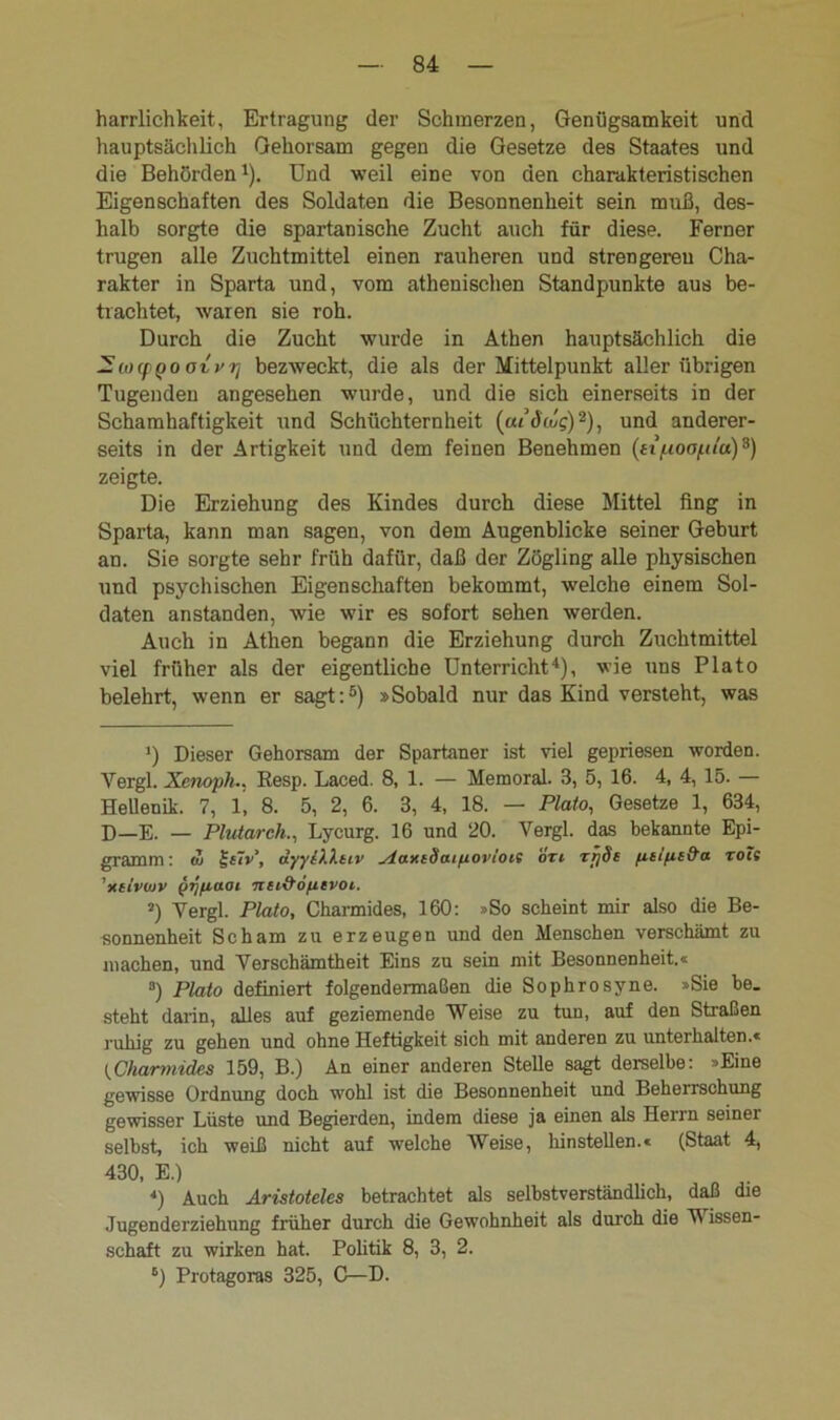 harrlichkeit, Ertragung der Schmerzen, Genügsamkeit und hauptsächlich Gehorsam gegen die Gesetze des Staates und die Behörden* 2 * 4). Und weil eine von den charakteristischen Eigenschaften des Soldaten die Besonnenheit sein muß, des- halb sorgte die spartanische Zucht auch für diese. Ferner trugen alle Zuchtmittel einen rauheren und strengeren Cha- rakter in Sparta und, vom athenischen Standpunkte aus be- trachtet, waren sie roh. Durch die Zucht wurde in Athen hauptsächlich die — «xf QO oivrj bezweckt, die als der Mittelpunkt aller übrigen Tugenden angesehen wurde, und die sich einerseits in der Schamhaftigkeit und Schüchternheit (aidolg)9), und anderer- seits in der Artigkeit und dem feinen Benehmen (nfioofUa)9) zeigte. Die Erziehung des Kindes durch diese Mittel fing in Sparta, kann man sagen, von dem Augenblicke seiner Geburt an. Sie sorgte sehr früh dafür, daß der Zögling alle physischen und psychischen Eigenschaften bekommt, welche einem Sol- daten anstanden, wie wir es sofort sehen werden. Auch in Athen begann die Erziehung durch Zuchtmittel viel früher als der eigentliche Unterricht4), wie uns Plato belehrt, wenn er sagt:5 6) »Sobald nur das Kind versteht, was ') Dieser Gehorsam der Spartaner ist viel gepriesen worden. Vergl. Xenoph.. Resp. Laced. 8, 1. — Memoral. 3, 5, 16. 4, 4, 15. — Hellenik. 7, 1, 8. 5, 2, 6. 3, 4, 18. — Plato, Gesetze 1, 634, D—E. — Plutarch., Lycurg. 16 und 20. Vergl. das bekannte Epi- gramm : co £{?v\ äyyiXXtiv staxiSaiiiovloif o'rt TijSs fitifie&a roti ’xiiviov yr/fiaot nei&optvot. 2) Vergl. Plato, Charmides, 160: »So scheint mir also die Be- sonnenheit Scham zu erzeugen und den Menschen verschämt zu machen, und Verschämtheit Eins zu sein mit Besonnenheit.« 8) Plato definiert folgendermaßen die Sophrosyne. »Sie be. steht darin, alles auf geziemende Weise zu tun, auf den Straßen ruhig zu gehen und ohne Heftigkeit sich mit anderen zu unterhalten.« Charmides 159, B.) An einer anderen Stelle sagt derselbe: »Eine gewisse Ordnung doch wohl ist die Besonnenheit und Beherrschung gewisser Lüste und Begierden, indem diese ja einen als Herrn seiner selbst, ich weiß nicht auf welche Weise, hinstellen.« (Staat 4, 430, E.) *) Auch Aristoteles betrachtet als selbstverständlich, daß die Jugenderziehung früher durch die Gewohnheit als durch die V issen- schaft zu wirken hat. Politik 8, 3, 2. 6) Protagoras 325, C—D.