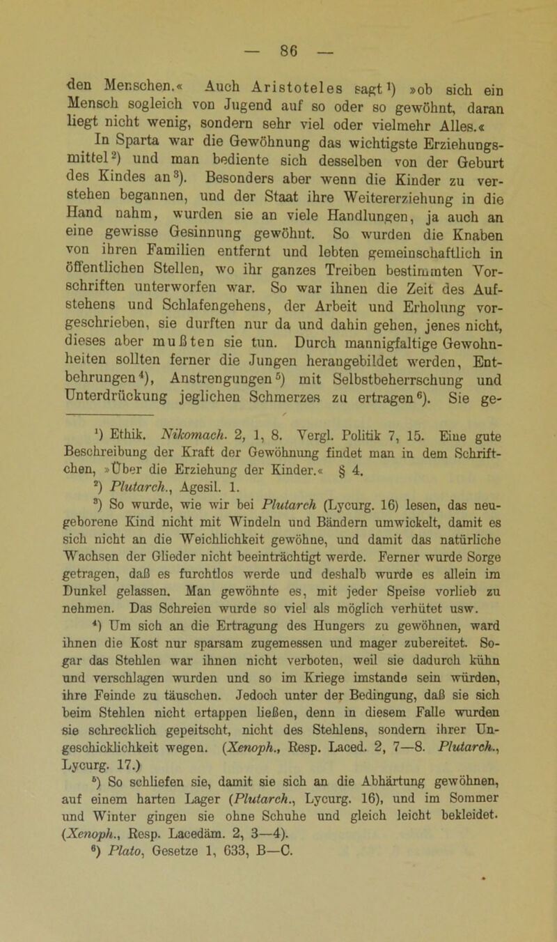 den Menschen.« Auch Aristoteles sagt1) »ob sich ein Mensch sogleich von Jugend auf so oder so gewöhnt, daran liegt nicht wenig, sondern sehr viel oder vielmehr Alles.« In Sparta war die Gewöhnung das wichtigste Erziehungs- mittel2) und man bediente sich desselben von der Geburt des Kindes an3). Besonders aber wenn die Kinder zu ver- stehen begannen, und der Staat ihre Weitererziehung in die Hand nahm, wurden sie an viele Handlungen, ja auch an eine gewisse Gesinnung gewöhnt. So wurden die Knaben von ihren Familien entfernt und lebten gemeinschaftlich in öffentlichen Stellen, wo ihr ganzes Treiben bestimmten Vor- schriften unterworfen war. So war ihnen die Zeit des Auf- stehens und Schlafengehens, der Arbeit und Erholung vor- geschrieben, sie durften nur da und dahin gehen, jenes nicht, dieses aber mußten sie tun. Durch mannigfaltige Gewohn- heiten sollten ferner die Jungen heraugebildet werden, Ent- behrungen4), Anstrengungen5) mit Selbstbeherrschung und Unterdrückung jeglichen Schmerzes zu ertragen6). Sie ge- ’) Ethik. Nikomach. 2, 1, 8. Vergl. Politik 7, 15. Eine gute Beschreibung der Kraft der Gewöhnung findet man in dem Schrift- chen, »Über die Erziehung der Kinder.« § 4. s) Plutarch., Agesil. 1. s) So wurde, wie wir bei Plutarch (Lycurg. 16) lesen, das neu- geborene Kind nicht mit Windeln und Bändern umwickelt, damit es sich nicht an die Weichlichkeit gewöhne, und damit das natürliche Wachsen der Glieder nicht beeinträchtigt werde. Ferner wurde Sorge getragen, daß es furchtlos werde und deshalb wurde es allein im Dunkel gelassen. Man gewöhnte es, mit jeder Speise vorlieb zu nehmen. Das Schreien wurde so viel als möglich verhütet usw. 4) Um sich an die Ertragung des Hungers zu gew'öhnen, ward ihnen die Kost nur sparsam zugemessen und mager zubereitet. So- gar das Stehlen war ihnen nicht verboten, weil sie dadurch kühn und verschlagen wurden und so im Kriege imstande sein würden, ihre Feinde zu täuschen. Jedoch unter der Bedingung, daß sie sich beim Stehlen nicht ertappen ließen, denn in diesem Falle wurden sie schrecklich gepeitscht, nicht des Stehlens, sondern ihrer Un- geschicklichkeit wegen. (Xenoph., Resp. Laced. 2, 7—8. Plutarch., Lycurg. 17.) b) So schliefen sie, damit sie sich an die Abhärtung gewöhnen, auf einem harten Lager (Plutarch., Lycurg. 16), und im Sommer und Winter gingen sie ohne Schuhe und gleich leicht bekleidet. (Xenoph., Resp. Lacedäm. 2, 3—4). 6) Plato, Gesetze 1, 633, B—C.