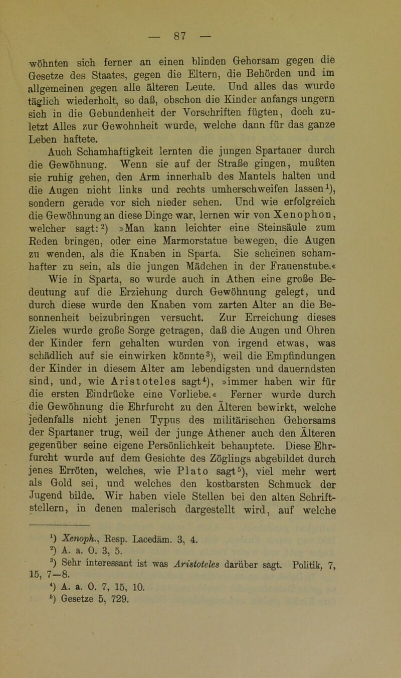wöhnten sich ferner an einen blinden Gehorsam gegen die Gesetze des Staates, gegen die Eltern, die Behörden und im allgemeinen gegen alle älteren Leute. Und alles das wurde täglich wiederholt, so daß, obschon die Kinder anfangs ungern sich in die Gebundenheit der Vorschriften fügten, doch zu- letzt Alles zur Gewohnheit wurde, welche dann für das ganze Leben haftete. Auch Schamhaftigkeit lernten die jungen Spartaner durch die Gewöhnung. Wenn sie auf der Straße gingen, mußten sie ruhig gehen, den Arm innerhalb des Mantels halten und die Augen nicht links und rechts umherschweifen lassen1), sondern gerade vor sich nieder sehen. Und wie erfolgreich die Gewöhnung an diese Dinge war, lernen wir von Xenophon, welcher sagt:2) »Man kann leichter eine Steinsäule zum Reden bringen, oder eine Marmorstatue bewegen, die Augen zu wenden, als die Knaben in Sparta. Sie scheinen scham- hafter zu sein, als die jungen Mädchen in der Frauenstube.« Wie in Sparta, so wurde auch in Athen eine große Be- deutung auf die Erziehung durch Gewöhnung gelegt, und durch diese wurde den Knaben vom zarten Alter an die Be- sonnenheit beizubringen versucht. Zur Erreichung dieses Zieles wurde große Sorge getragen, daß die Augen und Ohren der Kinder fern gehalten wurden von irgend etwas, was schädlich auf sie einwirken könnte3), weil die Empfindungen der Kinder in diesem Alter am lebendigsten und dauerndsten sind, und, wie Aristoteles sagt4), »immer haben wir für die ersten Eindrücke eine Vorliebe.« Ferner wurde durch die Gewöhnung die Ehrfurcht zu den Älteren bewirkt, welche jedenfalls nicht jenen Typus des militärischen Gehorsams der Spartaner trug, weil der junge Athener auch den Älteren gegenüber seine eigene Persönlichkeit behauptete. Diese Ehr- furcht wurde auf dem Gesichte des Zöglings abgebildet durch jenes Erröten, welches, wie Plato sagt5), viel mehr wert als Gold sei, und welches den kostbarsten Schmuck der Jugend bilde. Wir haben viele Stellen bei den alten Schrift- stellern, in denen malerisch dargestellt wird, auf welche *) Xenoph.., Resp. Lacedäm. 3, 4. *) A. a. 0. 3, 5. s) Sehr interessant ist was Aristoteles darüber sagt. Politik, 7, 15, 7-8. ) A. a. 0. 7, 15, 10. 6) Gesetze 5, 729.