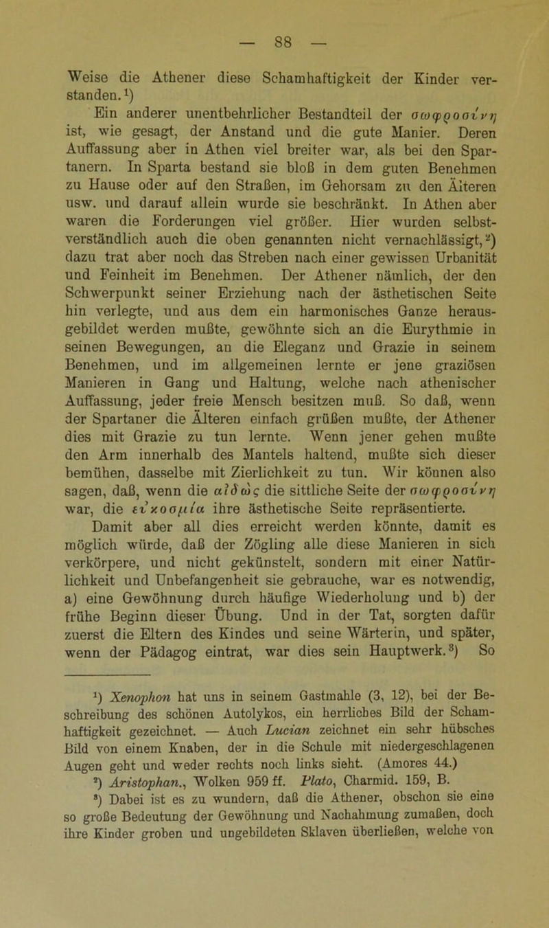 Weise die Athener diese Schamhaftigkeit der Kinder ver- standen. x) Ein anderer unentbehrlicher Bestandteil der ocogpQootvi] ist, wie gesagt, der Anstand und die gute Manier. Deren Auffassung aber in Athen viel breiter war, als bei den Spar- tanern. In Sparta bestand sie bloß in dem guten Benehmen zu Hause oder auf den Straßen, im Gehorsam zu den Älteren usw. und darauf allein wurde sie beschränkt. In Athen aber waren die Forderungen viel größer. Hier wurden selbst- verständlich auch die oben genannten nicht vernachlässigt,* *) dazu trat aber noch das Streben nach einer gewissen Urbanität und Feinheit im Benehmen. Der Athener nämlich, der den Schwerpunkt seiner Erziehung nach der ästhetischen Seite hin verlegte, und aus dem ein harmonisches Ganze heraus- gebildet werden mußte, gewöhnte sich an die Eurythmie in seinen Bewegungen, an die Eleganz und Grazie in seinem Benehmen, und im allgemeinen lernte er jene graziösen Manieren in Gang und Haltung, welche nach athenischer Auffassung, jeder freie Mensch besitzen muß. So daß, wenn der Spartaner die Älteren einfach grüßen mußte, der Athener dies mit Grazie zu tun lernte. Wenn jener gehen mußte den Arm innerhalb des Mantels haltend, mußte sich dieser bemühen, dasselbe mit Zierlichkeit zu tun. Wir können also sagen, daß, wenn die aidwg die sittliche Seite der ococpQoovvt] war, die tvy.ooi.iiu ihre ästhetische Seite repräsentierte. Damit aber all dies erreicht werden könnte, damit es möglich würde, daß der Zögling alle diese Manieren in sich verkörpere, und nicht gekünstelt, sondern mit einer Natür- lichkeit und Unbefangenheit sie gebrauche, war es notwendig, a) eine Gewöhnung durch häufige Wiederholung und b) der frühe Beginn dieser Übung. Und in der Tat, sorgten dafür zuerst die Eltern des Kindes und seine Wärterin, und später, wenn der Pädagog eintrat, war dies sein Hauptwerk.3) So J) Xmophon hat uns in seinem Gastmahle (3, 12), bei der Be- schreibung des schönen Autolykos, ein herrliches Bild der Scham- haftigkeit gezeichnet. — Auch Luctan zeichnet ein sehr hübsches Bild von einem Knaben, der in die Schule mit niedergeschlagenen Augen geht und weder rechts noch links sieht. (Amores 44.) *) Aristophan., Wolken 959 ff. Plato, Charmid. 159, B. 8) Dabei ist es zu wundern, daß die Athener, obschon sie eine so große Bedeutung der Gewöhnung und Nachahmung zumaßen, doch ihre Kinder groben und ungebildeten Sklaven überließen, welche von