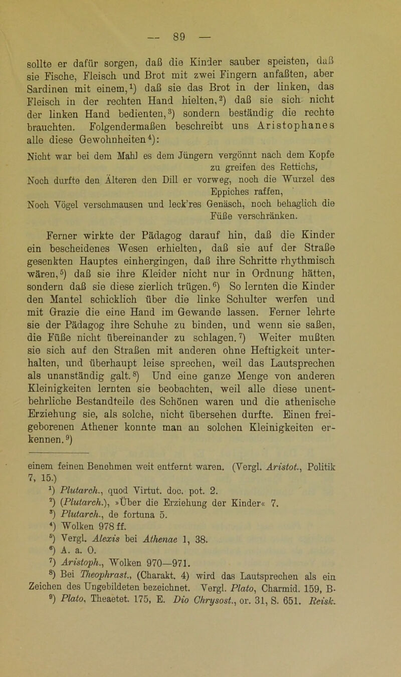 sollte er dafür sorgen, daß die Kinder sauber speisten, daß sie Fische, Fleisch und Brot mit zwei Fingern anfaßten, aber Sardinen mit einem,1) daß sie das Brot in der linken, das Fleisch iu der rechten Hand hielten,2) daß sie sich nicht der linken Hand bedienten,3) sondern beständig die rechte brauchten. Folgendermaßen beschreibt uns Aristophanes alle diese Gewohnheiten4): Nicht war bei dem Mahl es dem Jüngern vergönnt nach dem Kopfe zu greifen des Rettichs, Noch durfte den Alteren den Dill er vorweg, noch die Wurzel des Eppiches raffen, Noch Yögel versckmausen und leck’res Genäsch, noch behaglich die Füße verschränken. Ferner wirkte der Pädagog darauf hin, daß die Kinder ein bescheidenes Wesen erhielten, daß sie auf der Straße gesenkten Hauptes einhergingen, daß ihre Schritte rhythmisch wären,5) daß sie ihre Kleider nicht nur in Ordnung hätten, sondern daß sie diese zierlich trügen.6) So lernten die Kinder den Mantel schicklich über die linke Schulter werfen und mit Grazie die eine Hand im Gewände lassen. Ferner lehrte sie der Pädagog ihre Schuhe zu binden, und wenn sie saßen, die Füße nicht übereinander zu schlagen.7) Weiter mußten sie sich auf den Straßen mit anderen ohne Heftigkeit unter- halten, und überhaupt leise sprechen, weil das Lautsprechen als unanständig galt.8) Und eine ganze Menge von anderen Kleinigkeiten lernten sie beobachten, weil alle diese unent- behrliche Bestandteile des Schönen waren und die athenische Erziehung sie, als solche, nicht übersehen durfte. Einen frei- geborenen Athener konnte man au solchen Kleinigkeiten er- kennen. 9) einem feinen Benehmen weit entfernt waren. (Yergl. Aristot., Politik 7, 15.) *) Plutarch., quod Virtut. doc. pot. 2. 2) (Plutarch.), »Über die Erziehung der Kinder« 7. *) Plutarch., de fortuna 5. *) Wolken 978 ff. 6) Vergl. Alexis bei Athenac 1, 38. 6) A. a. 0. 7) Aristoph., Wolken 970—971. 8) Bei Theophrast., (Charakt. 4) wird das Lautsprechen als ein Zeichen des Ungebildeten bezeichnet. Yergl. Plato, Charmid. 159, B- 9) Plato, Theaetet. 175, E. Dio Chrysost., or. 31, S. 651. Reisk.