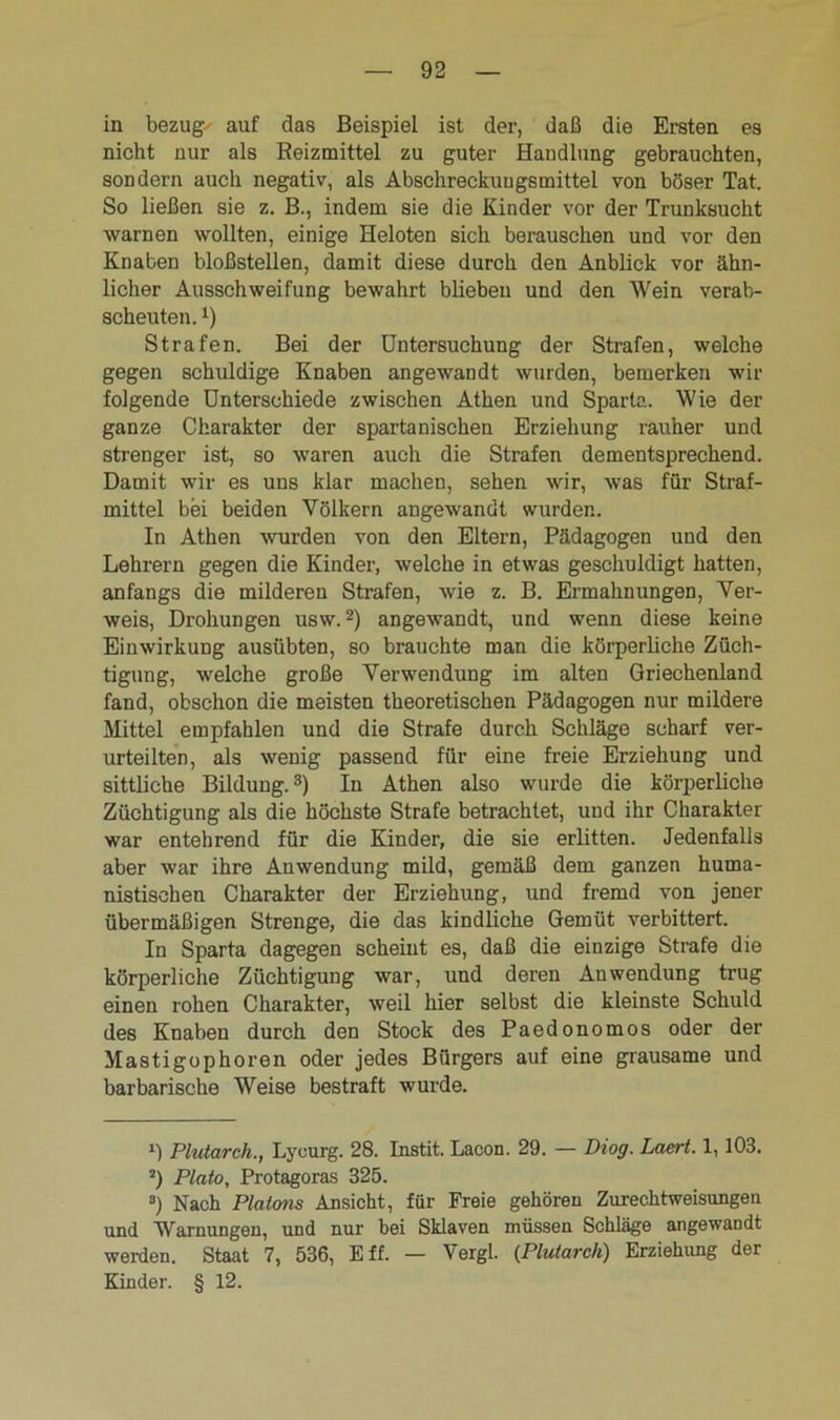 in bezug' auf das Beispiel ist der, daß die Ersten es nicht nur als Reizmittel zu guter Handlung gebrauchten, sondern auch negativ, als Abschreckungsmittel von böser Tat. So ließen sie z. B., indem sie die Kinder vor der Trunksucht warnen wollten, einige Heloten sich berauschen und vor den Knaben bloßstellen, damit diese durch den Anblick vor ähn- licher Ausschweifung bewahrt blieben und den Wein verab- scheuten. *) Strafen. Bei der Untersuchung der Strafen, welche gegen schuldige Knaben angewandt wurden, bemerken wir folgende Unterschiede zwischen Athen und Sparta. Wie der ganze Charakter der spartanischen Erziehung rauher und strenger ist, so waren auch die Strafen dementsprechend. Damit wir es uns klar machen, sehen wir, was für Straf- mittel bei beiden Völkern angewandt wurden. In Athen wurden von den Eltern, Pädagogen und den Lehrern gegen die Kinder, welche in etwas geschuldigt hatten, anfangs die milderen Strafen, wie z. B. Ermahnungen, Ver- weis, Drohungen usw.2) angewandt, und wenn diese keine Einwirkung ausübten, so brauchte man die körperliche Züch- tigung, welche große Verwendung im alten Griechenland fand, obschon die meisten theoretischen Pädagogen nur mildere Mittel empfahlen und die Strafe durch Schläge scharf ver- urteilten, als wenig passend für eine freie Erziehung und sittliche Bildung.3) In Athen also wurde die körperliche Züchtigung als die höchste Strafe betrachtet, und ihr Charakter war entehrend für die Kinder, die sie erlitten. Jedenfalls aber war ihre Anwendung mild, gemäß dem ganzen huma- nistischen Charakter der Erziehung, und fremd von jener übermäßigen Strenge, die das kindliche Gemüt verbittert. In Sparta dagegen scheint es, daß die einzige Strafe die körperliche Züchtigung war, und deren Anwendung trug einen rohen Charakter, weil hier selbst die kleinste Schuld des Knaben durch den Stock des Paedonomos oder der Mastigophoren oder jedes Bürgers auf eine grausame und barbarische Weise bestraft wurde. l) Plutarch., Lyeurg. 28. Instit. Lacon. 29. — Diog. Laert. 1,103. s) Plato, Protagoras 325. 8) Nach Platons Ansicht, für Freie gehören Zurechtweisungen und Warnungen, und nur bei Sklaven müssen Schläge angewandt werden. Staat 7, 536, Eff. — Vergl. (Plutarch) Erziehimg der Kinder. § 12.