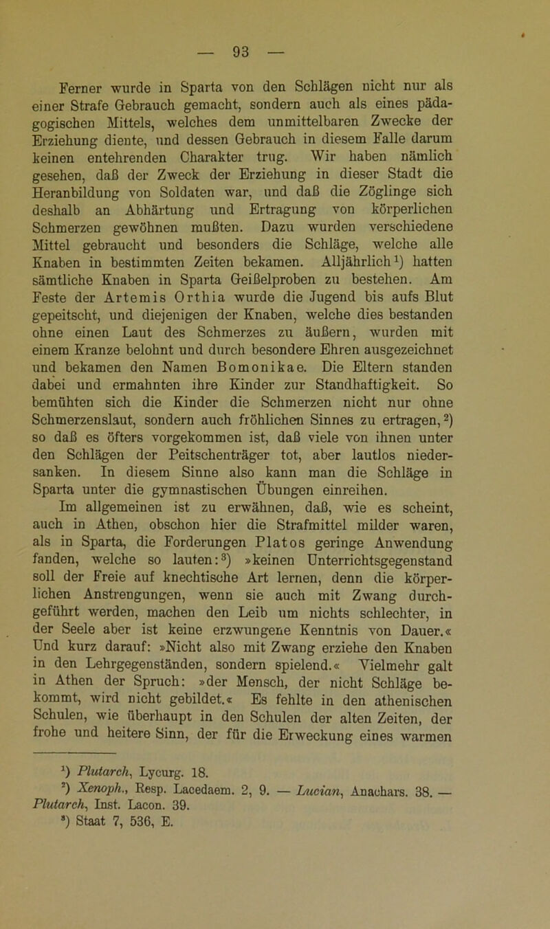 Ferner wurde in Sparta von den Schlägen nicht nur als einer Strafe Gebrauch gemacht, sondern auch als eines päda- gogischen Mittels, welches dem unmittelbaren Zwecke der Erziehung dieute, und dessen Gebrauch in diesem Falle darum keinen entehrenden Charakter trug. Wir haben nämlich gesehen, daß der Zweck der Erziehung in dieser Stadt die Heranbildung von Soldaten war, und daß die Zöglinge sich deshalb an Abhärtung und Ertragung von körperlichen Schmerzen gewöhnen mußten. Dazu wurden verschiedene Mittel gebraucht und besonders die Schläge, welche alle Knaben in bestimmten Zeiten bekamen. Alljährlich1) hatten sämtliche Knaben in Sparta Geißelproben zu bestehen. Am Feste der Artemis Orthia wurde die Jugend bis aufs Blut gepeitscht, und diejenigen der Knaben, welche dies bestanden ohne einen Laut des Schmerzes zu äußern, wurden mit einem Kranze belohnt und durch besondere Ehren ausgezeichnet und bekamen den Namen Bomonikae. Die Eltern standen dabei und ermahnten ihre Kinder zur Standhaftigkeit. So bemühten sich die Kinder die Schmerzen nicht nur ohne Schmerzenslaut, sondern auch fröhlichen Sinnes zu ertragen,2) so daß es öfters vorgekommen ist, daß viele von ihnen unter den Schlägen der Peitschenträger tot, aber lautlos nieder- sanken. In diesem Sinne also kann man die Schläge in Sparta unter die gymnastischen Übungen einreihen. Im allgemeinen ist zu erwähnen, daß, wie es scheint, auch in Athen, obschon hier die Strafmittel milder waren, als in Sparta, die Forderungen Platos geringe Anwendung fanden, welche so lauten:3) »keinen Unterrichtsgegenstand soll der Freie auf knechtische Art lernen, denn die körper- lichen Anstrengungen, wenn sie auch mit Zwang durch- geführt werden, machen den Leib um nichts schlechter, in der Seele aber ist keine erzwungene Kenntnis von Dauer.« Und kurz darauf: »Nicht also mit Zwang erziehe den Knaben in den Lehrgegenständen, sondern spielend.« Vielmehr galt in Athen der Spruch: »der Mensch, der nicht Schläge be- kommt, wird nicht gebildet.« Es fehlte in den athenischen Schulen, wie überhaupt in den Schulen der alten Zeiten, der frohe und heitere Sinn, der für die Erweckung eines warmen *) Plutarch, Lycurg. 18. *) Xenoph., Resp. Lacedaem. 2, 9. — Uician, Anauhars. 38. — Plutarch, Inst. Lacon. 39. s) Staat 7, 536, E.