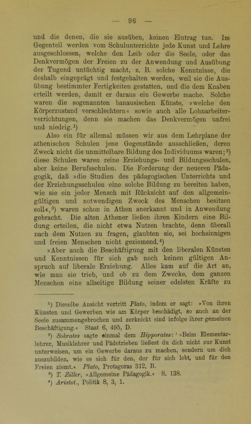 und die denen, die sie ausüben, keinen Eintrag tun. Im Gegenteil werden vom Schulunterrichte jede Kunst und Lehre ausgeschlossen, welche den Leib oder die Seele, oder das Denkvermögen der Freien zu der Anwendung und Ausübung der Tugend untüchtig macht, z. B. solche Kenntnisse, die deshalb eingeprägt und festgehalten werden, weil sie die Aus- übung bestimmter Fertigkeiten gestatten, und die dem Knaben erteilt werden, damit er daraus ein Gewerbe mache. Solche waren die sogenannten banausischen Künste, »welche den Körperzustand verschlechtern« sowie auch alle Lohnarbeiter- verrichtungen, denn sie machen das Denkvermögen unfrei und niedrig.1) Also ein für allemal müssen wir aus dem Lehrplane der athenischen Schulen jene Gegenstände ausschließen, deren Zweck nicht die unmittelbare Bildung des Individuums waren;2) diese Schulen waren reine Erziehungs- und Bildungsschulen, aber keine Berufsschulen. Die Forderung der neueren Päda- gogik, daß »die Studien des pädagogischen Unterrichts und der Erziehungsschulen eine solche Bildung zu bereiten haben, wie sie ein jeder Mensch mit Rücksicht auf den allgemein- gültigen und notwendigen Zweck des Menschen besitzen soll«,3) wTaren schon in Athen anerkannt und in Anwendung gebracht. Die alten Athener ließen ihren Kindern eine Bil- dung erteilen, die nicht etwa Nutzen brachte, denn überall nach dem Nutzen zu fragen, glaubten sie, sei hochsinnigen und freien Menschen nicht geziemend.4) »Aber auch die Beschäftigung mit den liberalen Künsten und Kenntnissen für sich gab noch keinen gültigen An- spruch auf liberale Erziehung. Alles kam auf die Art an, wie man sie trieb, und ob zu dem Zwecke, dem ganzen Menschen eine allseitige Bildung seiner edelsten Kräfte zu 1) Dieselbe Ansicht vertritt Plato, indem er sagt: »Yon ihren Künsten und Gewerben wie am Körper beschädigt, so auch an der Seele zusammengebrochen und zerknickt sind infolge ihrer gemeinen Beschäftigung.« Staat 6, 495, D. 2) >Sokrates sagte einmal dem Eipporates: ' »Beim Elementar- lehrer, Musiklehrer und Pädotrieben ließest du dich nicht zur Kunst unterweisen, um ein Gewerbe daraus zu machen, sondern um dich auszubilden, wie es sich für den, der für sich lebt, und für den Freien ziemt.« Plato, Protagoras 312, B. a) T. Zitier, »Allgemeine Pädagogik.« S. 138. 4) Aristot., Politik 8, 3, 1.