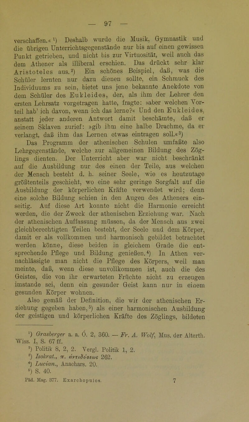 verschaffen.«l) Deshalb wurde die Musik, Gymnastik und die übrigen Unterrichtsgegenstände nur bis auf einen gewissen Punkt getrieben, und nicht bis zur Virtuosität, weil auch das dem Athener als illiberal erschien. Das drückt sehr klar Aristoteles aus.2) Ein schönes Beispiel, daß, was die Schüler lernten nur dazu dienen sollte, ein Schmuck des Individuums zu sein, bietet uns jene bekannte Anekdote von dem Schüler des Eukleides, der, als ihm der Lehrer den ersten Lehrsatz vorgetragen hatte, fragte: »aber welchen Vor- teil hab’ ich davon, wenn ich das lerne?« Und den Eukleides, anstatt jeder anderen Antwort damit beschämte, daß ei- sernem Sklaven zurief: »gib ihm eine halbe Drachme, da er verlangt, daß ihm das Lernen etwas eintragen soll.«3) Das Programm der athenischen Schulen umfaßte also Lehrgegenstände, welche zur allgemeinen Bildung des Zög- lings dienten. Der Unterricht aber war nicht beschränkt auf die Ausbildung nur des einen der Teile, aus welchen der Mensch besteht d. h. seiner Seele, wie es heutzutage größtenteils geschieht, wo eine sehr geringe Sorgfalt auf die Ausbildung der körperlichen Kräfte verwendet wird; denn eine solche Bildung schien in den Augen des Atheners ein- seitig. Auf diese Art konnte nicht die Harmonie erreicht werden, die der Zweck der athenischen Erziehung war. Nach der athenischen Auffassung müssen, da der Mensch aus zwei gleichberechtigten Teilen besteht, der Seele und dem Körper, damit er als vollkommen und harmonisch gebildet betrachtet werden könne, diese beiden in gleichem Grade die ent- sprechende Pflege und Bildung genießen.4) In Athen ver- nachlässigte man nicht die Pflege des Körpers, weil man meinte, daß, wenn diese unvollkommen ist, auch die des Geistes, die von ihr erwarteten Früchte nicht zu erzeugen imstande sei, denn ein gesunder Geist kann nur in einem gesunden Körper wohnen. Also gemäß der Definition, die wir der athenischen Er- ziehung gegeben haben,5) als einer harmonischen Ausbildung der geistigen und körperlichen Kräfte des Zöglings, bildeten *) Grasberger a. a. Ö. 2. 360. — Fr. A. Wolf,j Mus. der Alterth. Wiss. I, S. 67 ff. ■) Politik 8, 2, 2. Vergl. Politik 1, 2. ”) Isolcrat., tt. dvTiSdoewe 262. 4) Lucian., Anachars. 20. 6) S. 40. PUd. Mag. 377. Exarchopulos. 7