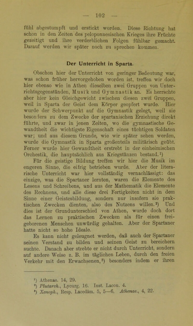 fühl abgestumpft und erstickt worden. Diese Richtung hat schon in den Zeiten des peloponnesischen Krieges ihre Früchte gezeitigt und ihre verderblichen Folgen fühlbar gemacht. Darauf werden wir später noch zu sprechen kommen. Der Unterricht in Sparta. Obschon hier der Unterricht von geringer Bedeutung war, was schon früher hervorgehoben worden ist, treffen wir doch hier ebenso wie in Athen dieselben zwei Gruppen von Unter- richtsgegenständen, Musik und Gymnastik an. Es herrschte aber hier kein Gleichgewicht zwischen diesen zwei Gruppen, weil in Sparta der Geist dem Körper geopfert wurde. Hier wurde der Schwerpunkt auf die Gymnastik gelegt, weil sie besonders zu dem Zwecke der spartanischen Erziehung direkt führte, und zwar in jenen Zeiten, wo die gymnastische Ge- wandtheit die wichtigste Eigenschaft eines tüchtigen Soldaten war; und aus diesem Grunde, wie wir später sehen werden, wurde die Gymnastik in Sparta großenteils militärisch geübt. Ferner wurde hier Gewandtheit erstrebt in der einheimischen Orchestik, die hauptsächlich aus Kriegstänzen bestand.1) Für die geistige Bildung treffen wir hier die Musik im engeren Sinne, die eifrig betrieben wurde. Aber der litera- rische Unterricht war hier vollständig vernachlässigt: das einzige, was die Spartaner lernten, waren die Elemente des Lesens und Schreibens, und aus der Mathematik die Elemente des Rechnens, und alle diese drei Fertigkeiten nicht in dem Sinne einer Geistesbildung, sondern nur insofern sie prak- tischen Zwecken dienten, also des Nutzens willen.2) Und dies ist der Grundunterschied von Athen, wurde doch dort das Lernen zu praktischen Zwecken als für einen frei- geborenen Menschen unwürdig gehalten. Aber der Spartaner hatte nicht so hohe Ideale. Es kann nicht geleugnet werden, daß auch der Spartaner seinen Verstand zu bilden und seinen Geist zu bereichern suchte. Danach aber strebte er nicht durch Unterricht, sondern auf andere Weise z. B. im täglichen Leben, durch den freien Verkehr mit den Erwachsenen,3) besonders indem er ihren l) Athenae. 14, 29. J) Plutarch., Lycurg. 16. Inst. Lacon. 4. 3) Xenoph., Resp. Lacedäm. 5, 5—6. Athenae., 4, 22.