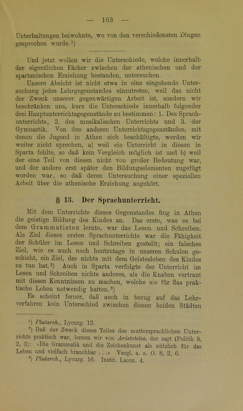 Unterhaltungen beiwohnte, wo von den verschiedensten Dingen gesprochen wurde.x) Und jetzt wollen wir die Unterschiede, welche innerhalb der eigentlichen Fächer zwischen der athenischen und der spartanischen Erziehung bestanden, untersuchen. Unsere Absicht ist nicht etwa in eine eingehende Unter- suchung jedes Lehrgegenstandes einzutreten, weil das nicht der Zweck unserer gegenwärtigen Arbeit ist, sondern wir beschränken uns, kurz die Unterschiede innerhalb folgender drei Hauptunterrichtsgegenstände zu bestimmen: 1. Des Sprach- unterrichts, 2. des musikalischen Unterrichts und 3. der Gymnastik. Von den anderen Unterrichtsgegenständen, mit denen die Jugend in Athen sich beschäftigte, werden wir weiter nicht sprechen, a) weil ein Unterricht in diesen in Sparta fehlte, so daß kein Vergleich möglich ist und b) weil der eine Teil von diesen nicht von großer Bedeutung war, und der andere erst später den Bildungselementen zugefügt worden war, so daß deren Untersuchung einer speziellen Arbeit über die athenische Erziehung angehört. § 13. Der Sprachunterricht. Mit dem Unterrichte dieses Gegenstandes fing in Athen die geistige Bildung des Kindes an. Das erste, was es bei dem Grammatisten lernte, war das Lesen und Schreiben. Als Ziel dieses ersten Sprachunterrichts war die Fähigkeit der Schüler im Lesen uud Schreiben gestellt; ein falsches Ziel, wie es auch noch heutzutage in unseren Schulen ge- schieht, ein Ziel, das nichts mit dem Geistesleben des Kindes zu tun hat.* 2) Auch in Sparta verfolgte der Unterricht im Lesen und Schreiben nichts anderes, als die Knaben vertraut mit diesen Kenntnissen zu machen, welche sie für das prak- tische Leben notwendig hatten.3) Es scheint ferner, daß auch in bezug auf das Lehr- verfahren kein Unterschied zwischen diesen beiden Städten *) Plutarch., Lycurg. 12. 2) Daß der Zweck dieses Teiles des nmttersprachlicken Unter- richts praktisch war, lernen wir von Aristoteles, der sagt (Politik 8, 2, 3): »Die Grammatik und die Zeichenkunst als nützlich für das Leben und vielfach brauchbar . . .« Vergl. a. a. 0. 8, 2 6. 8) Plutarch., Lycurg. 16. Instit. Lacon. 4.