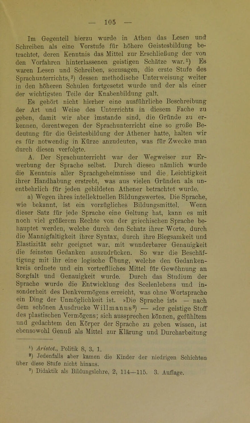 Im Gegenteil hierzu wurde in Athen das Lesen und Schreiben als eine Vorstufe für höhere Geistesbildung be- trachtet, deren Kenntnis das Mittel zur Erschließung der von den Vorfahren hinterlassenen geistigen Schätze war.1) Es waren Lesen und Schreiben, sozusagen, die erste Stufe des Sprachunterrichts,2) dessen methodische Unterweisung weiter in den höheren Schulen fortgesetzt wurde und der als einer der wichtigsten Teile der Knabenbildung galt. Es gehört nicht hierher eine ausführliche Beschreibung der Art und Weise des Unterrichts in diesem Fache zu geben, damit wir aber imstande sind, die Gründe zu er- kennen, derentwegen der Sprachunterricht eine so große Be- deutung für die Geistesbildung der Athener hatte, halten -wir es für notwendig in Kürze anzudeuten, was für Zwecke man durch diesen verfolgte. A. Der Sprachunterricht war der AVegweiser zur Er- werbung der Sprache selbst. Durch diesen nämlich wurde die Kenntnis aller Sprachgeheimnisse und die Leichtigkeit ihrer Handhabung erstrebt, was aus vielen Gründen als un- entbehrlich für jeden gebildeten Athener betrachtet wurde. a) Wegen ihres intellektuellen Bildungswertes. Die Sprache, wie bekannt, ist ein vorzügliches Bildungsmittel. Wenn dieser Satz für jede Sprache eine Geltung hat, kann es mit noch viel größerem Rechte von der griechischen Sprache be- hauptet werden, welche durch den Schatz ihrer Worte, durch die Mannigfaltigkeit ihrer Syntax, durch ihre Biegsamkeit und Elastizität sehr geeignet war, mit wunderbarer Genauigkeit die feinsten Gedanken auszudrücken. So war die Beschäf- tigung mit ihr eine logische Übung, welche den Gedanken- kreis ordnete und ein vortreffliches Mittel für Gewöhnung an Sorgfalt und Genauigkeit wurde. Durch das Studium der Sprache wurde die Entwicklung des Seelenlebens und in- sonderheit des Denkvermögens erreicht, was ohne Wortsprache ein Ding der Unmöglichkeit ist. »Die Sprache ist« — nach dem schönen Ausdrucke Willmanns8) ■— »der geistige Stoff des plastischen Vermögens; sich aussprechen können, gefühltem und gedachtem den Körper der Sprache zu geben wissen, ist ebensowohl Genuß als Mittel zur Klärung und Durcharbeitung *) Aristot., Politik 8, 3, 1. a) Jedenfalls aber kamen die Kinder der niedrigen Schichten über diese Stufe nicht hinaus. s) Didaktik als BilduDgslehre, 2, 114—115. 3. Auflage.