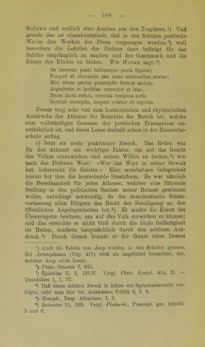 Solons und endlich eine Auslese aus den Tragikern.1) Und gerade das ist charakteristisch, daß in den Schulen poetische Werke den Werken der Prosa vorgezogen wurden,2) weil besonders die Lektüre der Dichter dazu beiträgt für das Schöne empfänglich zu machen und den Geschmack und die Zunge des Kindes zu bilden. Wie Horaz sagt:3) Os tenerum pueri balbumque poeta figurat; Torquet ab obscaenis jani nunc sermonibus aurem; Mox etiam pectus praeceptis format amicis, Asperitatis et invidiae corrector et irae, Recte facta refert, orientia tenipora notis Instruit exemplis, inopem solatur et aegrum. Ferner trug sehr viel zum harmonischen und rhythmischen Ausdrucke der Athener die Kenntnis der Metrik bei, welche zum vollständigen Genüsse der poetischen Erzeugnisse un- entbehrlich ist, und deren Lehre deshalb schon in der Elementar- schule anfing. c) Jetzt ein mehr praktischer Zweck. Das Reden war für den Athener ein wichtiger Faktor, um auf das Gemüt des Volkes einzuwirken und seinen Willen zu lenken,4) wie nach des Dichters Wort: »Wer das Wort in seiner Gewalt hat, beherrscht die Geister.« Eine wunderbare Gelegenheit hierzu bot ihm die herrschende Staatsform. Es war nämlich die Beredsamkeit für jeden Athener, welcher eine führende Stellung in den politischen Sachen seiner Heimat gewinnen wollte, unbedingt notwendig, da die demokratische Staats- verfassung allen Bürgern das Recht der Beteiligung an den öffentlichen Angelegenheiten bot.5) Er mußte die Kunst des Überzeugens besitzen, um auf das Volk einwirken zu können; und das erreichte er nicht bloß durch die bloße Geläufigkeit im Reden, sondern hauptsächlich durch den schönen Aus- druck.6) Durch diesen konnte er die Gunst eines Demos *) Auch die Fabeln von Äsop wurden in den Schulen gelesen. Bei Aristophanes (Vög. 471) wird als ungebildet betrachtet, der, welcher Äsop nicht kennt. 5) Plato, Gesetze 7, 810. 8) Epistolae 2, 1, 126 ff. Vergl. Plato, Kratyl. 414, D. — Quintilian 1, 1, 37. 4) Daß einen solchen Zweck in Athen der Sprachunterricht ver- folgte, sieht man klar bei Aristoteles, Politik 8, 2, 6. *) Xenoph., Resp. Atheniens. 1, 2. «) Isokrates 15, 189. Vergl. Plutarch., Praecept. ger. reipubl. 5 und 6.