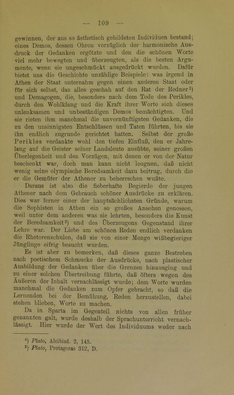 gewinnen, der aus so ästhetisch gebildeten Individuen bestand; eines Demos, dessen Ohren vorzüglich der harmonische Aus- druck der Gedanken ergötzte und den die schönen Worte viel mehr bewegten und überzeugten, als die besten Argu- mente, wenn sie ungeschmückt ausgedrückt wurden. Dafür bietet uns die Geschichte unzählige Beispiele: was irgend in Athen der Staat unternahm gegen einen anderen Staat oder für sich selbst, das alles geschah auf den Rat der Redner1) und Demagogen, die, besonders nach dem Tode des Perikies, durch den Wohlklang und die Kraft ihrer Worte sich dieses unlenksamen und unbeständigen Demos bemächtigten. Und sie rieten ihm manchmal die unvernünftigsten Gedanken, die zu den unsinnigsten Entschlüssen und Taten führten, bis sie ihn endlich zugrunde gerichtet hatten. Selbst der große Perikies verdankte wohl den tiefen Einfluß, den er Jahre- lang auf die Geister seiner Landsleute ausübte, seiner großen Überlegenheit und den Vorzügen, mit denen er von der Natur beschenkt war, doch man kann nicht leugnen, daß nicht wenig seine olympische Beredsamkeit dazu beitrug, durch die er die Gemüter der Athener zu beherrschen wußte. Daraus ist also die fieberhafte Begierde der jungen Athener nach dem Gebrauch schöner Ausdrücke zu erklären. Dies war ferner einer der hauptsächlichsten Gründe, warum die Sophisten in Athen ein so großes Ansehen genossen, weil unter dem anderen was sie lehrten, besonders die Kunst der Beredsamkeit2) und des Überzeugens Gegenstand ihrer Lehre war. Der Liebe am schönen Reden endlich verdanken die Rhetorenschulen, daß sie von einer Menge wißbegieriger Jünglinge eifrig besucht wurden. Es ist aber zu bemerken, daß dieses ganze Bestreben nach poetischem Schmucke der Ausdrücke, nach plastischer Ausbildung der Gedanken über die Grenzen hinausging und zu einer solchen Übertreibung führte, daß öfters wegen des Äußeren der Inhalt vernachlässigt wurde; dem Worte wurden manchmal die Gedanken zum Opfer gebracht, so daß die Lernenden bei der Bemühung, Reden herzustellen, dabei stehen blieben, Worte zu machen. Da in Sparta im Gegenteil nichts von allen früher genannten galt, wurde deshalb der Sprachunterricht vernach- lässigt. Hier wurde der Wert des Individuums weder nach *) Plato, Alcibiad. 2, 145. a) Plato, Protagoras 312, D.