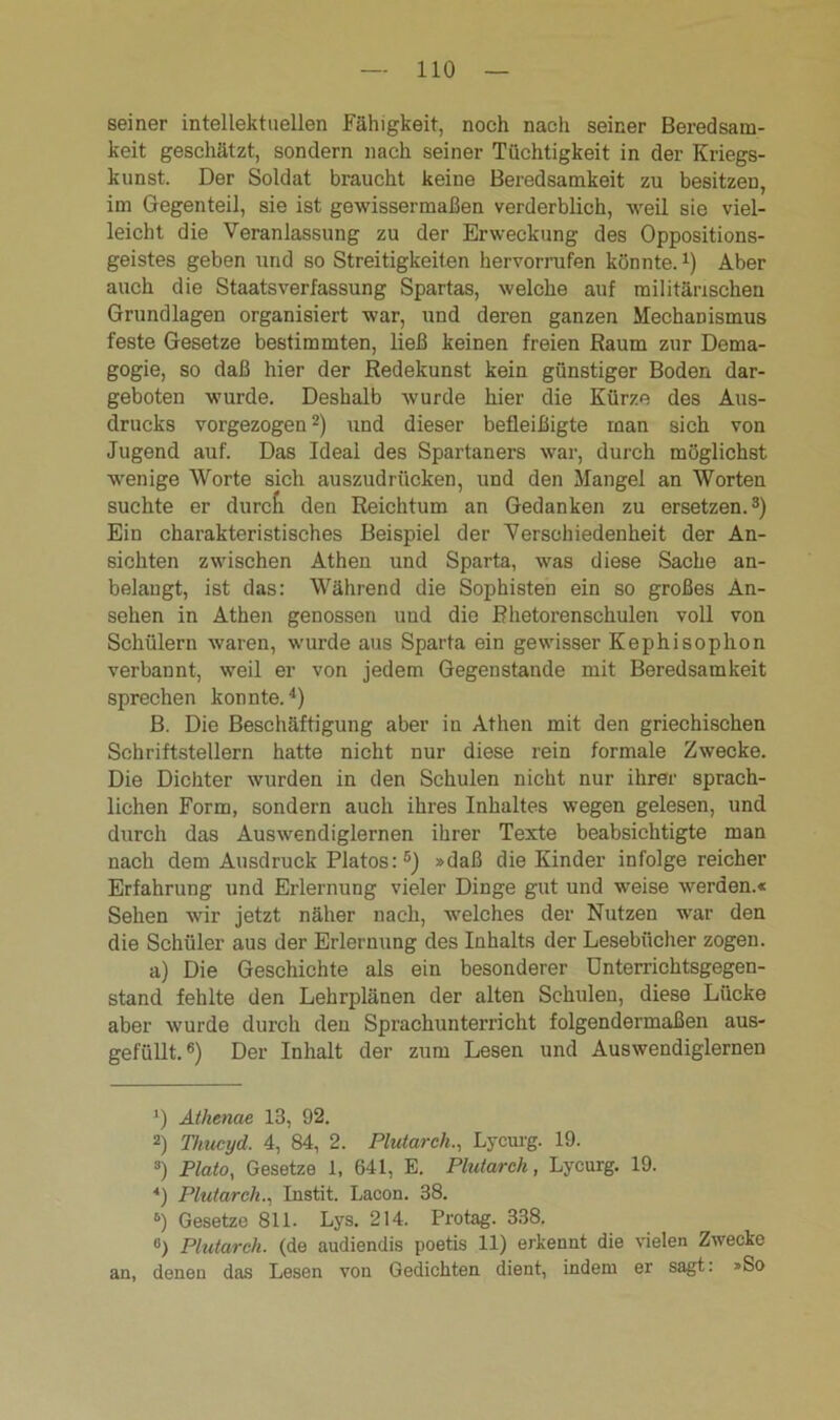seiner intellektuellen Fähigkeit, noch nach seiner Beredsam- keit geschätzt, sondern nach seiner Tüchtigkeit in der Kriegs- kunst. Der Soldat braucht keine Beredsamkeit zu besitzen, im Gegenteil, sie ist gewissermaßen verderblich, weil sie viel- leicht die Veranlassung zu der Erweckung des Oppositions- geistes geben und so Streitigkeiten hervorrufen könnte.1) Aber auch die Staatsverfassung Spartas, welche auf militärischen Grundlagen organisiert war, und deren ganzen Mechanismus feste Gesetze bestimmten, ließ keinen freien Raum zur Dema- gogie, so daß hier der Redekunst kein günstiger Boden dar- geboten wurde. Deshalb wurde hier die Kürze des Aus- drucks vorgezogen2) und dieser befleißigte man sich von Jugend auf. Das Ideal des Spartaners war, durch möglichst wenige Worte sich auszudrücken, und den Mangel an Worten suchte er durcfi den Reichtum an Gedanken zu ersetzen.3) Ein charakteristisches Beispiel der Verschiedenheit der An- sichten zwischen Athen und Sparta, was diese Sache an- belangt, ist das: Während die Sophisten ein so großes An- sehen in Athen genossen und die Rhetorenschulen voll von Schülern waren, wurde aus Sparta ein gewisser Kephisophon verbannt, weil er von jedem Gegenstände mit Beredsamkeit sprechen konnte.4) B. Die Beschäftigung aber in Athen mit den griechischen Schriftstellern hatte nicht nur diese rein formale Zwecke. Die Dichter wurden in den Schulen nicht nur ihrer sprach- lichen Form, sondern auch ihres Inhaltes wegen gelesen, und durch das Auswendiglernen ihrer Texte beabsichtigte man nach dem Ausdruck Platos: 5) »daß die Kinder infolge reicher Erfahrung und Erlernung vieler Dinge gut und weise werden.« Sehen wir jetzt näher nach, welches der Nutzen war den die Schüler aus der Erlernung des Inhalts der Lesebücher zogen. a) Die Geschichte als ein besonderer Unterrichtsgegen- stand fehlte den Lehrplänen der alten Schulen, diese Lücke aber wurde durch den Sprachunterricht folgendermaßen aus- gefüllt.6) Der Inhalt der zum Lesen und Auswendiglernen ') Athenae 13, 92. 2) Thucyd. 4, 84, 2. Plutarch., Lycurg. 19. 3) Plato, Gesetze 1, 641, E. Plutarch, Lycurg. 19. *) Plutarch., Instit. Lacon. 38. 6) Gesetze 811. Lys. 214. Pro tag. 338. «) Plutarch. (de audiendis poetis 11) erkennt die vielen Zwecke an, denen das Lesen von Gedichten dient, indem er sagt: »So