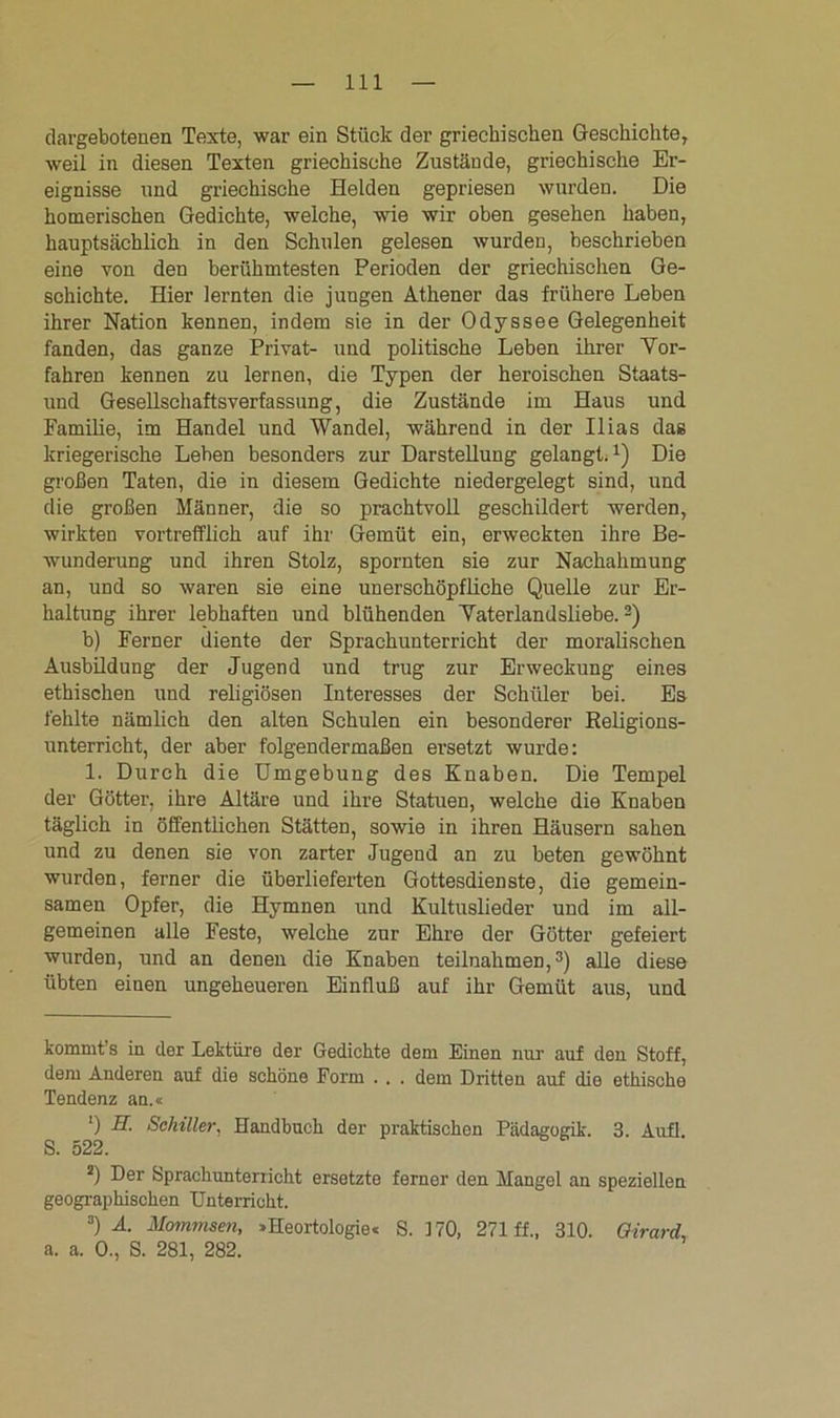 dargebotenen Texte, war ein Stück der griechischen Geschichte, weil in diesen Texten griechische Zustände, griechische Er- eignisse und griechische Helden gepriesen wurden. Die homerischen Gedichte, welche, wie wir oben gesehen haben, hauptsächlich in den Schulen gelesen wurden, beschrieben eine von den berühmtesten Perioden der griechischen Ge- schichte. Hier lernten die jungen Athener das frühere Leben ihrer Nation kennen, indem sie in der Odyssee Gelegenheit fanden, das ganze Privat- und politische Leben ihrer Vor- fahren kennen zu lernen, die Typen der heroischen Staats- und Gesellschaftsverfassung, die Zustände im Haus und Familie, im Handel und Wandel, während in der Ilias das kriegerische Lehen besonders zur Darstellung gelangt.* 1) Die großen Taten, die in diesem Gedichte niedergelegt sind, und die großen Männer, die so prachtvoll geschildert werden, wirkten vortrefflich auf ihr Gemüt ein, erweckten ihre Be- wunderung und ihren Stolz, spornten sie zur Nachahmung an, und so waren sie eine unerschöpfliche Quelle zur Er- haltung ihrer lebhaften und blühenden Vaterlandsliebe.2) b) Ferner diente der Sprachunterricht der moralischen Ausbildung der Jugend und trug zur Erweckung eines ethischen und religiösen Interesses der Schüler bei. Es fehlte nämlich den alten Schulen ein besonderer Religions- unterricht, der aber folgendermaßen ersetzt wurde: 1. Durch die Umgebung des Knaben. Die Tempel der Götter, ihre Altäre und ihre Statuen, welche die Knaben täglich in öffentlichen Stätten, sowie in ihren Häusern sahen und zu denen sie von zarter Jugend an zu beten gewöhnt wurden, ferner die überlieferten Gottesdienste, die gemein- samen Opfer, die Hymnen und Kultuslieder und im all- gemeinen alle Feste, welche zur Ehre der Götter gefeiert wurden, und an denen die Knaben teilnahmen,3) alle diese übten einen ungeheueren Einfluß auf ihr Gemüt aus, und kommt’s in der Lektüre der Gedichte dem Einen nur auf den Stoff, dem Anderen auf die schöne Form . . . dem Dritten auf die ethische Tendenz an.« l) II. Schiller, Handbuch der praktischen Pädagogik. 3. Aufl S. 522. s) Der Sprachunterricht ersetzte ferner den Mangel an speziellen geographischen Unterricht. 3) A. Mommsen, »Heortologie« S. 170, 271 ff., 310. Qirard, a. a. 0., S. 281, 282.