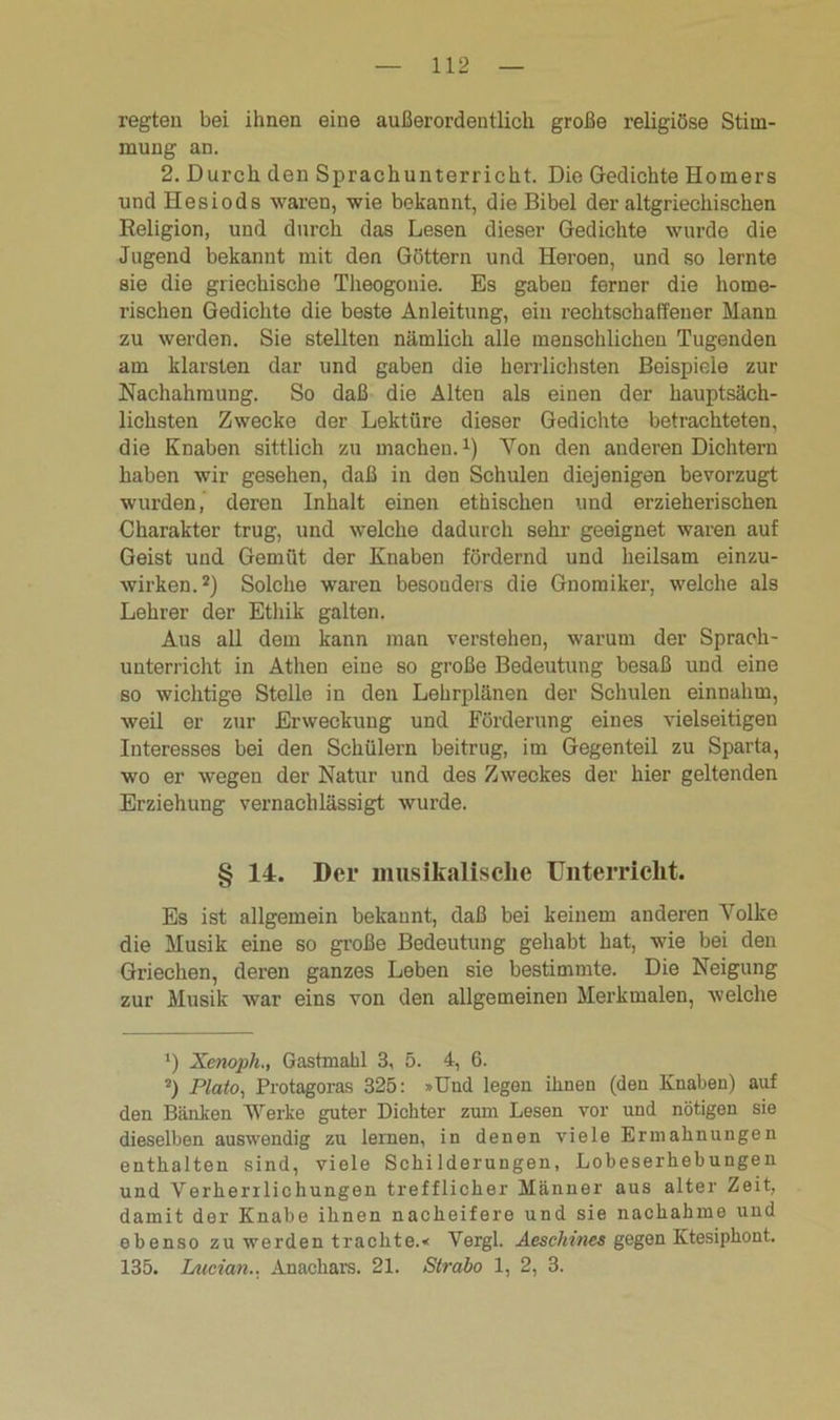 regten bei ihnen eine außerordentlich große religiöse Stim- mung an. 2. Durch den Sprachunterricht. Die Gedichte Homers und Hesiods waren, wie bekannt, die Bibel der altgriechischen Religion, und durch das Lesen dieser Gedichte wurde die Jugend bekannt mit den Göttern und Heroen, und so lernte sie die griechische Theogonie. Es gaben ferner die home- rischen Gedichte die beste Anleitung, ein rechtschaffener Mann zu werden. Sie stellten nämlich alle menschlichen Tugenden am klarsten dar und gaben die herrlichsten Beispiele zur Nachahmung. So daß die Alten als einen der hauptsäch- lichsten Zwecke der Lektüre dieser Gedichte betrachteten, die Knaben sittlich zu machen.1) Yon den anderen Dichtern haben wir gesehen, daß in den Schulen diejenigen bevorzugt wurden, deren Inhalt einen ethischen und erzieherischen Charakter trug, und welche dadurch sehr geeignet waren auf Geist und Gemüt der Knaben fördernd und heilsam einzu- wirken.2) Solche waren besonders die Gnomiker, welche als Lehrer der Ethik galten. Aus all dem kann man verstehen, warum der Sprach- unterricht in Athen eine so große Bedeutung besaß und eine so wichtige Stelle in den Lehrplänen der Schulen einnahm, weil er zur Erweckung und Förderung eines vielseitigen Interesses bei den Schülern beitrug, im Gegenteil zu Sparta, wo er wegen der Natur und des Zweckes der hier geltenden Erziehung vernachlässigt wurde. § 14. Der musikalische Unterricht. Es ist allgemein bekannt, daß bei keinem anderen Yolke die Musik eine so große Bedeutung gehabt hat, wie bei den Griechen, deren ganzes Leben sie bestimmte. Die Neigung zur Musik war eins von den allgemeinen Merkmalen, welche ') Xenoph., Gastmahl 3, 5. 4, 6. 2) Plato, Protagoras 325: »Und legen ihnen (den Knaben) auf den Bänken Werke guter Dichter zum Lesen vor und nötigen sie dieselben auswendig zu leinen, in denen viele Ermahnungen enthalten sind, viele Schilderungen, Lobeserhebungen und Verherrlichungen trefflicher Männer aus alter Zeit, damit der Knabe ihnen nacheifere und sie nachahme und ebenso zu werden trachte.* Vergl. Aeschines gegen Ktesiphont. 135. laician.. Anachars. 21. Strabo 1, 2, 3.