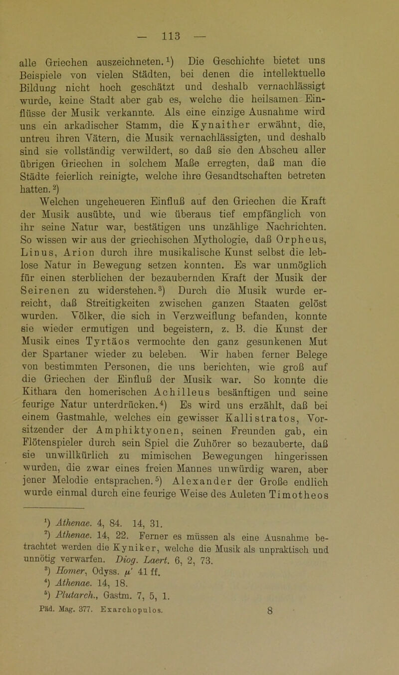 alle Griechen auszeichneten.1) Die Geschichte bietet uns Beispiele von vielen Städten, bei denen die intellektuelle Bildung nicht hoch geschätzt und deshalb vernachlässigt wurde, keine Stadt aber gab es, welche die heilsamen Ein- flüsse der Musik verkannte. Als eine einzige Ausnahme wird uns ein arkadischer Stamm, die Kynaither erwähnt, die, untreu ihren Vätern, die Musik vernachlässigten, und deshalb sind sie vollständig verwildert, so daß sie den Abscheu aller übrigen Griechen in solchem Maße erregten, daß man die Städte feierlich reinigte, welche ihre Gesandtschaften betreten hatten.2) Welchen ungeheueren Einfluß auf den Griechen die Kraft der Musik ausübte, und wie überaus tief empfänglich von ihr seine Natur war, bestätigen uns unzählige Nachrichten. So wissen wir aus der griechischen Mythologie, daß Orpheus, Linus, Arion durch ihre musikalische Kunst selbst die leb- lose Natur in Bewegung setzen konnten. Es war unmöglich für einen sterblichen der bezaubernden Kraft der Musik der Seirenen zu widerstehen.3) Durch die Musik wurde er- reicht, daß Streitigkeiten zwischen ganzen Staaten gelöst wurden. Völker, die sich in Verzweiflung befanden, konnte Bie wieder ermutigen und begeistern, z. B. die Kunst der Musik eines Tyrtäos vermochte den ganz gesunkenen Mut der Spartaner wieder zu beleben. Wir haben ferner Belege von bestimmten Personen, die uns berichten, wie groß auf die Griechen der Einfluß der Musik war. So konnte die Kithara den homerischen Achilleus besänftigen und seine feurige Natur unterdrücken.4) Es wird uns erzählt, daß bei einem Gastmahle, welches ein gewisser Kalli stratos, Vor- sitzender der Amphiktyonen, seinen Freunden gab, ein Flötenspieler durch sein Spiel die Zuhörer so bezauberte, daß sie unwillkürlich zu mimischen Bewegungen hingerissen wurden, die zwar eines freien Mannes unwürdig waren, aber jener Melodie entsprachen.5) Alexander der Große endlich wurde einmal durch eine feurige Weise des Auleten Timotheos ') Athenae. 4, 84. 14, 31. ) Athenae. 14, 22. Ferner es müssen als eine Ausnahme be- trachtet werden die Kyniker, welche die Musik als unpraktisch und unnötig verwarfen. Diog. Laert. 6, 2, 73. 3) Homer, Odyss. g.' 41 ff. 4) Athenae. 14, 18. “) Plutarch., Gastm. 7, 5, 1. Pild. Mag. 377. Exarchopulos. 8