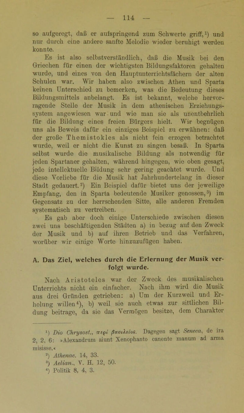 so aufgeregt, daß er aufspringend zum Schwerte griff,1) und nur durch eine andere sanfte Melodie wieder beruhigt werden konnte. Es ist also selbstverständlich, daß die Musik bei den Griechen für einen der wichtigsten Bildungsfaktoren gehalten wurde, und eines von den Hauptunterrichtsfächern der alten Schulen war. Wir haben also zwischen Athen und Sparta keinen Unterschied zu bemerken, was die Bedeutung dieses Bildungsmittels anbelangt. Es ist bekannt, welche hervor- ragende Stelle der Musik in dem athenischen Erziehungs- system angewiesen war und wie man sie als unentbehrlich für die Bildung eines freien Bürgers hielt. Wir begnügen uns als Beweis dafür ein einziges Beispiel zu erwähnen: daß der große Themistokles als nicht fein erzogen betrachtet wurde, weil er nicht die Kunst zu singen besaß. In Sparta selbst wurde die musikalische Bildung als notwendig für jeden Spartaner gehalten, während hingegen, wie oben gesagt, jede intellektuelle Bildung sehr gering geachtet wurde. Und diese Vorliebe für die Musik hat Jahrhundertelang in dieser Stadt gedauert.2) Ein Beispiel dafür bietet uns der jeweilige Empfang, den in Sparta bedeutende Musiker genossen,3) im Gegensatz zu der herrschenden Sitte, alle anderen Fremden systematisch zu vertreiben. Es gab aber doch einige Unterschiede zwischen diesen zwei uns beschäftigenden Städten a) in bezug auf den Zweck der Musik und b) auf ihren Betrieb und das Verfahren, worüber wir einige Worte hinzuzufügen haben. A. Das Ziel, welches durch die Erlernung der Musik ver- folgt wurde. Nach Aristoteles war der Zweck des musikalischen Unterrichts nicht ein einfacher. Nach ihm wird die Musik aus drei Gründen getrieben: a) Um der Kurzweil und Er- holung willen4), b) weil sie auch etwas zur sittlichen Bil- dung beitrage, da sie das Vermögen besitze, dem Charakter *) Dio Chrysost., iregi ßaoileius. Dagegen sagt Sencca, de ira 2, 2, 6: »Alexandrum aiunt Xenophanto canente manum ad arnm misisse.« 2) Athenac. 14, 33. 3) Aelian., V. H. 12, 50. 4) Politik 8, 4, 3.