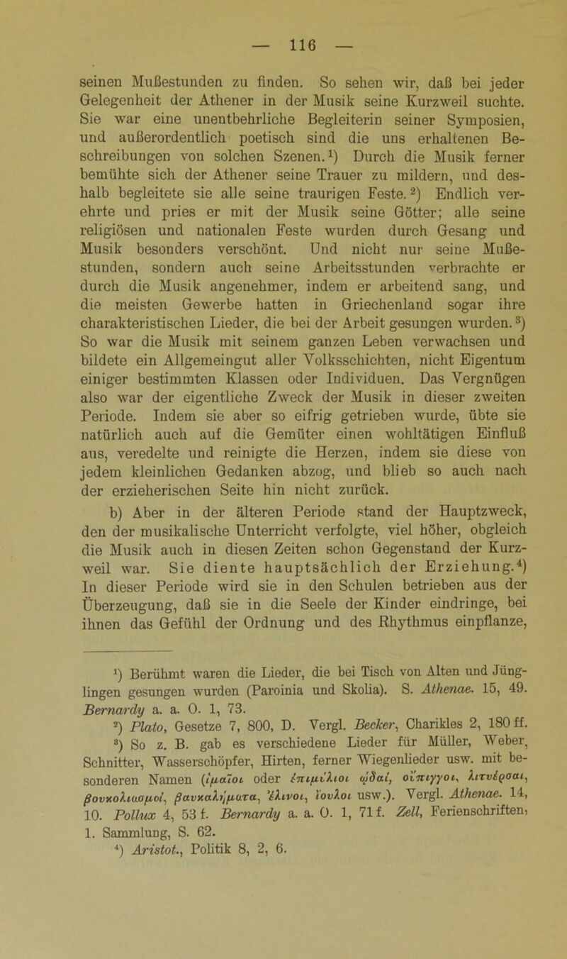 seinen Mußestunden zu finden. So sehen wir, daß bei jeder Gelegenheit der Athener in der Musik seine Kurzweil suchte. Sie war eine unentbehrliche Begleiterin seiner Symposien, und außerordentlich poetisch sind die uns erhaltenen Be- schreibungen von solchen Szenen.1) Durch die Musik ferner bemühte sich der Athener seine Trauer zu mildern, und des- halb begleitete sie alle seine traurigen Feste.2) Endlich ver- ehrte und pries er mit der Musik seine Götter; alle seine religiösen und nationalen Feste wurden durch Gesang und Musik besonders verschönt. Und nicht nur seine Muße- stunden, sondern auch seine Arbeitsstunden verbrachte er durch die Musik angenehmer, indem er arbeitend sang, und die meisten Gewerbe hatten in Griechenland sogar ihre charakteristischen Lieder, die bei der Arbeit gesungen wurden.3) So war die Musik mit seinem ganzen Leben verwachsen und bildete ein Allgemeingut aller Volksschichten, nicht Eigentum einiger bestimmten Klassen oder Individuen. Das Vergnügen also war der eigentliche Zweck der Musik in dieser zweiten Periode. Indem sie aber so eifrig getrieben wurde, übte sie natürlich auch auf die Gemüter einen wohltätigen Einfluß aus, veredelte und reinigte die Herzen, indem sie diese von jedem kleinlichen Gedanken abzog, und blieb so auch nach der erzieherischen Seite hin nicht zurück. b) Aber in der älteren Periode stand der Hauptzweck, den der musikalische Unterricht verfolgte, viel höher, obgleich die Musik auch in diesen Zeiten schon Gegenstand der Kurz- weil war. Sie diente hauptsächlich der Erziehung.4) ln dieser Periode wird sie in den Schulen betrieben aus der Überzeugung, daß sie in die Seele der Kinder eindringe, bei ihnen das Gefühl der Ordnung und des Rhythmus einpflanze, >) Berühmt waren die Lieder, die bei Tisch von Alten und Jüng- lingen gesungen wurden (Paroinia und Skolia). S. Athenae■ 15, 49. Bernardy a. a. 0. 1, 73. 2) Plato, Gesetze 7, 800, D. Vergl. Becker, Charikles 2, 180 ff. 3) So z. B. gab es verschiedene Lieder für Müller, Weber, Schnitter, Wasserschöpfer, Hirten, ferner Wiegenlieder usw. mit be- sonderen Namen (lya7oi oder tmyikioi uidal, omiyyoi, hrvigaai, ßovxokiuofioi, ßavxakijyuTa, ekivot, lovkoi usw.). Vergl. Athenae. 14, 10. Pollux 4, 53 f. Bernardy a. a. Ü. 1, 71 f. Zell, Ferienschriften, 1. Sammlung, S. 62. ••) Aristot., Politik 8, 2, 6.