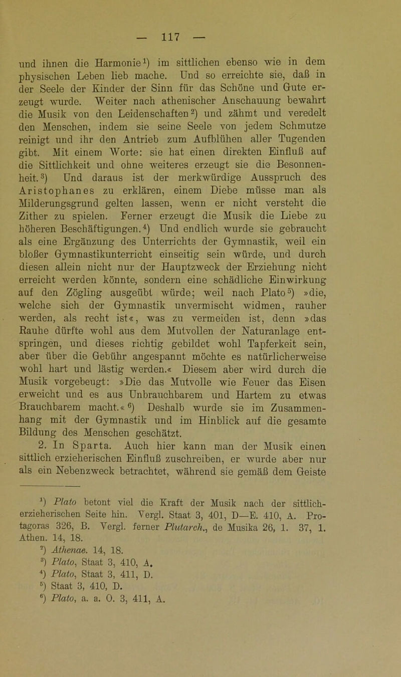 und ihnen die Harmonie1) im sittlichen ebenso wie in dem physischen Leben lieb mache. Und so erreichte sie, daß in der Seele der Kinder der Sinn für das Schöne und Gute er- zeugt wurde. Weiter nach athenischer Anschauung bewahrt die Musik von den Leidenschaften2) und zähmt und veredelt den Menschen, indem sie seine Seele von jedem Schmutze reinigt und ihr den Antrieb zum Aufblühen aller Tugenden gibt. Mit einem Worte: sie hat einen direkten Einfluß auf die Sittlichkeit und ohne weiteres erzeugt sie die Besonnen- heit.3) Und daraus ist der merkwürdige Ausspruch des Aristophanes zu erklären, einem Diebe müsse man als Milderungsgrund gelten lassen, wenn er nicht versteht die Zither zu spielen. Ferner erzeugt die Musik die Liebe zu höheren Beschäftigungen.4) Und endlich wurde sie gebraucht als eine Ergänzung des Unterrichts der Gymnastik, weil ein bloßer Gymnastikunterricht einseitig sein würde, und durch diesen allein nicht nur der Hauptzweck der Erziehung nicht erreicht werden könnte, sondern eine schädliche Einwirkung auf den Zögling ausgeübt würde; weil nach Plato5) »die, welche sich der Gymnastik unvermischt widmen, rauher werden, als recht ist«, was zu vermeiden ist, denn »das Rauhe dürfte wohl aus dem Mutvollen der Naturanlage ent- springen, und dieses richtig gebildet wohl Tapferkeit sein, aber über die Gebühr angespannt möchte es natürlicherweise wohl hart und lästig werden.« Diesem aber wird durch die Musik vorgebeugt: »Die das Mutvolle wie Feuer das Eisen erweicht und es aus Unbrauchbarem und Hartem zu etwas Brauchbarem macht.«6) Deshalb wurde sie im Zusammen- hang mit der Gymnastik und im Hinblick auf die gesamte Bildung des Menschen geschätzt. 2. In Sparta. Auch hier kann man der Musik einen sittlich erzieherischen Einfluß zuschreiben, er wurde aber nur als ein Nebenzweck betrachtet, während sie gemäß dem Geiste *) Plato betont viel die Kraft der Musik nach der sittlich- erzieherischen Seite hin. Yergl. Staat 3, 401, D—E. 410, A. Pro- tagoras 326, B. Yergl. ferner Plutarch., de Musika 26, 1. 37, 1. Athen. 14, 18. ■) Athenae. 14, 18. ®) Plato, Staat 3, 410, A. 4) Plato, Staat 3, 411, D. 5) Staat 3, 410, D. 6) Plato, a. a. 0. 3, 411, A.