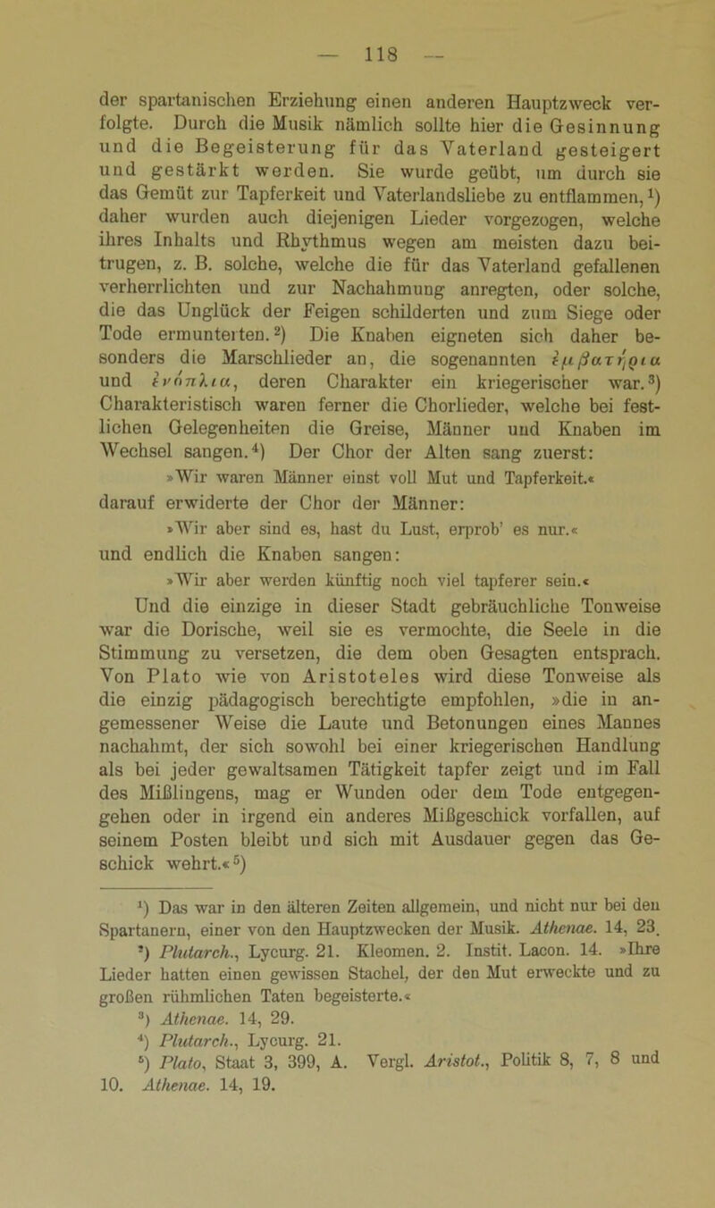 der spartanischen Erziehung einen anderen Hauptzweck ver- folgte. Durch die Musik nämlich sollte hier die Gesinnung und die Begeisterung für das Vaterland gesteigert und gestärkt werden. Sie wurde geübt, um durch sie das Gemüt zur Tapferkeit und Vaterlandsliebe zu entflammen,* * 3 4) daher wurden auch diejenigen Lieder vorgezogen, welche ihres Inhalts und Rhythmus wegen am meisten dazu bei- trugen, z. B. solche, welche die für das Vaterland gefallenen verherrlichten und zur Nachahmung anregten, oder solche, die das Unglück der Feigen schilderten und zum Siege oder Tode ermunterten.2) Die Knaben eigneten sich daher be- sonders die Marschlieder an, die sogenannten i/x ßarygia und ivnnkia, deren Charakter ein kriegerischer war.3) Charakteristisch waren ferner die Chorlieder, welche bei fest- lichen Gelegenheiten die Greise, Männer und Knaben im Wechsel sangen.4) Der Chor der Alten sang zuerst: »Wir waren Männer einst voll Mut und Tapferkeit.« darauf erwiderte der Chor der Männer: »Wir aber sind es, hast du Lust, eiprob’ es nur.« und endlich die Knaben sangen: »Wir aber werden künftig noch viel tapferer sein.« Und die einzige in dieser Stadt gebräuchliche Tonweise war die Dorische, weil sie es vermochte, die Seele in die Stimmung zu versetzen, die dem oben Gesagten entsprach. Von Plato wie von Aristoteles wird diese Tonweise als die einzig pädagogisch berechtigte empfohlen, »die in an- gemessener Weise die Laute und Betonungen eines Mannes nachahmt, der sich sowohl bei einer kriegerischen Handlung als bei jeder gewaltsamen Tätigkeit tapfer zeigt und im Fall des Mißlingens, mag er Wunden oder dem Tode entgegen- gehen oder in irgend ein anderes Mißgeschick vorfallen, auf seinem Posten bleibt und sich mit Ausdauer gegen das Ge- schick wehrt.«5) J) Das war in den älteren Zeiten allgemein, und nicht nur bei den Spartanern, einer von den Hauptzwecken der Musik. Athenae. 14, 23. !) Plutarch., Lycurg. 21. Kleomen. 2. Instit. Lacon. 14. »Ihre Lieder hatten einen gewissen Stachel, der den Mut erweckte und zu großen rühmlichen Taten begeisterte.« 3) Athenae. 14, 29. 4) Plutarch., Lycurg. 21. 5) Plato, Staat 3, 399, A. Vergl. Aristot., Politik 8, 7, 8 und 10. Athenae. 14, 19.
