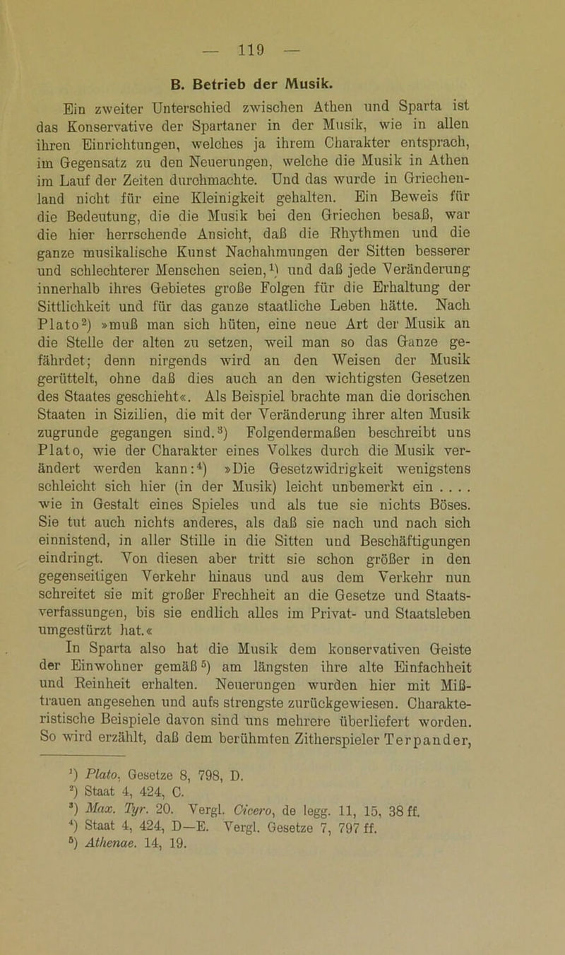 B. Betrieb der Musik. Ein zweiter Unterschied zwischen Athen und Sparta ist das Konservative der Spartaner in der Musik, wie in allen ihren Einrichtungen, welches ja ihrem Charakter entsprach, im Gegensatz zu den Neuerungen, welche die Musik in Athen im Lauf der Zeiten durchmachte. Und das wurde in Griechen- land nicht für eine Kleinigkeit gehalten. Ein Bewreis für die Bedeutung, die die Musik bei den Griechen besaß, war die hier herrschende Ansicht, daß die Rhythmen und die ganze musikalische Kunst Nachahmungen der Sitten besserer und schlechterer Menschen seien,1) und daß jede Veränderung innerhalb ihres Gebietes große Folgen für die Erhaltung der Sittlichkeit und für das ganze staatliche Leben hätte. Nach Plato2) »muß man sich hüten, eine neue Art der Musik an die Stelle der alten zu setzen, weil man so das Ganze ge- fährdet; denn nirgends wird au den Weisen der Musik gerüttelt, ohne daß dies auch an den wichtigsten Gesetzeu des Staates geschieht«. Als Beispiel brachte man die dorischen Staaten in Sizilien, die mit der Veränderung ihrer alten Musik zugrunde gegangen sind.3) Folgendermaßen beschreibt uns Plato, wie der Charakter eines Volkes durch die Musik ver- ändert werden kann:4) »Die Gesetzwidrigkeit wenigstens schleicht sich hier (in der Musik) leicht unbemerkt ein ... . wie in Gestalt eines Spieles und als tue sie nichts Böses. Sie tut auch nichts anderes, als daß sie nach und Dach sich einnistend, in aller Stille in die Sitten und Beschäftigungen eindringt. Yon diesen aber tritt sie schon größer in den gegenseitigen Verkehr hinaus und aus dem Verkehr nun schreitet sie mit großer Frechheit an die Gesetze und Staats- verfassungen, bis sie endlich alles im Privat- und Staatsleben umgestürzt hat.« In Sparta also hat die Musik dem konservativen Geiste der Einwohner gemäß5) am längsten ihre alte Einfachheit und Reinheit erhalten. Neuerungen wurden hier mit Miß- trauen angesehen und aufs strengste zurückgewiesen. Charakte- ristische Beispiele davon sind uns mehrere überliefert worden. So wird erzählt, daß dem berühmten Zitherspieler Ter pan der, *) Plato. Gesetze 8, 798, D. 2) Staat 4, 424, C. ’) Max. Tyr. 20. Vergl. Cicero, de legg. 11, 15, 38 ff. 4) Staat 4, 424, D—E. Vergl. Gesetze 7, 797 ff. 8) Athenae. 14, 19.