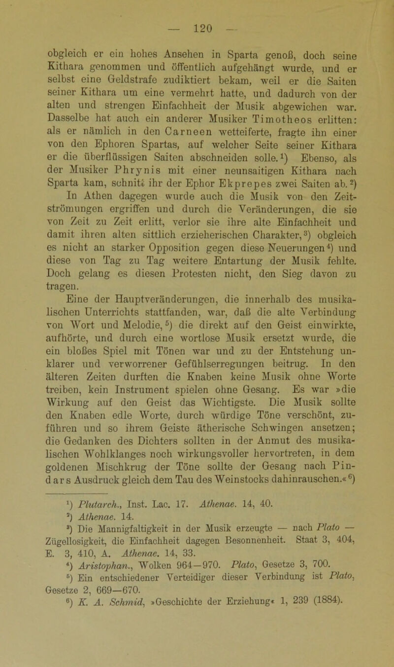 obgleich er ein hohes Ansehen in Sparta genoß, doch seine Kithara genommen und öffentlich aufgehängt wurde, und er selbst eine Geldstrafe zudiktiert bekam, weil er die Saiten seiner Kithara um eine vermehrt hatte, und dadurch von der alten und strengen Einfachheit der Musik abgewichen war. Dasselbe hat auch ein anderer Musiker Timotheos erlitten: als er nämlich in den Carneen wetteiferte, fragte ihn einer von den Ephoren Spartas, auf welcher Seite seiner Kithara er die überflüssigen Saiten abschneiden solle.1) Ebenso, als der Musiker Phrynis mit einer neunsaitigen Kithara nach Sparta kam, schnitt ihr der Ephor Ekprepes zwei Saiten ab.2) In Athen dagegen wurde auch die Musik von den Zeit- strömungen ergriffen und durch die Veränderungen, die sie von Zeit zu Zeit erlitt, verlor sie ihre alte Einfachheit und damit ihren alten sittlich erzieherischen Charakter,3) obgleich es nicht an starker Opposition gegen diese Neuerungen4) und diese von Tag zu Tag weitere Entartung der Musik fehlte. Doch gelang es diesen Protesten nicht, den Sieg davon zu tragen. Eine der Hauptveränderungen, die innerhalb des musika- lischen Unterrichts stattfanden, war, daß die alte Verbindung von Wort und Melodie,5) die direkt auf den Geist einwirkte, aufhörte, und durch eine wortlose Musik ersetzt wurde, die ein bloßes Spiel mit Tönen war und zu der Entstehung un- klarer und verworrener Gefühlserregungen beitrug. In den älteren Zeiten durften die Knaben keine Musik ohne Worte treiben, kein Instrument spielen ohne Gesang. Es war »die Wirkung auf den Geist das Wichtigste. Die Musik sollte den Knaben edle Worte, durch würdige Töne verschönt, zu- führen und so ihrem Geiste ätherische Schwingen ansetzen; die Gedanken des Dichters sollten in der Anmut des musika- lischen Wohlklanges noch wirkungsvoller hervortreten, in dem goldenen Mischkrug der Töne sollte der Gesang nach Pin- d ar s Ausdruck gleich dem Tau des Weinstocks dahinrauschen.«6) *) Plutarch., Inst. Lac. 17. Athenae. 14, 40. 3) Athenae. 14. 3) Die Mannigfaltigkeit in der Musik erzeugte — nach Plato — Zügellosigkeit, die Einfachheit dagegen Besonnenheit. Staat 3, 404, E. 3, 410, A. Athenae. 14, 33. *) Aristophan., Wolken 964—970. Plato, Gesetze 3, 700. 6) Ein entschiedener Verteidiger dieser Verbindung ist Plato, Gesetze 2, 669—670. °) K. A. Sehmid, »Geschichte der Erziehung« 1, 239 (1884).