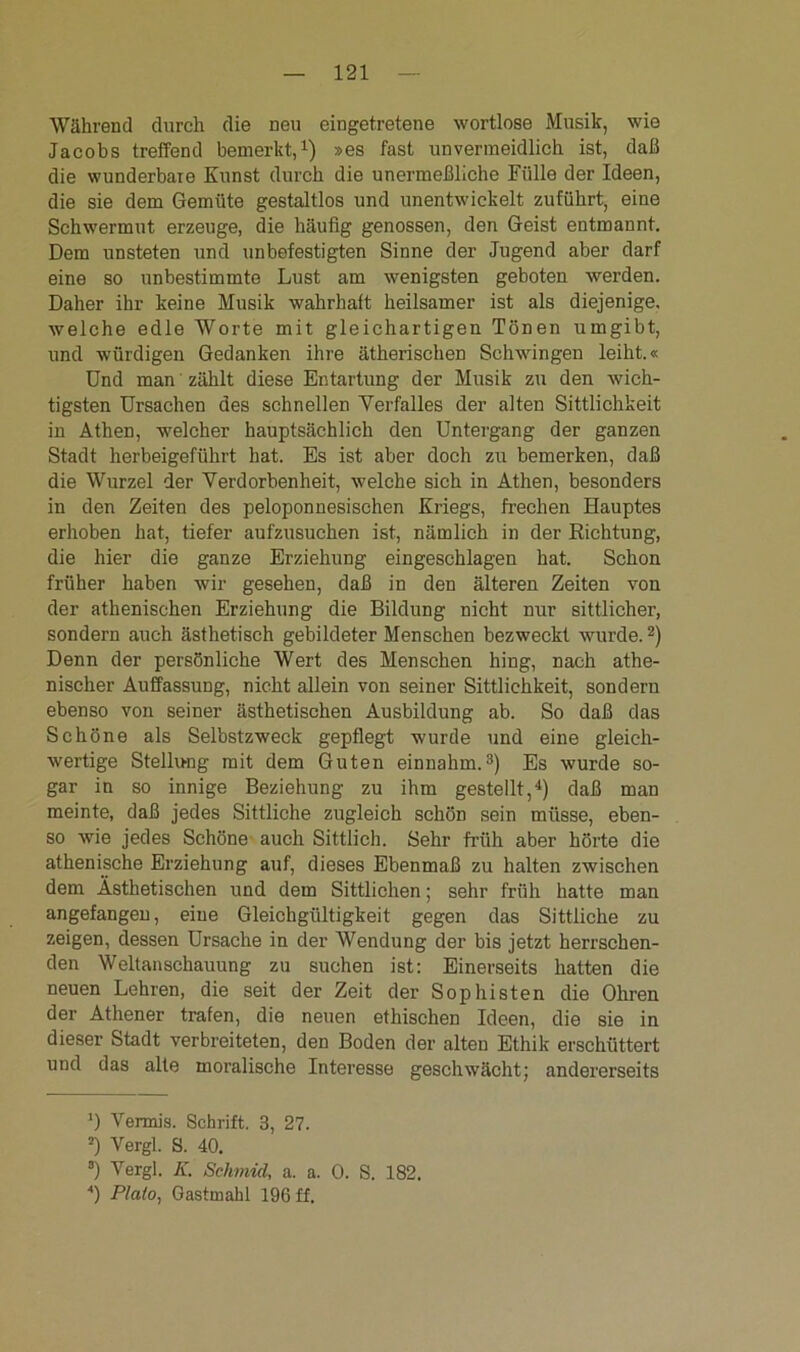 Während durch die neu eingetretene wortlose Musik, wie Jacobs treffend bemerkt,1) »es fast unvermeidlich ist, daß die wunderbare Kunst durch die unermeßliche Fülle der Ideen, die sie dem Gemüte gestaltlos und unentwickelt zuführt, eine Schwermut erzeuge, die häufig genossen, den Geist entmannt. Dem unsteten und unbefestigten Sinne der Jugend aber darf eine so unbestimmte Lust am wenigsten geboten werden. Daher ihr keine Musik wahrhalt heilsamer ist als diejenige, welche edle Worte mit gleichartigen Tönen umgibt, und würdigen Gedanken ihre ätherischen Schwingen leiht.« Und man zählt diese Entartung der Musik zu den wich- tigsten Ursachen des schnellen Verfalles der alten Sittlichkeit in Athen, welcher hauptsächlich den Untergang der ganzen Stadt herbeigeführt hat. Es ist aber doch zu bemerken, daß die Wurzel der Verdorbenheit, welche sich in Athen, besonders in den Zeiten des peloponnesischen Kriegs, frechen Hauptes erhoben hat, tiefer aufzusuchen ist, nämlich in der Richtung, die hier die ganze Erziehung eingeschlagen hat. Schon früher haben wir gesehen, daß in den älteren Zeiten von der athenischen Erziehung die Bildung nicht nur sittlicher, sondern auch ästhetisch gebildeter Menschen bezweckt wurde.2) Denn der persönliche Wert des Menschen hing, nach athe- nischer Auffassung, nicht allein von seiner Sittlichkeit, sondern ebenso von seiner ästhetischen Ausbildung ab. So daß das Schöne als Selbstzweck gepflegt wurde und eine gleich- wertige Stellung mit dem Guten einnahm.3) Es wurde so- gar in so innige Beziehung zu ihm gestellt,4) daß man meinte, daß jedes Sittliche zugleich schön sein müsse, eben- so wie jedes Schöne auch Sittlich. Sehr früh aber hörte die athenische Erziehung auf, dieses Ebenmaß zu halten zwischen dem Ästhetischen und dem Sittlichen; sehr früh hatte man angefangen, eine Gleichgültigkeit gegen das Sittliche zu zeigen, dessen Ursache in der Wendung der bis jetzt herrschen- den Weltanschauung zu suchen ist: Einerseits hatten die neuen Lehren, die seit der Zeit der Sophisten die Ohren der Athener trafen, die neuen ethischen Ideen, die sie in dieser Stadt verbreiteten, den Boden der alten Ethik erschüttert und das alte moralische Interesse geschwächt; andererseits *) Vermis. Schrift. 3, 27. 2) Vergl. S. 40. 8) Vergl. K. Schmicl, a. a. 0. S. 182. *) Plato, Gastmahl 196 ff.