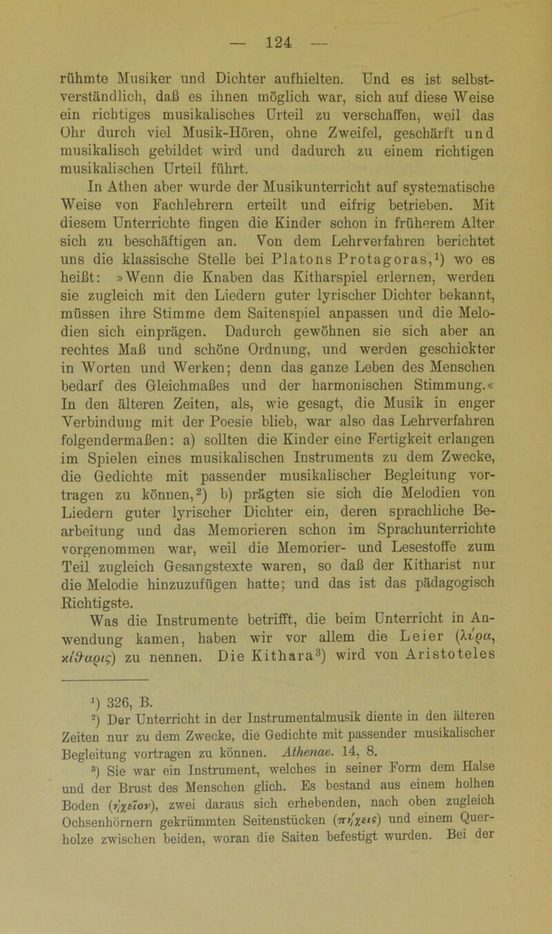 rühmte Musiker und Dichter aufhielten. Und es ist selbst- verständlich, daß es ihnen möglich war, sich auf diese Weise ein richtiges musikalisches Urteil zu verschaffen, weil das Ohr durch viel Musik-Hören, ohne Zweifel, geschärft und musikalisch gebildet wird und dadurch zu einem richtigen musikalischen Urteil führt. In Athen aber wurde der Musikunterricht auf systematische Weise von Fachlehrern erteilt und eifrig betrieben. Mit diesem Unterrichte fingen die Kinder schon in früherem Alter sich zu beschäftigen an. Von dem Lehrverfahren berichtet uns die klassische Stelle bei Platons Protagoras,1) wo es heißt: »Wenn die Knaben das Kitharspiel erlernen, werden sie zugleich mit den Liedern guter lyrischer Dichter bekannt, müssen ihre Stimme dem Saitenspiel an passen und die Melo- dien sich einprägen. Dadurch gewöhnen sie sich aber an rechtes Maß und schöne Ordnung, und werden geschickter in Worten und Werken; denn das ganze Leben des Menschen bedarf des Gleichmaßes und der harmonischen Stimmung.« In den älteren Zeiten, als, wie gesagt, die Musik in enger Verbindung mit der Poesie blieb, war also das Lehrverfahren folgendermaßen: a) sollten die Kinder eine Fertigkeit erlangen im Spielen eines musikalischen Instruments zu dem Zwecke, die Gedichte mit passender musikalischer Begleitung vor- tragen zu können,2) b) prägten sie sich die Melodien von Liedern guter lyrischer Dichter ein, deren sprachliche Be- arbeitung und das Memorieren schon im Sprachunterrichte vorgenommen war, weil die Memorier- und Lesestoffe zum Teil zugleich Gesangstexte waren, so daß der Kitharist nur die Melodie hinzuzufügen hatte; und das ist das pädagogisch Richtigste. Was die Instrumente betrifft, die beim Unterricht in An- wendung kamen, haben wir vor allem die Leier xl&uQiq) zu nennen. Die Kithara3) wird von Aristoteles Q 326, B. 2) Der Unterricht in der Instrumentalmusik diente in den älteren Zeiten nur zu dem Zwecke, die Gedichte mit passender musikalischer Begleitung vortragen zu können. Athenae. 14, 8. a) Sie war ein Instrument, welches in seiner Form dem Halse und der Brust des Menschen glich. Es bestand aus einem holhen Boden {r]xdov), zwei daraus sich erhebenden, nach oben zugleich Ochsenhörnern gekrümmten Seitenstücken (jtr,'*£«e) und einem Quer- holze zwischen beiden, woran die Saiten befestigt wurden. Bei der
