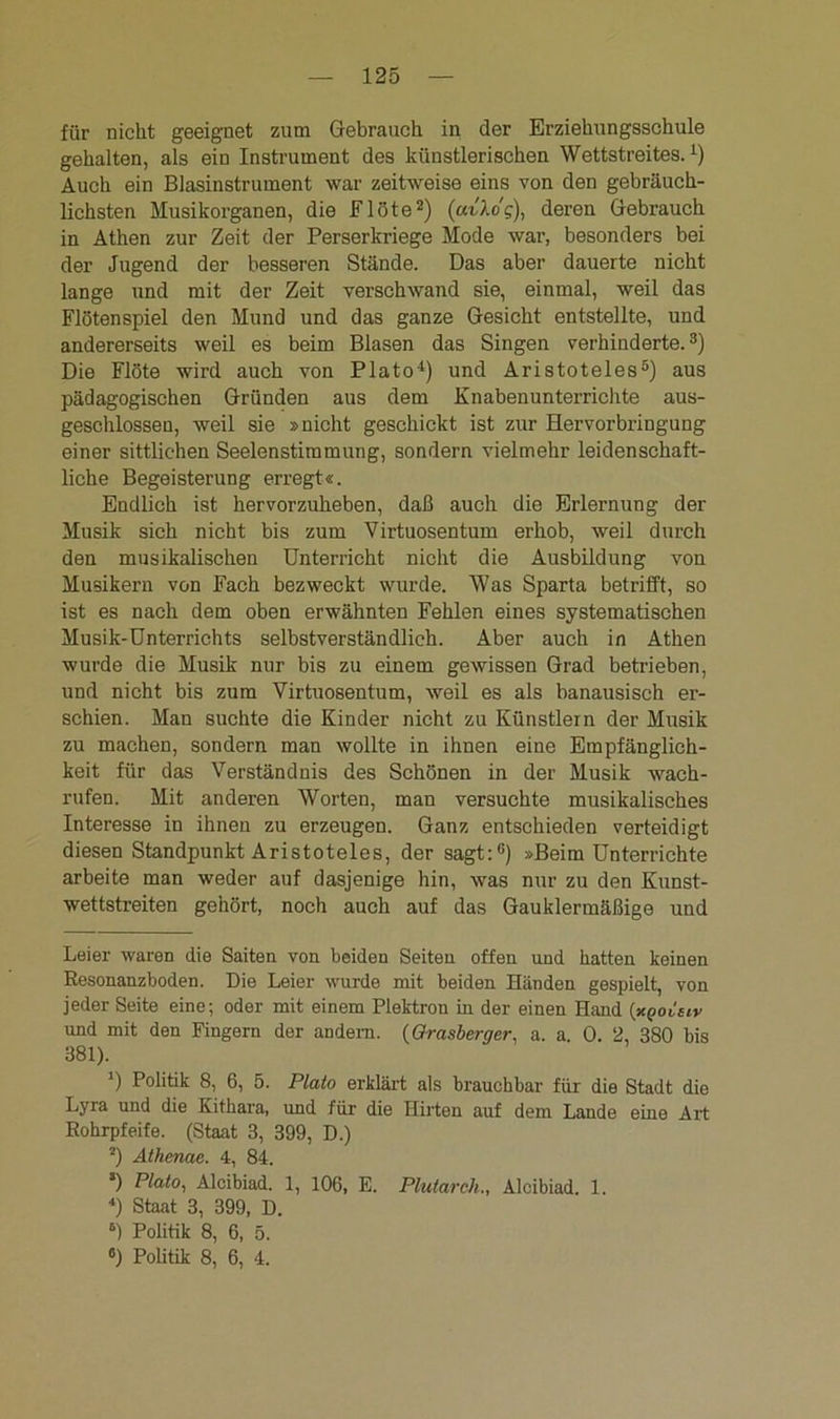 für nicht geeignet zum Gebrauch in der Erziehungsschule gehalten, als ein Instrument des künstlerischen Wettstreites.1) Auch ein Blasinstrument war zeitweise eins von den gebräuch- lichsten Musikorganen, die Flöte2) (uvlog), deren Gebrauch in Athen zur Zeit der Perserkriege Mode war, besonders bei der Jugend der besseren Stände. Das aber dauerte nicht lange und mit der Zeit verschwand sie, einmal, weil das Flötenspiel den Mund und das ganze Gesicht entstellte, und andererseits weil es beim Blasen das Singen verhinderte.3) Die Flöte wird auch von Plato4) und Aristoteles5) aus pädagogischen Gründen aus dem Knabenunterrichte aus- geschlossen, weil sie »nicht geschickt ist zur Hervorbringung einer sittlichen Seelenstimmung, sondern vielmehr leidenschaft- liche Begeisterung erregt«. Endlich ist hervorzuheben, daß auch die Erlernung der Musik sich nicht bis zum Virtuosentum erhob, weil durch den musikalischen Unterricht nicht die Ausbildung von Musikern von Fach bezweckt wurde. Was Sparta betrifft, so ist es nach dem oben erwähnten Fehlen eines systematischen Musik-Unterrichts selbstverständlich. Aber auch in Athen wurde die Musik nur bis zu einem gewissen Grad betrieben, und nicht bis zum Virtuosentum, weil es als banausisch er- schien. Man suchte die Kinder nicht zu Künstlern der Musik zu machen, sondern man wollte in ihnen eine Empfänglich- keit für das Verständnis des Schönen in der Musik wach- rufen. Mit anderen Worten, man versuchte musikalisches Interesse in ihnen zu erzeugen. Ganz entschieden verteidigt diesen Standpunkt Aristoteles, der sagt:6) »Beim Unterrichte arbeite man weder auf dasjenige hin, was nur zu den Kunst- wettstreiten gehört, noch auch auf das Gauklermäßige und Leier waren die Saiten von beiden Seiten offen und hatten keinen Resonanzboden. Die Leier wurde mit beiden Händen gespielt, von jeder Seite eine; oder mit einem Plektron in der einen Hand (xgoieiv und mit den Fingern der andern. (Grasberger, a. a. 0. 2, 380 bis 381). ') Politik 8, 6, 5. Plato erklärt als brauchbar für die Stadt die Lyra und die Kithara, und für die Hirten auf dem Lande eine Art Rohrpfeife. (Staat 3, 399, D.) 2) Athcnae. 4, 84. s) Plato, Alcibiad. 1, 106, E. Plutarch., Alcibiad. 1. 4) Staat 3, 399, D. 6) Politik 8, 6, 5. 8) Politik 8, 6, 4.