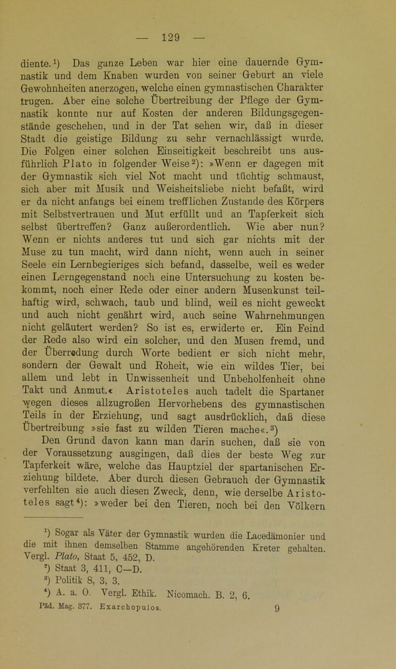 diente.1) Das ganze Leben war hier eine dauernde Gym- nastik und dem Knaben wurden von seiner Geburt an viele Gewohnheiten anerzogen, welche einen gymnastischen Charakter trugen. Aber eine solche Übertreibung der Pflege der Gym- nastik konnte nur auf Kosten der anderen Bildungsgegen- stände geschehen, und in der Tat sehen wir, daß in dieser Stadt die geistige Bildung zu sehr vernachlässigt wurde. Die Folgen einer solchen Einseitigkeit beschreibt uns aus- führlich Plato in folgender Weise2)'- »Wenn er dagegen mit der Gymnastik sich viel Not macht und tüchtig schmaust, sich aber mit Musik und Weisheitsliebe nicht befaßt, wird er da nicht anfangs bei einem trefflichen Zustande des Körpers mit Selbstvertrauen und Mut erfüllt und an Tapferkeit sich selbst übertreffen? Ganz außerordentlich. Wie aber nun? Wenn er nichts anderes tut und sich gar nichts mit der Muse zu tun macht, wird dann nicht, wenn auch in seiner Seele ein Lernbegieriges sich befand, dasselbe, weil es weder einen Lerngegenstand noch eine Untersuchung zu kosten be- kommt, noch einer Rede oder einer andern Musenkunst teil- haftig wird, schwach, taub und blind, weil es nicht geweckt und auch nicht genährt wird, auch seine Wahrnehmungen nicht geläutert werden? So ist es, erwiderte er. Ein Feind der Rede also wird ein solcher, und den Musen fremd, und der Überredung durch Worte bedient er sich nicht mehr, sondern der Gewalt und Roheit, wie ein wildes Tier, bei allem und lebt in Unwissenheit und Unbeholfenheit ohne Takt und Anmut.« Aristoteles auch tadelt die Spartaner wegen dieses allzugroßen Hervorhebens des gymnastischen Teils in der Erziehung, und sagt ausdrücklich, daß diese Übertreibung »sie fast zu wilden Tieren mache«.3) Den Grund davon kann man darin suchen, daß sie von der Voraussetzung ausgingen, daß dies der beste Weg zur Tapferkeit wäre, welche das Hauptziel der spartanischen Er- ziehung bildete. Aber durch diesen Gebrauch der Gymnastik verfehlten sie auch diesen Zweck, denn, wie derselbe Aristo- teles sagt1): »weder bei den Tieren, noch bei den Völkern ) Sogar als Väter der Gymnastik wurden die Laeedämonier und die mit ihnen demselben Stamme angehörenden Kreter gehalten Vergl. Plato, Staat 5, 452, D. ') Staat 3, 411, C—D. 8) Politik 8, 3, 3. 4) A. a. 0. Vergl. Ethik. Nicomach. B. 2, 6. Päd. Mag. 377. Exarchopulos. 9